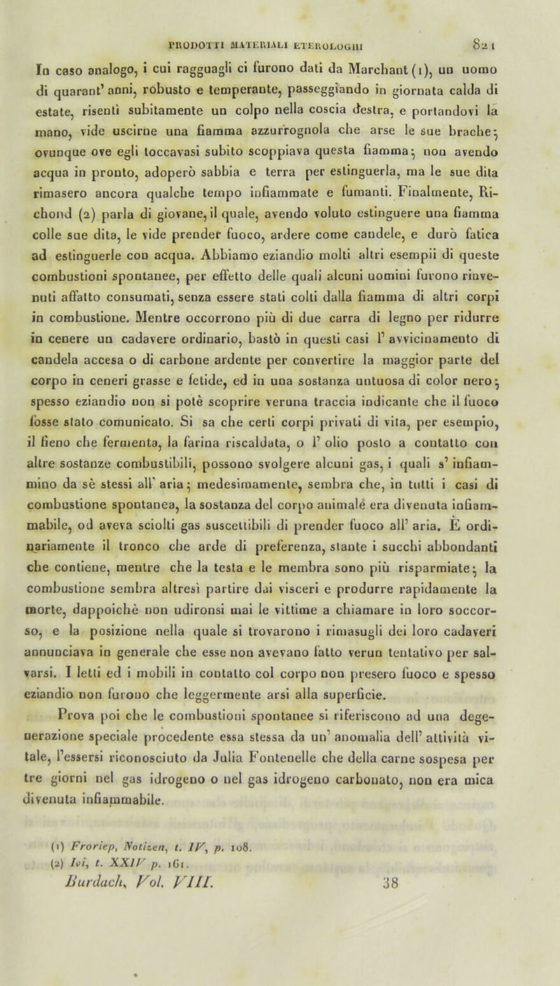 In caso analogo, i cui ragguagü ci iurono dati da Marchant (1), uu uorao di quarant’ anni, robusto e temperaute, passeggiando in giornata calda di estate, risenti subitamente un colpo nella coscia destra, e portandovi la mano, vide uscirne una fiamma azzurrognola che arse le sue brache} ovunque ove egli toccavasi subito scoppiava questa fiamma- uou avendo acqua in prouto, adoperö sabbia e terra per eslinguerla, raa le sue dita rimasero ancora qualcbe tempo infiammate e fumanli. Finalmente, Ri- cbond (2) parla di giovane, il quäle, avendo voluto estinguere una fiamma colle sue dita, le vide prendef fuoco, ardere come caudele, e durö fatica ad eslinguerle con acqua. Abbiamo eziandio molti altri esempii di queste combustioni spontanee, per efietto delle quali alcuni uomini furono rinve- nuti affatto cousumati, senza essere stati colti dalla fiamma di altri corpi in combustioue. Mentre occorrono piii di due carra di legno per ridurre in cenere un cadavere ordiuario, bastö in questi casi l1 avvicinamento di candela accesa o di carbone ardente per convertire la maggior parte del corpo in ceneri grasse e fetide, ed in una sostanza untuosa di color nero^ spesso eziandio non si pote scoprire veruna traccia indicante che il fuoco fosse stato comunicato. Si sa che cerli corpi privati di vila, per eseuipio, il fieno che fermenta, la farina riscaldata, o 1’ olio posto a contatto cou altre sostanze combuslibili, possouo svolgere alcuni gas, i quali s’ infiatn- mino da se stessi all’ aria^ medesimamente, sembra che, in tutti i casi di combustione spontanea, la sostanza del corpo animale era diveuuta infiam- mabile, od aveva sciolti gas susceüibili di prender fuoco all’ aria. E ordi- nariamente il tronco che arde di preferenza, staute i succhi abboudanti che contiene, mentre che la testa e le membra sono piü risparmiate^ la combustione sembra altresi partire dai visceri e produrre rapidamente la tnorte, dappoiche non udironsi mai le vittime a chiamare in loro soccor- so, e la posizione nella quäle si trovarono i rimasugli dei loro cadaveri annunciava in generale che esse non avevauo latto verun tentalivo per sal- varsi. I letti ed i mobili in contatto col corpo non presero fuoco e spesso eziandio non furono che leggerinente arsi alla superficie. Prova poi che le combustioni spontanee si riferiscono ad una dege- nerazione speciale procedente essa stessa da un’ anomalia dell’ altivita vi- tale, l’essersi riconosciuto da Julia Fontenelle che della carne sospesa per tre giorni nel gas idrogeno o uel gas idrogeno carbonato, non era mica divenuta infiammabile. (1) Froriep, Notizen, t. 1F, p. 108. (2) Ivi, t. XXIV p. 1G1. Bur dach, V ol. VIII. 38