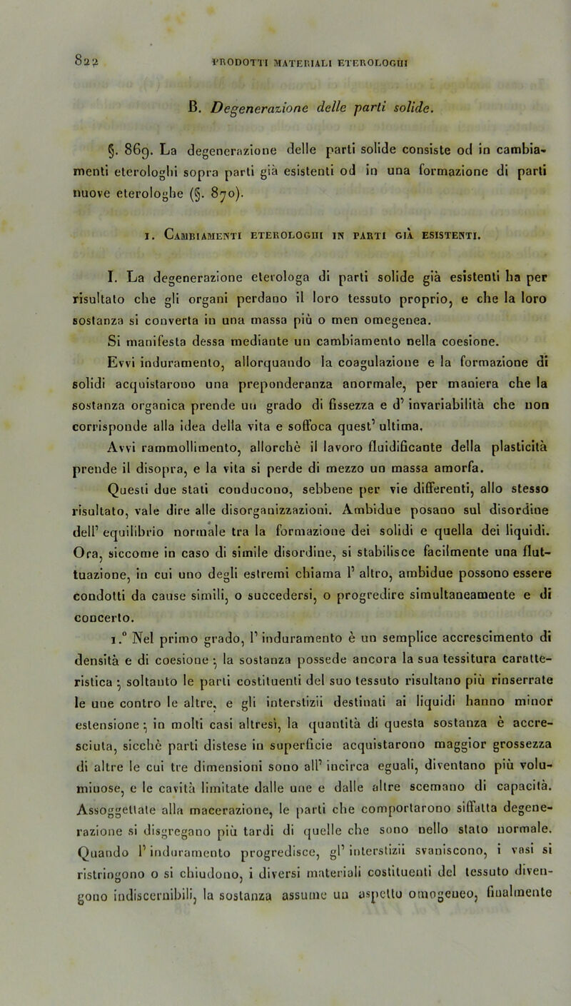 ß. Degenerazionc delle parli solide. §. 869. La degenernzione delle parti solide consiste od io cambia- menti eterologlii sopra parti giä esistenti od in una formazione di parti nuove eterologbe (§. 870). 1. Cambiamenti eterologhi in tarti gia esistenti. I. La degenerazione elerologa di parti solide giä esistenti ha per risultato che gli organi perdano il loro tessuto proprio, e che la loro sostanza si converta in una massa piü o men omegenea. Si manifesta dessa mediante uii camhiamento nella coesione. Evvi induramento, allorquando la coagulazione e la formazione di solidi acquistarouo una preponderanza anormale, per maniera che la sostanza organica prende uu grado di fissezza e d’ invariabilitä che non corrispoude alla idea della vita e soffoca quest1 ultima. Avvi rammollimento, allorche il lavoro fluidificante della plasticitä prende il disopra, e la vita si perde di mezzo un massa amorfa. Questi due stati conducono, sehbene per vie differenti, allo stesso risultato, vale dire alle disorganizzazioni. Ambidue posano sul disordine dell1 equilibrio normale tra la formazione dei solidi e quella dei liquidi. Ora, siccome in caso di simile disordine, si stabilisce facilmente una flut- tuazione, in cui uno degli estremi chiama 1’ altro, ambidue possono essere condotti da cause simili, o succedersi, o progredire simultaneamente e di concerto. i.° Nel primo grado, l1 induramento ä un semplice accrescimento di densitä e di coesione ■ la sostanza possede ancora la sua tessitura caratte- ristica • soltauto le parti costituenti dei suo tessuto risultano piü rinserrate le une contro Ie altre, e gli interstizii destinati ai liquidi hanno minor eslensione • in molti casi altresi, la quantitä di questa sostanza e accre- sciuta, sieche parti distese in superficie acquistarouo maggior grossezza di altre le cui tre dimensioni sono all’ incirca eguali, diventano piü volu- minöse, e le cavitä limitate dalle une e dalle altre scemano di capacitä. Assoggetlate alla macerazione, le parti che comportarono sillatta degene- razione si disgregano piü tardi di quelle che sono nello stato normale. Quando 1’ induramento progredisce, gl1 interstizii svaniscono, i vnsi si ristringono o si chiudono, i diversi materiali costituenti dcl tessuto diven- gono indiscernibili, la sostanza assuine uu aspettu otnogeueo, fiuahnente