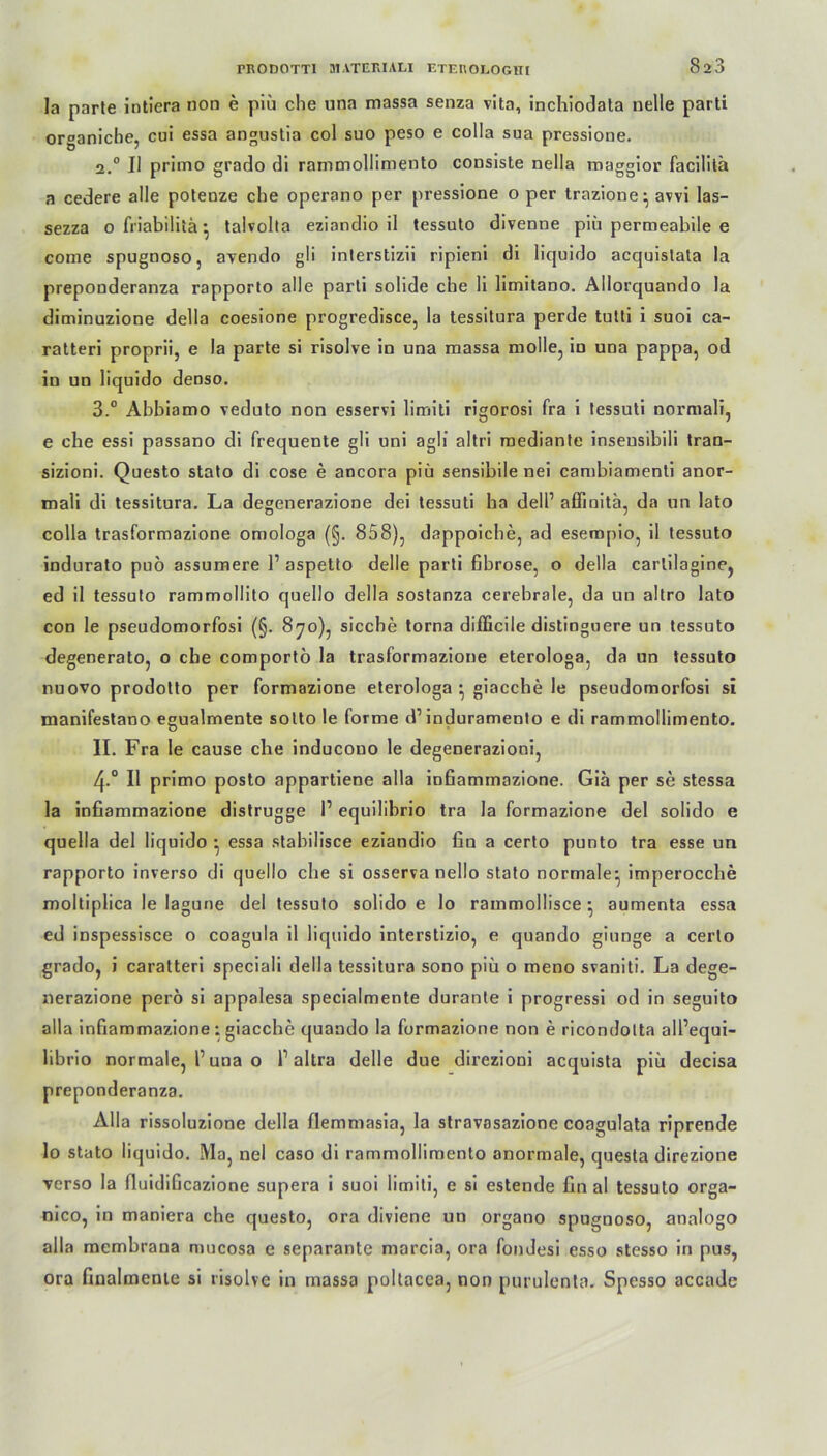 la parte intiera non e piü che una massa senza vita, inchiodata nelle parti or°aniche, cui essa angustia col suo peso e colla sua pressione. 2.0 II primo grado di rammollimento consiste nella maggior facilitä a cedere alle potenze che operano per pressione o per trazione • avvi las- sezza ofriabilitä* talvolla eziandio il tessuto divenne piü permeabile e come spugnoso, avendo gli inlerstizii ripieni di liquido accjuislata la preponderanza rapporto alle parti solide che li limitano. Allorquando la diminuzione della coesione progredisce, la tessitura perde tutti i suoi ca- ratteri proprii, e la parte si risolve in una massa molle, in una pappa, od in un liquido denso. 3.° Abbiamo veduto non esservi limiti rigorosi fra i tessuti normal!, e che essi passano di frequente gli uni agli altri mediante inseusibili tran- sizioni. Questo stato di cose e ancora piü sensibile nei cambiamenti anor- mali di tessitura. La degenerazione dei tessuti ha dell1 affinita, da un lato colla trasformazione omologa (§. 858), dappoiche, ad esempio, il tessuto indurato puo assumere 1’ aspetto delle parti fibröse, o della carlilagine, ed il tessuto rammollito quello della sostanza cerebrale, da un altro lato con le pseudomorfosi (§. 870), sieche torna difficile distinguere un tessuto degenerato, o che comportö la trasformazione eterologa, da un tessuto nuovo prodolto per formazione eterologa ; giacche le pseudomorfosi si manifestano egualmente sotto le forme d’induramento e di rammollimento. II. Fra le cause che inducouo le degenerazioni, 4-° Il primo posto appartiene alla infiammazione. Gia per se stessa la infiammazione distrugge P equilibrio tra la formazione del solido e quella del liquido • essa stahilisce eziandio fin a certo punto tra esse un rapporto inverso di quello che si osserva nello stato normale^ imperocche moltiplica le lagune del tessuto solido e lo rainmollisce ■ aumenta essa ed inspessisce o coagula il liquido interstizio, e quando giunge a certo grado, i caratteri speciali della tessitura sono piü o meno svaniti. La dege- nerazione pero si appalesa specialmente durante i progressi od in seguito alla infiammazione: giacche quando la formazione non e ricondolta all’equi- librio normale, l1 una o l1 altra delle due direzioni acquista piü decisa preponderanza. Alla rissoluzione della flemmasia, la stravasazione coagulata riprende lo stato liquido. Ma, nel caso di rammollimento anormale, questa direzione verso la fiuidiGcazione supera i suoi limiti, e si estende fin al tessuto orga- nico, in maniera che questo, ora diviene un organo spugnoso, analogo alla memhrana mucosa e separante marcia, ora fondesi esso stesso in pus, ora finalmcnte si risolve in massa pollacea, non purulenta. Spesso accade