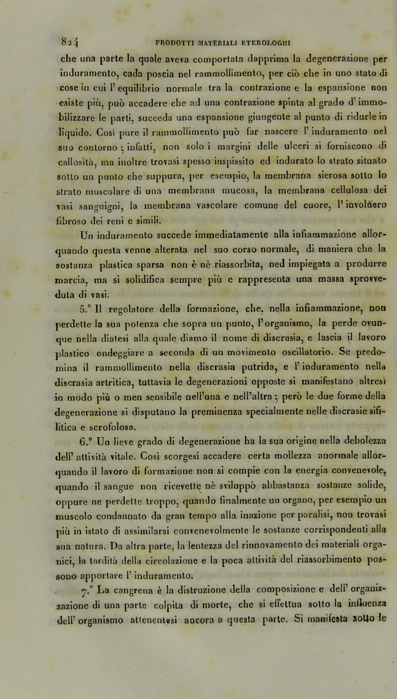 che una parte la quäle aveva comportata dapprima la degenerazione per induramento, cada poscia Del rammollimento, per ciö che in uno stato di cose in cui 1’ equilibrio normale tra la contrazione e la espansione non esiste piü, puo accadere che ad una contrazione spinta al grado d’ immo- hilizzare le parti, succeda una espansione giungente al punto di ridurle in liquido. Cosi pure il rammollimento puo far nascere 1’ induramento nel suo contorno • infatti, non solo i margini delle ulceri si forniscono di callositä, ma inoltre trovasi spesso inspissito ed indurato Io strato situato sotto un punto che suppura, per esempio, la inembrana sierosa sotto lo strato muscolare di una membrana mucosa, la membrana cellulosa dei vasi san«uini, la membrana vascolare comune de! cuore, 1’ involäero fibroso dei reni e simili. Un induramento succede immediatamente alla infiammazione allor- quando questa renne alterata nel suo corso normale, di maniera che la sostanza plastica sparsa non e ne riassorbita, ned impiegata a produrre marcia, ma si solidifica sempre piü e rappresenta una massa sprorre- duta di vasi. 5. ° II regolatore della formazione, che. nella infiammazione, non perdette la sua potenza che sopra un punto, 1’organismo, la perde ovun- que nella diatesi alla quäle diamo il norae di discrasia, e lascia il lavoro plastico ondeggiare a seconda di un morimento oscillatorio. Se predo- mina il rammollimento nella discrasia putrida, e 1’ induramento nella discrasia artritica, tuttavia le degenerazioni opposte si manifestano altresi in modo piü o men seosibile nell’una e nell’altra 5 perö le due forme della degenerazione si disputano la preminenza specialmente nelle discrasie sifi- litica e scrofolosa. 6. ° Un liere grado di degenerazione ha la sua origine nella debolezza dell’ attivita vitale. Cosi scorgesi accadere certa mollezza anormale allor- quando il lavoro di formazione non si compie con la energia convenevole, quando il sangue non ricerette ne sviluppo abbastanza sostanze solide, oppure ne perdette troppo, quando finalmente un organo, per esempio un muscolo condannato da gran tempo alla inazione per paralisi, non trovasi piü in istato di assimilarsi convenevolmente le sostanze corrispondenti alla sua natura. Da altra parte, la lentezza dei rinnovamento dei materiali orga- nici, la tarditä della circolazionc e la poca attivita dei riassorbimento pos- sono apportare l1 induramento. La cangrena e la distruzione della composizione e dell’ orgauiz- zazione di una parte colpila di morte, che si elTeltua sotto la Influenza dell’ organismo atlenentesi aucora a questa p«arte. Si manifeste soflo le
