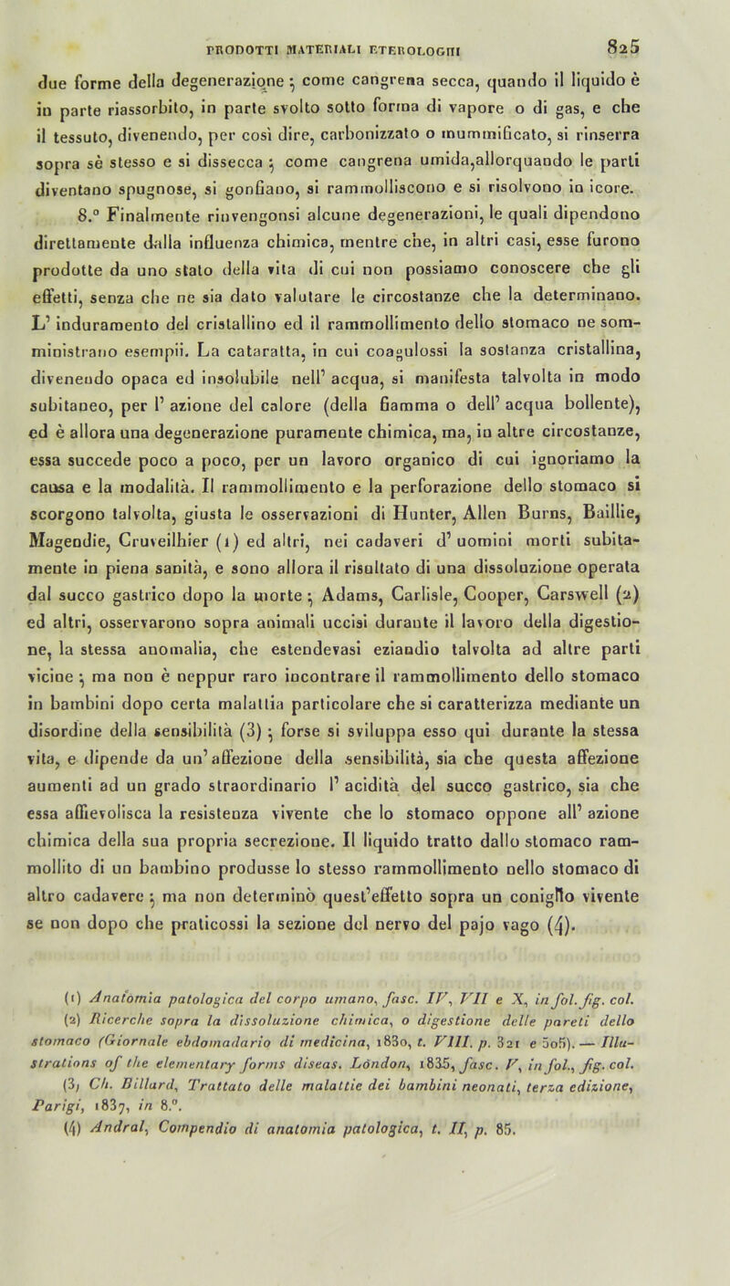 due forme della degenerazione } come cangrena secca, quando il liquido e in parte riassorbito, in parle svolto sotto forma di vapore o di gas, e che il tessuto, divenendo, per cosi dire, carbonizzato o inummificato, si rinserra sopra se stesso e si dissecca } come cangrena umida,allorquando le parti diventano spugnose, si gonfiano, si rammolliscono e si risolvono in icore. 8° Finalmente rinvengonsi alcune degenerazioni, le quali dipendono direttamente dalla influenza chimica, mentre che, in altri casi, esse furono prodotle da uno stato della vila di cni non possiamo conoscere che gli effetti, senza che ne sia dato valutare le circostanze che la determinano. L’ induramento del cristallino ed il rammollimento dello stomaco ne sora- ministrano esempii. La cataratta, in cui coagulossi la sostanza cristallina, divenendo opaca ed insolubile nell1 2 * 4 acqua, si manifesta talvolta in modo subitaneo, per 1’ azione del calore (della Gamma o dell’ acqua bollente), ed e allora una degenerazione purameute chimica, ma, in altre circostanze, essa succede poco a poco, per un lavoro organico di cni ignoriamo la causa e la modalitä. Il rammollimento e la perforazione dello stomaco si scorgono talvolta, giusta le osservazioni di Hunter, Allen Barns, Baillie, Magendie, Cruveilhier (1) ed altri, nei cadaveri d1 uomini morti subita- mente in piena sanitä, e sono allora il risultato di una dissoluzione operala dal succo gastrico dopo la morte ^ Adams, Carüsle, Cooper, Carswell (2) ed altri, osservarono sopra animali uccisi duraute il lavoro della digestio- ne, la stessa anomalia, che eslendevasi eziandio talvolta ad altre parti vicine } ma non e neppur raro incontrare il rammollimento dello stomaco in bambini dopo certa malattia particolare che si caratterizza mediante un disordine della sensibilita (3) • forse si sviluppa esso qui duranle la stessa vita, e dipende da un’aöezione della sensibilita, sia che questa affezione aumenti ad un grado straordinario P aciditä del succo gastrico, sia che essa affievolisca la resistenza vivente che Io stomaco oppone all’ azione chimica della sua propria secrezione. Il liquido tratto dallo stomaco ram- mollito di un bambino produsse lo stesso rammollimento nello stomaco di altro cadavere ^ ma non determinö quest’elfetto sopra un conigflo vivente se non dopo che praticossi la sezione del nervo del pajo vago (4). (1) Analomia patologica del corpo umano, fase. IF, VII e X, in fol.Jig. col. (2) Ricerche sopra la dissoluzione chimica, o digestione delle pareti dello stomaco (Giornale ebdomadario di medicina, i83o, t. VIII. p. 321 e 5of>).— Illa- strations of the elementary fornis diseas. London, 183.5, fase. V, in jol., ßg. col. (3; Ch. Billard, Trattato delle malaltie dei bambini neonati, terza edizione, Parigi, 1837, in 8.°. (4) Andral, Cornpendio di analomia patologica, t. //, p, 85.