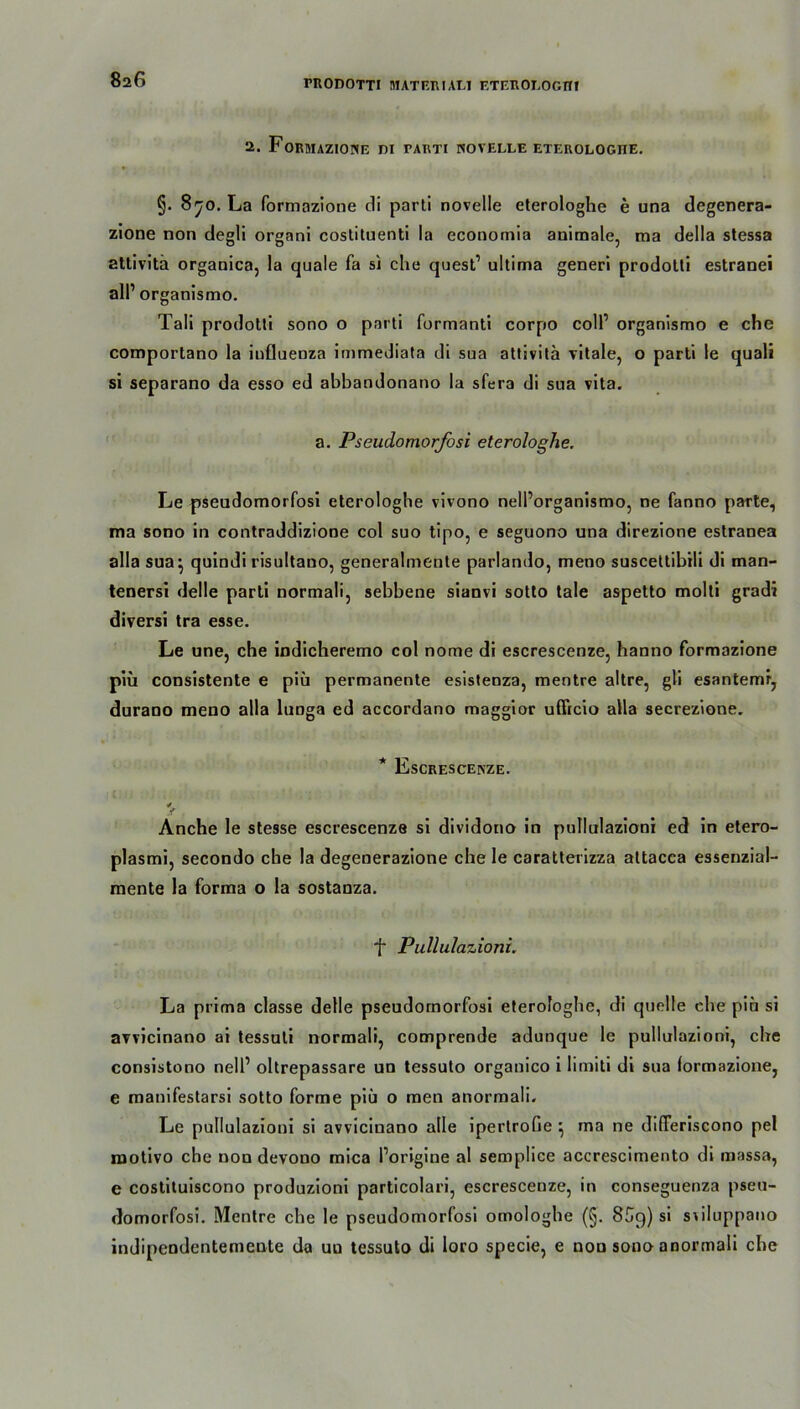 8 a6 2. FORMAZIONE DI TARTI NOVELLE ETEROLOGITE. §. 870. La formazione cli parti novelle eterologhe e una degenera- zione non degli organi costituenti la economia animale, ma della stessa attivitä organica, la quäle fa sj che quest1 ultima generi prodotti estranei all’ organismo. Tali prodotti sono o parti formanti corpo coli’ organismo e che comportano la influeoza immediata di sua attivita vitale, o parti le quali si separano da esso ed abbandonano la sfera di sua vita. a. Pseudomorfosi eterologhe. Le pseudomorfosi eterologhe vivono nelPorganismo, ne fanno parte, ma sono in contraddizione col suo tipo, e seguono una direzione estranea alla sua^ quindi risultano, generalmente parlando, meno suscettibili di man- tenersi delle parti normali, sebbene sianvi sotto tale aspetto molti gradi diversi tra esse. Le une, che indicheremo col nome di escrescenze, hanno formazione piü consistente e piü permanente esistenza, mentre altre, gli esantemr, durano meno alla luoga ed accordano maggior ufficio alla secrezione. * Escrescenze. ✓ Anche le stesse escrescenze si dividono in pullulazioni ed in etero- plasmi, secondo che la degenerazione che le caratterizza altacca essenzial- mente la forma o la sostanza. f Pullulazioni. La prima classe delle pseudomorfosi eterologhe, di quelle che piü si avvicinano ai tessuli normali, comprende adunque le pullulazioni, che consistono nell’ oltrepassare un tessuto organico i limiti di sua formazione, e manifestarsi sotto forme piü o men anormali. Le pullulazioni si avvicinano alle ipertrofie } ma ne dideriscono pel rootivo che non devono mica Porigine al semplice accrescimento di massa, e costituiscono produzioni particolari, escrescenze, in conseguenza pseu- domorfosi. Mentre che le pseudomorfosi omologhe (§. 8C9) si stiluppano indipendentemente da uu tessuto di loro specie, e non sono anormali che