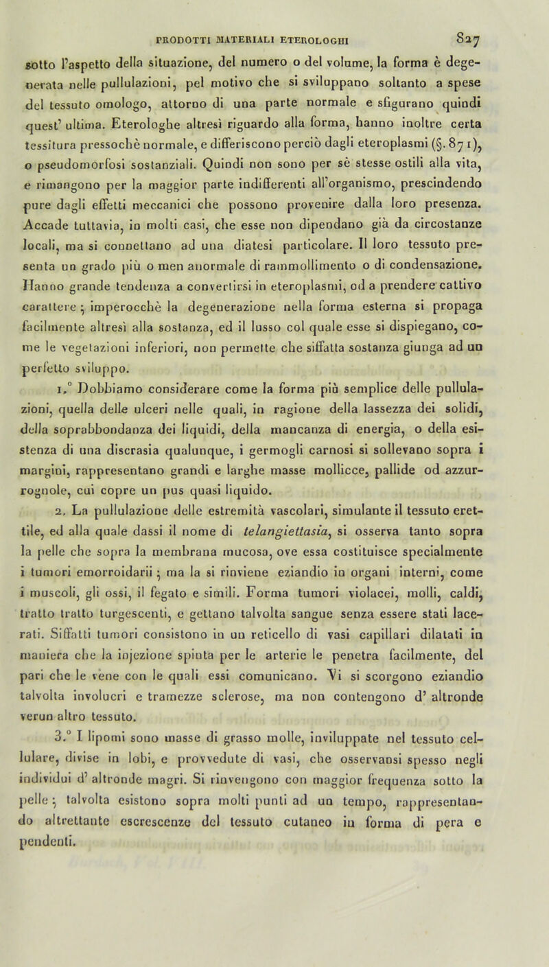 sotto Paspetto della situazione, del numero o del volume, la forma e dege- nerata nelle pullulazioni, pel motivo che si sviluppano soltanto a spese del tessuto omologo, attorno di una parte normale e sfigurano quindi quest’ ultima. Eterologhe altresi riguardo alla forma, hanno inoltre certa tessitura pressoche normale, e differiscono perciö dagli eteroplasmi (§. 871), 0 pseudomorfosi sostanziali. Quindi non sono per se stesse ostili alla vita, e rimangono per la maggior parte indifferent all’organismo, prescindendo pure dagli effetti meccanici che possono provenire dalla loro presenza. Accade tuttavia, in molti casi, che esse non dipendano gia da circostanze locali, ma si counettano ad una diatesi particolare. II loro tessuto pre- senta un grado piü o men anormale di rainmollimenlo o di condensazione. Hanno grande tendenza a convertirsi in eteroplasmi, od a prendere cattivo carattere } imperocche la degeuerazione nella forma esterna si propaga facilmente altresi alla sostanza, ed il lusso col quäle esse si dispiegano, co- me le vegetazioni inferiori, non permette che siffatta sostanza giunga ad uo perfetto sviluppo. 1. ° Dobbiamo considerare corae la forma piu semplice delle pullula- zioni, quella delle ulceri nelle quali, in ragioue della lassezza dei solidi, della soprabbondanza dei liquidi, della mancanza di energia, o della esi- steoza di una discrasia qualunque, i germogli carnosi si sollevano sopra i margini, rappresentano grandi e larghe masse mollicce, pallide od azzur- rognole, cui copre un pus quasi iiquido. 2. La pullulazione delle estremitä vascolari, simulante il tessuto eret- tile, ed alla quäle dassi il nome di telangiettasia, si osserva tanto sopra la pelle che sopra la membrana mucosa, ove essa costituisce specialmente 1 tumori emorroidarii • ma la si rinviene eziandio in organi interni, come i muscoli, gli ossi, il fegato e simili. Forma tumori violacei, molli, caldi, tratto tralto turgescenti, e gettano talvolta sangue senza essere stati lace- rati. Siffatti tumori consistono in un reticello di vasi capillari dilatati in maniera che la injezione spiuta per le arterie le penetra facilmente, del pari che le vene con le quali essi comunicano. \i si scorgono eziandio talvolta involucri e tramezze sclerose, ma non contengono d’ altroude verun altro tessuto. 3. ° I lipomi sono masse di grasso molle, inviluppate nel tessuto cel- lulare, divise in lobi, e provvedute di vasi, che osservansi spesso negli individui d’ altronde magri. Si linvengono con maggior frequenza sotto la pelle ^ talvolta esistono sopra molti punti ad un tempo, rappresentau- do altrettaute escrcsceuzo del tessuto cutaneo in forma di pera e pendenli.
