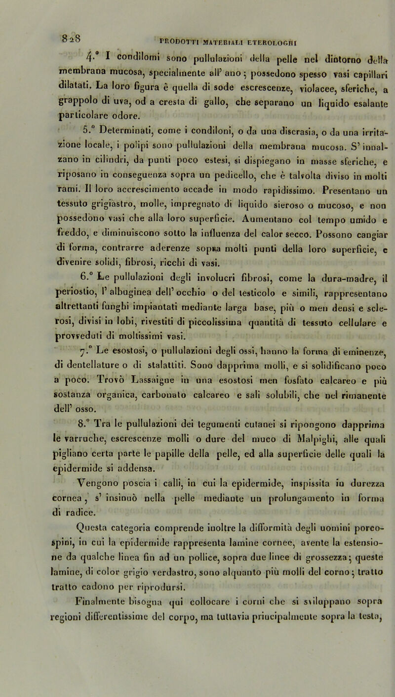 mODOTTI MATERIAL! ETEROLOßfil 4. I condilomi sono pullulazioni della pelle nel dintorno della membrana mucosa, specialtnente alf ano 5 possedono spesso vasi capillari dilatati. La loro Ggura e quella di sode escrescenze, violacee, sferiche, a grappolo di uva, od a cresta di gallo, che separano un liquido esalante particolare odore. 5. ° Determinati, come i condiloni, o da una discrasia, o da una irrita- zione locale, i polipi sono pullulazioni della membrana mucosa. S1 iunal- zano in cilindri, da punti poco estesi, si dispiegano in masse sferiche, e riposano in conseguenza sopra un pedicello, che e talvolta diviso in molti rami. II loro accresciinento accade in modo rapidissimo. Presentauo un tessuto grigiastro, molle, impregnato di liquido sieroso o mucoso, e non possedono vasi che alla loro superGcie. Aumentauo col tempo umido e freddo, e diininuiscono sotto la influenza del calor secco. Possono can°iar di forma, contrarre aderenze sop*a molti punti della loro superficie, e divenire solidi, Gbrosi, ricchi di vasi. 6. ° Le pullulazioni degli involucri Gbrosi, come la dura-madre, il periostio, I1 albuginea dell1 occhio o del testicolo e simili, rappresentano altrettanti funghi impiantati mediante larga base, piii o men densi e scle- rosi, divisi in lobi, rivestiti di piccolissima quantilä di tessuto cellulare e provveduti di moltissimi vasi. 7.0 Le esostosi, o pullulazioni degli ossi, hanno la fonna di eminenze, di dentellature o di stalattiti. Sono dapprima molli, e si solidiGcano poco a poco. Trovö Lassaigne in una esostosi men fosfato calcareo e piu sostanza organica, carbouato calcareo e sali solubili, che nel rimaneute dell’ osso. 8.° Tra le pullulazioni dei tegumenti culanei si ripongono dapprima le varruche, escrescenze molli o dure del muco di Malpigbi, alle quali pigliano certa parte le papille della pelle, ed alla superücie delle quali la epidermide si addensa. Vengono poscia i calli, in cui la epidermide, inspissita iu durezza cornea, s’ insinuö nella pelle mediaute uu prolungamenlo iu forma di radice. Questa categoria comprende iuoltre la diflbrmita degli uomini porco- spini, in cui la epidermide rappresenta latnine cornee, avente la estensio- ne da qualche linea Gn ad un pollice, sopra due linee di grossezza* queste lamine, di color grigio verdastro, sono alquanto piü molli del corno} tratto tratto cadono per riprodursi. Finalmente bisogna cjui collocare i corni che si siiluppano sopra regioni diCferenlissime del corpo, rna tuttavia priucipalmeute sopra la testa,