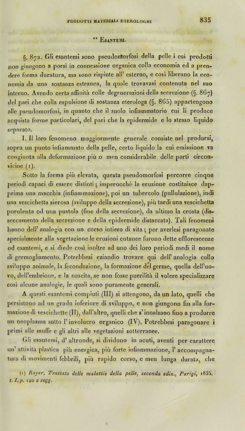 ** Esantemi. §. 872. Gli esanlemi sono pseudorrtorfosi della pelle i cui prodotti non giungono a porsi in connessione organica colla economia ed a pren- dere forma duratura, ma sono rispinte all’ esterno, e cosi liberano la eco- nomia da una sostaDza estranea, la quäle trovavasi contenuta nel suo interno. Avendo certa affioita colle degenerazioni della secrezione (§. 867) del pari che colla espulsione di sostanza eterologa (§, 865) apparlengono alle pseudomorfosi, in quanto che il suolo inGammatorio cui li produce acquista forme parlicolari, del pari che la epidermide e lo stesso liquido separato, I. II loro fenomeno maggiormente generale consiste nel prodursi, sopra un punto intiammato della pelle, certo liquido la cui emissioue va congiunta alla deformazione piü o men considerabile delle parti circon- viciue (1). Sotto la forma piü elevata, questa pseudomorfosi percorre cinque periodi capaci di essere distinti ^ imperocche la eruzioue costituisce dap- prima una macchia (inGammaziooe), poi un tubercolo (pullulazione), iudi una veseichetta sierosa (sviluppo della secrezione), piü tardi una vescichetta purulenta od una pustola (Gne della secrezioue), da ultimo la crosta (dis- seccamento della secrezione e della epidermide distaccata). Tali fenomeni haono dell’ analogia con un corso inliero di vita } per averlesi paragonate specialmente alla vegetazione le eruzioni cutanee furono dette efllorescenze od esantemi, e si diede cosi inoltre ad uno dei loro periodi medi il nome di germogliamenlo. Potrebbesi eziandio trovare qui dell’ analogia collo sviluppo animale, la fecondazione, la formazione del germe, quella dell’uo- vo, dell’embrione, e la nascita, se non fosse puerilitä il volere specializzare cosi alcune analogie, le quali sono puramente generali. A questi esantemi compiuti (III) si altengono, da un lato, quelli che persistono ad un grado inferiore di sviluppo, e non giungono fin alla for- mazione di vescichelte (II), dall’altro, quelli che s1 innalzano Gno a produrre un neoplasma sotto l1 involucro organico (IV), Potrebbesi paragonare i primi alle muffe e gli altri alle vegetazioni sotterranee. Gli esantemi, d’ altronde, si dividono in acuti, aventi per carattere un’ attivitä plastica piü energica, piü forte inGammazione, 1’ accompagna- tura di movimenti febbrili, piü rapido corso, e men lunga durala, che (1) Rayer, Trattato delle malallie della pelle) scconda ediz., Parigiy IÖ35, (. I., p. 120 e segg.