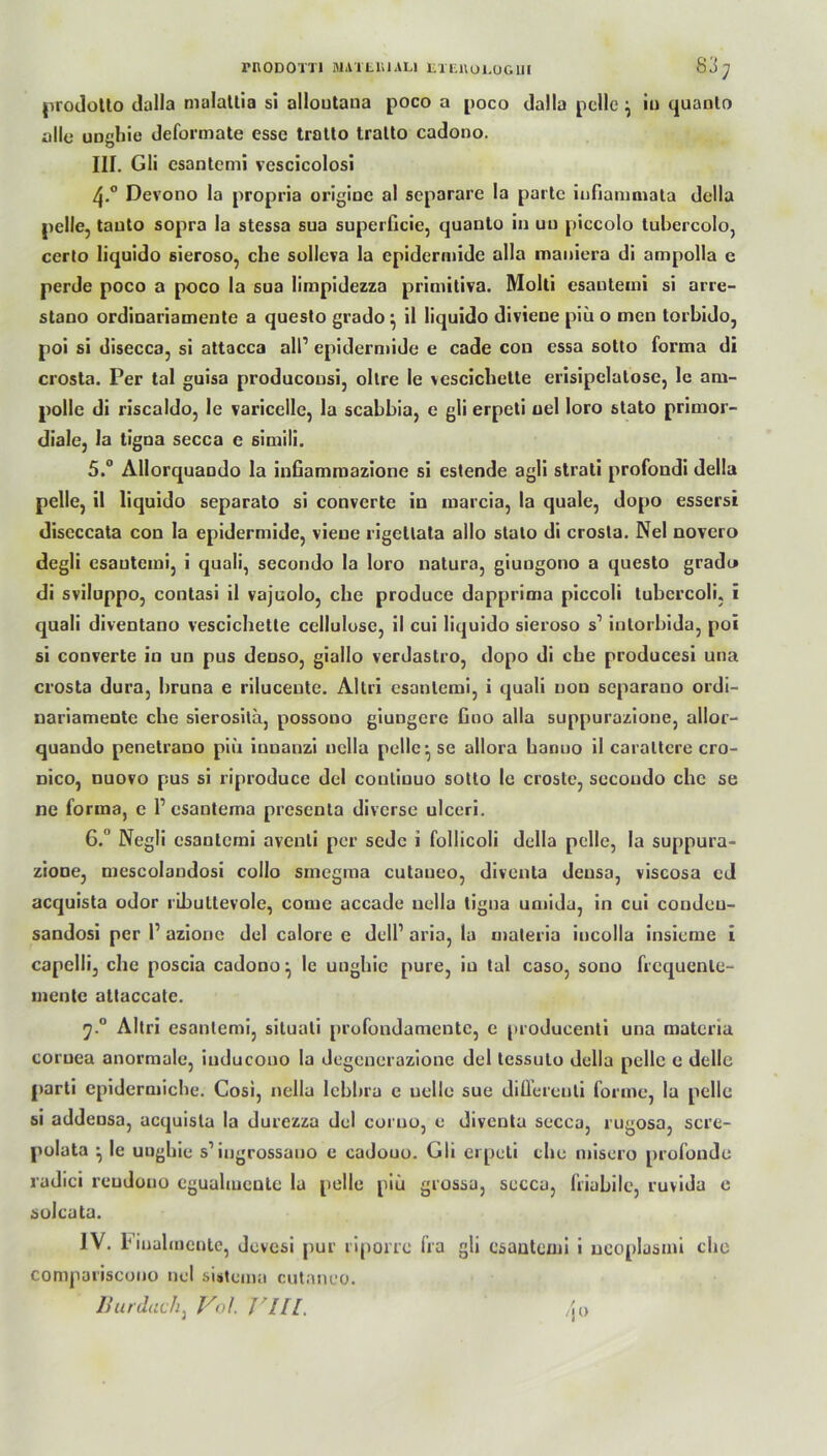 rnODOTTl niAlLUlALl liXEKULÜGlll 83; prodotto dalla malatlia si alloutana poco a poco dalla pelle } io quanto alle uughie deformate esse tralto tralto cadooo. III. Gli esantemi vcscicolosi Devono la propria origiue al separare la parte iußammata della pelle, tauto sopra la stessa sua superficie, quanto in uu piccolo lubercolo, certo liquido sieroso, che solleva la epiderniide alla maoiera di ampolla c perde poco a poco la sua limpidezza primitiva. Molti esantemi si arre- stano ordinariamentc a questo grado } il liquido divieue piii o men torbido, poi si disecca, si attacca all1 epiderniide e cade cou essa sotto forma di crosta. Per tal guisa producousi, oltre le vescicliette erisipclatose, lc am- polle di riscaldo, Ie varicelle, la scabbia, e gli erpeti oel loro stato primor- diale, la tigna secca e simili. 5. ° Allorquaodo la infiammazione si estende agli strati profondi della pelle, il liquido separato si converte in marcia, la quäle, dopo essersi discccata con la epiderniide, vieue rigellala allo stato di crosta. Nel novero degli esauteini, i quali, secondo la loro natura, giungono a questo gradi* di sviluppo, contasi il vajuolo, che produce dapprima piccoli tubcrcoli, i quali diventano vescicliette Cellulose, il cui liquido sieroso s1 inlorbida, poi si converte in un pus deuso, giallo verdastro, dopo di che producesi una crosta dura, bruna e riluceute. Altri esantemi, i quali nou separano ordi- nariamente che sierosila, possono giungere fino alla suppurazione, allor- quando penetrano piii innanzi nclla pelle' se allora hanuo il caraltere cro- üico, nuovo pus si riproduce del couliuuo sotto le croste, secondo ehe se ne forma, e P csantema presenta diverse ulceri. 6. ° Negli esantemi avenli per sedc i follicoli della pelle, la suppura- zione, mescolandosi collo sincgnia cutaueo, diventa densa, viscosa cd acquista odor ributtevole, come accade uella tigna umida, in cui condeu- sandosi per P azionc del calore e delP aria, la materia incolla insieme i capelli, che poscia cadono ^ le unghic pure, in tal caso, sono frcquenle- mente attaccate. ;.° Altri esantemi, siluati profondamentc, e producenti una materia coruea anormale, iuducono la degenerazione del tessulo della pelle e delle parti epidermiche. Cosi, nella lebbra e uelle sue diüereuti forme, la pelle si addensa, acquista la durezza del corno, e diventa secca, rugosa, scre- polata ^ le unghie s’iugrossauo e cadouo. Gli erpeti che misero profunde radici reudouo egualmente la pelle piii grossu, secca, friahile, ruvida e solcata. IV. b iualmentc, devesi pur riporrc fra gli esantemi i ncoplasmi che compariscono nel sistema cutaneo. liurdach, V<d. Ylll. zjo