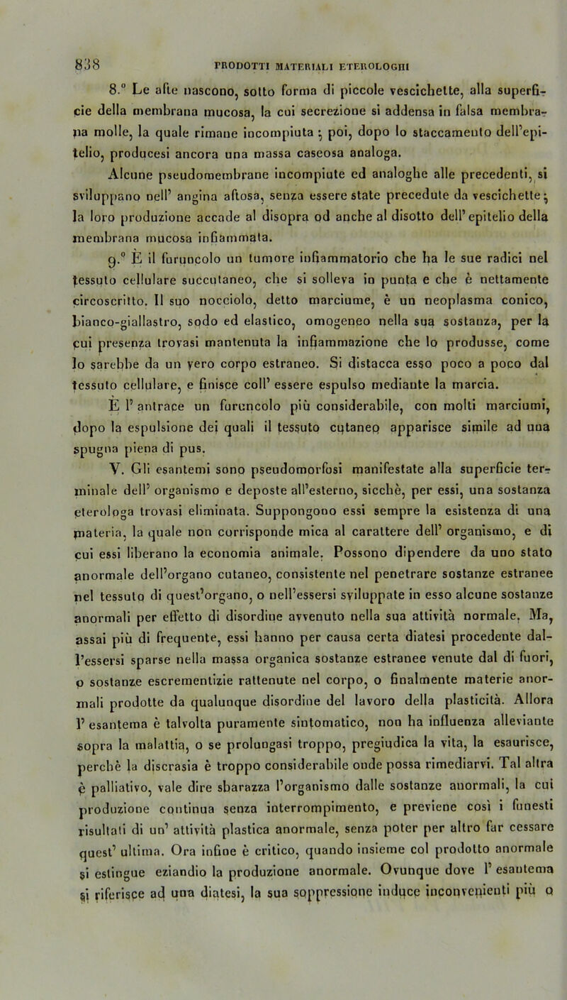 8.° Le afle nascono, solto forma di piccole vesclchelte, alla superfi- cie della membrana mucosa, la cui secrezione si addensa in falsa membra-r jia molle, la quäle rimane incompiuta ’ poi, dopo lo staccameuto dell’epi- telio, producesi ancora una massa caseosa analoga. Alcune pseudomembrane incompiute ed analoghe alle precedenti, si sviluppano nell1 angina aftosa, senza essere state precedute da vescichette^ la loro produzione accade al disopra od anche al disotto dell’ epitelio della membrana mucosa inGammata. g.Q E il furuncolo an tumore inGammatorio che ha le sue radici nel Jessuto cellulare succutaneo, che si solleva in punta e che e nettamente circoscritto. II suo nocciolo, detto marciucne, e un neoplasma conico, bianco-giallastro, sodo ed elastico, omogeneo nella sua sostanza, per la pui presenza irovasi mantenuta la infiammazione che lo produsse, come lo sarebbe da un yero corpo estraneo. Si distacca esso poco a poco dal tessuto cellulare, e finisce coli’ essere espulso mediaute la marcia. E P antrace un furuncolo piü considerabile, con molti marciumi, jdopo la espulsione dei quali il tessuto cutanep apparisce simile ad uua spugna piena di pus. V. Gli esantemi sono pseudomorfosi manifestate alla superGcie ter-r minale delP organismo e deposte alPesterno, sieche, per essi, una sostanza elerologa trovasi eliminata. Suppongono essi sempre la esistenza di una piateria, la quäle non corrispoqde mica al caraltere delP organismo, e di cui essi liberano la economia animale. Possono dipendere da uno stata anormale dell’organo cutaneo, consistente nel penetrare sostanze estranee nel tessuto di quest’organo, o nelPessersi syiluppate in esso alcune sostanze anormali per effetto di disordiue ayvenuto nella sua attivitä normale. Ma, assai piü di frequente, essi banno per causa certa diatesi procedeute dal- l’essersi sparse nella massa organica sostanze estranee venute dal di fuori, o sostanze escrementizie rattenute nel corpo, o Gnalmente materie anor- inali prodotte da qualunque disordiue del lavoro della plasticitä- Allora 1’ esantema e talvolta puramente sintomatico, non ha influenza alleviante sopra la malattia, o se prolungasi troppo, pregiudica la vita, la esaurisce, perebe la discrasia e troppo considerabile oude possa rimediarvi. Tal altra p palliativo, vale dire sbarazza I’organismo dalle sostanze anormali, la cui produzione coutinua senza interrompimento, e previene cosi i funesti risultaii di un1 attivita plastica anormale, senza poter per altro far cessare quest’ ultima. Ora inGne e critico, quando insieme col prodolto anormale $i cslingue eziandio la produzione anormale. Ovunque dove 1’ esantema riferispe ad una diatesi, la sua sqppressiqne indqcp incqnvenieuti piü q
