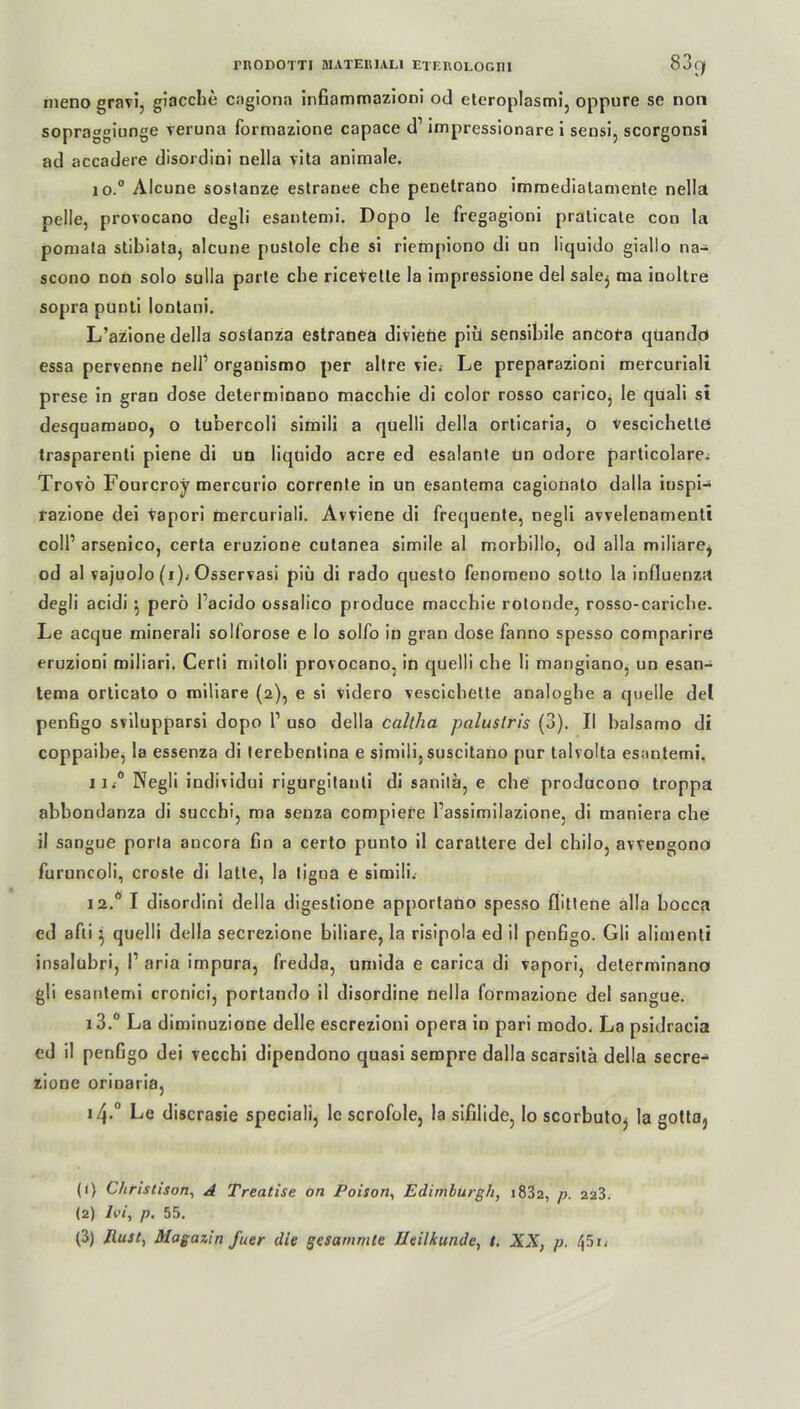 meno gravi, giacche cagiona infiammazioni od eteroplasmi, oppure se non sopraggiunge veruna formazione capace d1 impressionare i sensi, scorgonsi ad accadere disordini nella vita animale. 10. ° Alcune soslanze estranee che penetrano immediatamenle nella pelle, provocano degli esantemi. Dopo le fregagioni pralicate con la pomala stibiata^ alcune pustole che si riempiono di un liquido giallo na- scono non solo sulla parte che ricevetle la impressione del salej ma inoltre sopra punti lontani. L’azione della sostanza estranea diviebe piü sensibile ancora quandd essa pervenne nell1 organismo per allre vie. Le preparazioni mercuriali prese in gran dose determinano macchie di colof rosso carico, le quali si desquamano, o tubercoli simili a quelli della orticaria, 0 vescichettö trasparenti piene di un liquido acre ed esalante ün odore particolare^ Trovö Fourcroy mercurio corrente in un esantema cagionato dalla iuspi- razione dei vapori mercuriali. Avviene di frequente, negli avvelenamenti coli1 arsenico, certa eruzione cutanea simile al morbillo, od aila miliare^ od al vajuolo (i)i Osservasi piii di rado questo fenomeno sotto la influenza degli acidi 5 perö l’acido ossalico produce macchie rotonde, rosso-caricbe. Le acque minerali solforose e lo solfo in gran dose fanno spesso comparire eruzioni miliari. Certi mitoli provocano, in quelli ehe li mangiano, un esan- tema orlicato o miliare (2), e si videro vescichette analoghe a quelle del penßgo svilupparsi dopo l1 uso della caltha palustris (3). II balsamo di coppaibe, la essenza di terebentina e simili,suscitano pur talvolta esantemi. 11. ° Negli individui rigurgitanti di sanila, e che producono troppa abbondanza di succhi, ma senza compiere l’assimilazione, di maniera che il sangue porta ancora Cn a certo punto il carattere del chilo, avvengono furuncoli, croste di latte, la ligna e simili. 12.0 I disordini della digestione apportano spesso flittene alla bocca ed afti} quelli della secrezione biliare, la risipola ed il penfigo. Gli alimenti insalübri, l1 aria impura, fredda, umida e carica di vapori, determinano gli esantemi cronici, portando il disordine nella formazione del sangue. i3.° La diminuzione delle escrezioni opera in pari modo. La psidracia ed il penfigo dei vecchi dipendono quasi sempre dalla scarsilä della secre- zione orinaria, i4-° Le discrasie speciali, le scrofole, la sifilide, lo scorbuto, la gotta} (1) Christison, A Treatise on Poison, Edinburgh, i832, p. 223. (2) Ivi, p. 55. (3) Rust, Magazin ja er die gesummte Heilkunde, t. XX, p. 451.