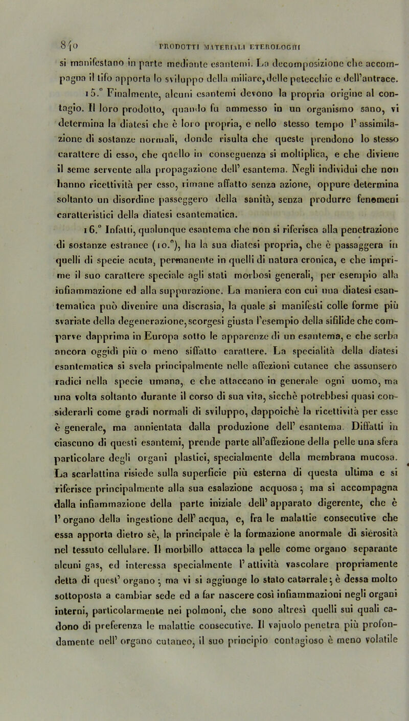 rnonom matehuli eteuologiti 8^0 si manifestano in parte mediantc csanlemi. La decomposizionc che accom- pngna i! lifo apporla Io sviluppo dclla miliare, delle petcccbie e dell’antrace. 15. ° Finalmcnte, alcuni esantemi dcvono la propria origine al con- tagio. II loro prodotto, quando fu ammesso in un organismo sano, vi dctermina la diatesi che e loro propria, e nello stesso tempo 1’ assimila- zione di sostanzc normali, donde risulta che quesle prendono lo stesso carattere di esso, che qocllo in conscguenza si moltiplica, e che diviene il seme servcntc alia propagazionc doll’ esantema. Negli individui che non lianno ricettivitä per esso, rimane aftatto senza azione, oppure determina soltanto un disordine passeggero della sanitä, senza produrre fenomeni caratlerislici della diatesi esantcmatica. 16. ° Infalii, qunlunque esantema che non si riferisca alia penetrazione di sostanze estranee (io.°), ha la sua diatesi propria, che e passaggera in quelli di specie acuta, permanente in quelli di natura cronica, e che impri- me il suo carattere specialc agli stati morhosi generali, per eserupio alia iofiammazione ed alia suppurazionc. La maniera con cui uua diatesi esan- temalica puo divenire una discrasia, la quäle si manifesli colle forme piü svariate della degenerazione,scorgesi giusta Pesempio della sißlide che com- parve dapprima in Europa sotto le apparenze di un esantema, e che serha ancora oggidi piü o meno sifiatto carattere. La spccialitä della diatesi esantcmatica si svela principalmente nelle affezioni cutanee che assunsero radici nella specie umana, c che attaccano in generale ogni uomo, ma nna volta soltanto durante il corso di sua vita, sieche potrebbesi quasi con- siderarli come gradi normali di sviluppo, dappoiche la ricettivitä per esse e generale, ma annientata dalla produzione dell1 esantema. Diö’alti in ciascuno di questi esantemi, prende parte all’affezione della pelle una sfera parlicolare degli organi plaslici, specialmente della membrana mucosa. La scarlattina risiede sulla superficic piü esterna di questa ultima e si riferisce principalmente alia sua esalazione acquosa } ma si accompagna dalla infiammazione della parte iniziale dell’ apparato digerente, che e 1’ organo della ingestione dell1 acqua, e, Fra le malattie eonseculive che essa apporta dietro sc, la principale e la formazione anormale di sierositä nel tessulo cellulare. Il moibillo attacca la pelle come organo separante alcuni gas, ed interessa specialmente l1 attivitä vascolare propriamente detta di quest1 organo •, ma vi si aggionge Io stato catarrale^ e dessa molto sottoposta a cambiar sede ed a far nascere cosi infiammazioni negli organi interni, particolarmeute nei polmoni, che sono altresi quelli sui quali ca- dono di preferenza le malattie cousecutivc. II vajuolo penetra piü prolon- damente nell1 organo cutaneo, il suo priocipio contagioso e meno volatile