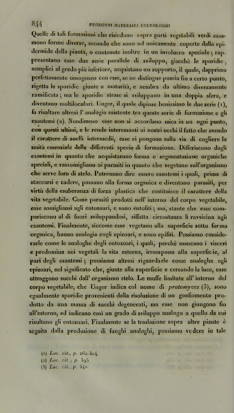 Quelle di tuli furmazioui che risiedono sopra parti vegelabili verdi assu- mono forme diverse, secondo che sono od unicamcntc coperte dalla epi- dermidc dclla pianta, o contenute inoltrc in un involucro speciale ^ rap- presentano esse due serie parallele di sviluppo, giacche le sporidie , semplici al grado piii inferiore, acquistano un supporlo, il quäle, dapprima perfettamente otnogeneo con esse, se ne distingue poscia Gn a certo punto, rigella le sporidie giunte a malurilä, e semhra da ultimo diversamente ramificata • ma le sporidie slesse si sviluppano in una doppia sfera, e diveutano molliloculari. Uuger, il qu«rde dipinse henissimo le due Serie (i), fa risaltare altresi l1 2 3 analogia esistente tra queste serie di formazione e gli csaulemi (2). Nondimeno esse non si accordano mica in un ogni punto, con questi ultimi, e le rende iuteressanli ai noslri occhi il fatto che avendo il carattero di auelli intermedii, esse ci pongono sulla via di cogliere la unitä essenziale delle differenti specia di formazione. Differiscono dagli esanlemi in quanlo che acquistarono forma e segmentazione organiche speciali, e rassomigliano ai parasiti in quanlo che vegetano sull’organismo che serve loro di stelo. Potremmo dire essere esanlemi i quali, prima di staccarsi e cadere, passauo alla forma organica e divenlano parasili, per virtü della esuberanza di forza plastica che costituisce il carattere della vita vegetabile. Come parasili prodotli nell1 iuterno del corpo vegetabile, esse somigliansi agli entozoari, e sono entoGti ^ ma, stante che esse com- pariscono al di fuori sviluppandosi, siffatta circostanza li ravviciua agli esantemi. Finalmente, siccome esse vegetano alla superGcie sotto forma organica, hanno analogia cogli epizoari, e sono epifili. Possiamo conside- rarle come le analoghe degli entozoari, i quali, perclie mancauo i visceri e predomina uei vegetali la vita esterna, irrompono alla superGcie, al pari degli esantemi } possiamo altresi riguardarle come analoghe agli epizoari, nel signiGcato che, giunte alla superGcie e cercando la luce, esse attraggono succhi dall’ organismo stelo. Le muffe limitate all1 interno del corpo vegetabile, che Unger indica col nome di protomyces (3), sono cgualmente sporidie provenienti dalla risoluzione di un gonGamenlo pro- dolto da una massa di succhi degenerati, ma esse non giungono Gu all’esterno, ed iudicano cosi un grado di sviluppo analogo a quello da cui risultano gli entozoari. Finahnente se la traslazionc sopra altre piante e seguita dalla produzione di funghi analoghi, possiamo vedere in tale (1) Loc, eitp. a6a-3o/j. (2) Loc. cit., p. 3y5.