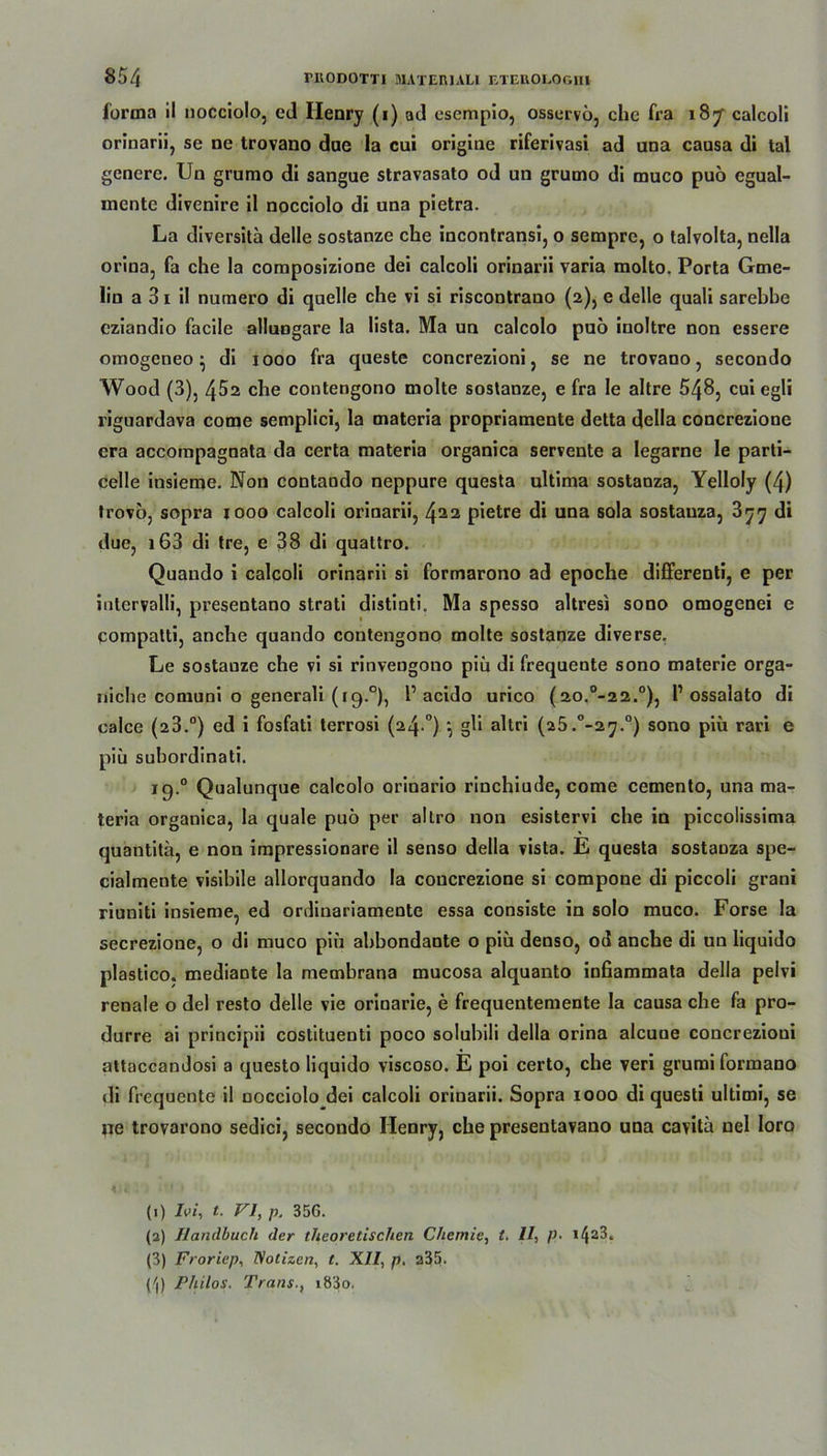 forma il nocciolo, cd Ilenry (i) ad esempio, ossurvö, che fra 187 calcoli orinarii, se ne trovano dae la cui origine riferivasi ad una causa di tal genere. Un grumo di sangue stravasato od un grumo di muco puö cgual- mente divenire il nocciolo di una pietra. La diversita delle sostanze che incontransi, o sempre, o talvolta, nella orina, fa che la composizione dei calcoli orinarii varia molto. Porta Gme- lin a 31 il numero di quelle che vi si riscontrano (2), e delle quali sarebbe cziandio facile alluugare la lista. Ma un calcolo puö inoltre non essere omogeneo■ di 1000 fra queste concrezioni, se ne trovano, secondo Wood (3), 452 che contengono molte soslanze, e fra le altre 548, cui egli riguardava come semplici, la materia propriamente detta della concrezione cra accompagnata da certa materia organica servente a legarne le parti- celle iusieme. Non contaudo neppure questa ultima sostaoza, Yelloly (4) trovö, sopra 1000 calcoli orinarii, 4^2 pietre di una sola sostauza, 3^^ di due, i63 di tre, e 38 di quattro. Quaudo i calcoli orinarii si formarono ad epoche differenti, e per intervalli, presentano strati distinti. Ma spesso altresi sono omogenei e compatti, anche quando contengono molte sostanze diverse. Le sostanze che vi si rinvengono piu di frequente sono materie orga- niche comuni o generali (19.0), 1’acido urico (2o.0-22.°), P ossalato di calce (23.°) ed i fosfati terrosi (24 °) *, gli altri (a5.°-27.°) sono piü rari e piu subordinati. ig.° Qualunque calcolo orinario rinchiude, come cemento, una ma- teria organica, la quäle puö per altro non esistervi che in piccolissima quantitä, e non irapressionare il senso della vista. E questa sostauza spe- cialmente visibile allorquando la concrezione si compone di piccoli grani riuniti insieme, ed ordiuariamente essa consiste in solo muco. Forse la secrezione, o di muco piu abbondante o piü denso, od anche di un Iiquido plastico. mediante la membrana mucosa alquanto infiammata della pelvi renale o del resto delle vie orinarie, e frequentemente la causa che fa pro- durre ai principii costituenti poco solubili della orina alcuoe concrezioui attaccandosi a questo Iiquido viscoso. E poi certo, che veri grumi formano di frequente il nocciolo dei calcoli orinarii. Sopra 1000 di questi ultimi, se ne trovarono sedici, secondo Henry, che presentavano una cavitü nel loro (1) Ivi, t. VI, p, 35G. (2) Handbuch der theoretischen Chemie, t. II, />■ 14a^* (3) Froriep, Notizen, t. XII, p. a35. (^l) Philos. Trans., i83o.