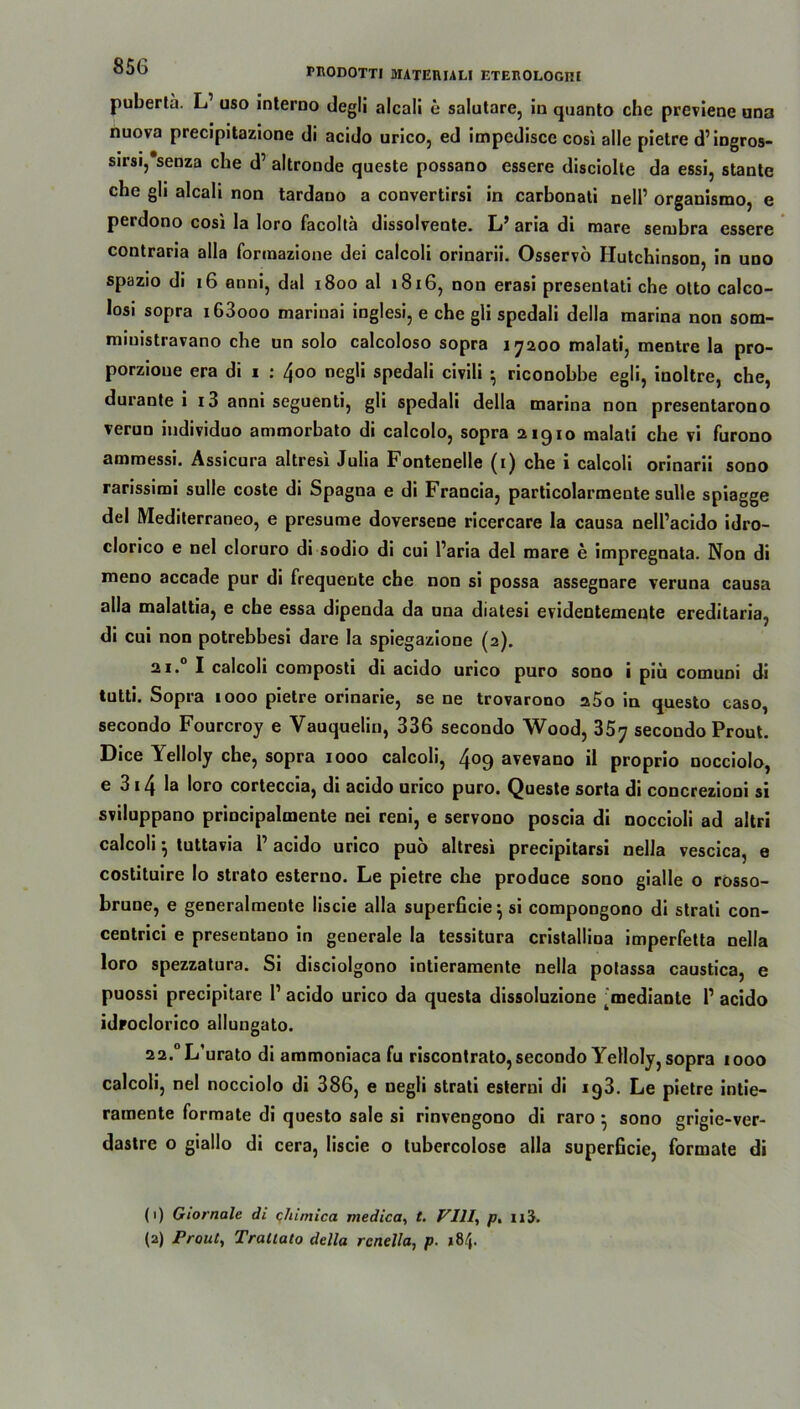 puberta. L uso interno degli alcali e salutare, in quanto che previene una nuova precipitazione di acido urico, ed impedisce cosi alle pietre d’ingros- sirsi, senza che d’ altronde queste possano essere disciolle da essi, stante che gli alcali non tardano a convertirsi in carbonati nell’ organismo, e perdono cosi la loro facoltä dissolvente. L’ aria di mare sembra essere contraria alla formazione dei calcoli orinarii. Osservö Hutchinson, in uno spazio di 16 anni, dal 1800 al 1816, non erasi presentati che otto calco- losi sopra i63ooo marinai inglesi, e che gli spedali della marina non som- miuistravano che un solo calcoloso sopra 17200 malati, mentre la pro- porzioue era di 1 : 400 negli spedali civili *, riconobbe egli, inoltre, che, durante i x3 anni seguenti, gli spedali della marina non presentarono verun individuo ammorbato di calcolo, sopra 21910 malati che vi furono ammessi. Assicura altresi Julia Fontenelle (1) che i calcoli orinarii sono rarissirai sulle coste di Spagna e di Francia, particolarmente sulle spiagge del Mediterraneo, e presume doversene ricercare la causa nelPacido idro- clorico e nel cloruro di sodio di cui Paria del mare e impregnata. Non di meno accade pur di frequente che non si possa assegnare veruna causa alla malaltia, e che essa dipenda da una diatesi evidentemeute ereditaria, di cui non potrebbesi dare la spiegazione (2). 21. I calcoli composti di acido urico puro sono i piii comuni di tutti. Sopia 1000 pietre orinarie, se ne trovarono s5o in questo caso, secondo Fourcroy e Yauquelin, 336 secondo Wood, 35y secondo Prout. Dice Yelloly che, sopra 1000 calcoli, 409 avevano il proprio nocciolo, e 3i4 la loro corteccia, di acido urico puro. Queste sorta di concrezioni si sviluppano principalmente nei reni, e servono poscia di noccioli ad altri calcoli ^ tuttavia 1 acido urico puo altresi precipitarsi nella vescica, e costituire Io strato esterno. Le pietre che produce sono gialle o rosso- brune, e generalmente liscie alla superficie} si compongono di strali con- centrici e presentano in generale la tessitura cristallina imperfetta nella loro spezzatura. Si disciolgono intieramente nella potassa caustica, e puossi precipitare l1 2 acido urico da questa dissoluzione ^edianle P acido idroclorico allungato. 22, °L,urato di ammoniaca fu riscontrato, secondo Yelloly, sopra 1000 calcoli, nel nocciolo di 386, e negli strati esterni di 193. Le pietre intie- ramente formate di questo sale si rinvengono di raro • sono grigie-ver- dastre o giallo di cera, liscie o lubercolose alla superficie, formate di (1) Giornale di qhimica viedica, t. VIII, p. n'i.