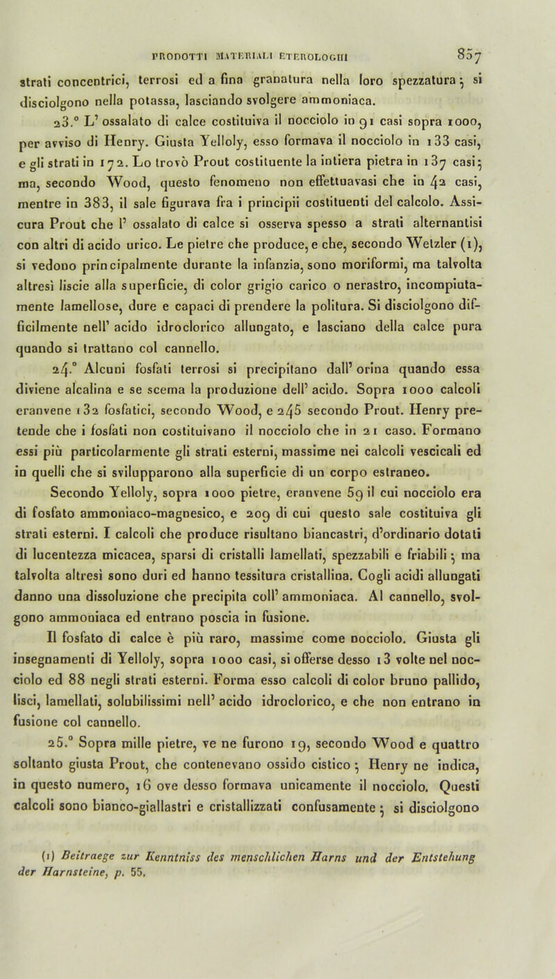 rnonorri matf.mali etcuologiii 807 Strati concentrici, terrosi cd a fina granatura nella loro spezzatura } si disciolgono nella potassa, lasciando svolgere ammoniaca. 23.° L’ ossalato di calce costituiva il nocciolo in 91 casi sopra 1000, per avviso di Henry. Giusta Yelloly, esso formava il nocciolo in 133 casi, e gli strati in 172. Lo trovö Prout costituente la intiera pietra in i3y casi} ma, secondo Wood, questo fenomeno non effettuavasi che in L}a casi, mentre in 383, il sale figurava fra i principii costituenti del calcolo. Assi- cura Prout che 1’ ossalato di calce si osserva spesso a strati alternantisi con altri di acido urico. Le pietre che produce, e che, secondo Wetzler (1), si vedono prin cipalmente durante la infanzia, sono moriformi, ma talvolta altresi liscie alla superficie, di color grigio carico o nerastro, incompiuta- mente lamellose, dure e capaci di prendere la politura. Si disciolgono dif- ficilmente nell1 acido idroclorico allungato, e lasciano Hella calce pura quando si trattano col cannello. 24*° Alcuni foslati terrosi si precipilano dall1 orina quando essa diviene alcalina e se scema la produzione dell’acido. Sopra 1000 calcoli eranvene «32 fosfatici, secondo Wood, e 245 secondo Prout. Henry pre- tende che i fosfati non costituivano il nocciolo che in 21 caso. Formano essi piü particolarmente gli strati esterni, massime nei calcoli vescicali ed in quelii che si svilupparono alla superficie di un corpo estraneo. Secondo Yelloly, sopra 1000 pietre, eranvene 5g il cui nocciolo era di fosfato ammoniaco-magnesico, e 209 di cui questo sale costituiva gli strati esterni. I calcoli che produce risultano biancastri, d’ordinario dotati di lucentezza micacea, sparsi di cristalli lamellati, spezzabili e friabili} ma talvolta altresi sono duri ed hanno tessitura cristallina. Cogli acidi allungati danno una dissoluzione che precipita coli’ ammoniaca. Al cannello, svol- gono ammoniaca ed entrano poscia in fusione. Il fosfato di calce e piü raro, massime come Docciolo. Giusta gli insegnamenti di Yelloly, sopra 1000 casi, si offerse desso i3 volte nel noc- ciolo ed 88 negli strati esterni. Forma esso calcoli di color bruno pallido, lisci, lamellati, solubilissimi nell’ acido idroclorico, e che non entrano in fusione col cannello. a5.0 Sopra mille pietre, ve ne furono 19, secondo Wood e quattro soltanto giusta Prout, che contenevano ossido cistico } Henry ne indica, in questo numero, 16 ove desso formava unicamente il nocciolo. Questi calcoli sono bianco-giallastri e cristaliizzati confusamente } si disciolgono (1) Beitraege zur Ilenntniss des menschlichen Harns und der Entstehung der Harnsteine, p. 55.