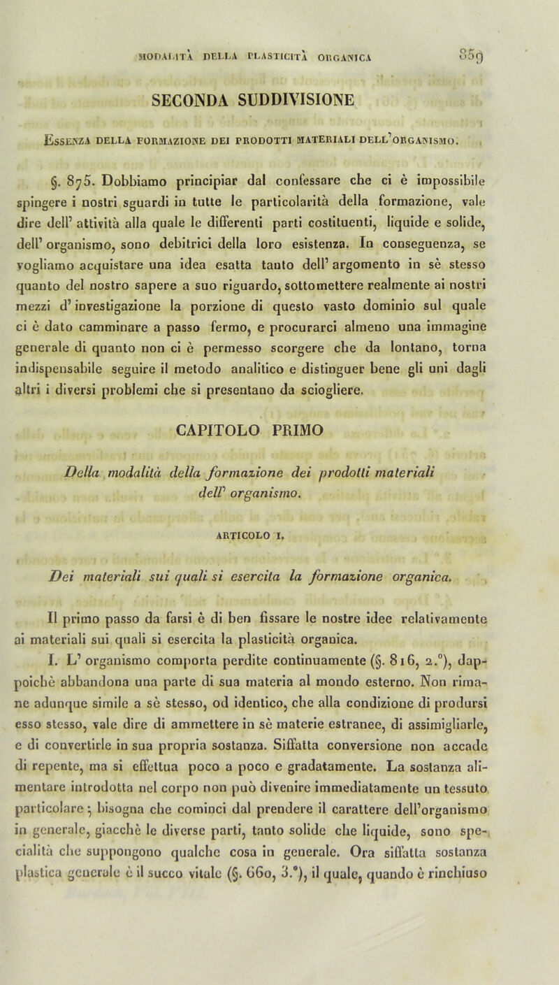 SECONDA SUDDIVISIONE ■ r - ■ ' • ’ c 1 EsSENZA DELLA FOR3IAZIONE DEI TRODOTTI MATERIALI DELL’ORGANISMO. §. Sy 5. Dobbiamo principiar dal confessare che ci e impossibile spingere i nostri sguardl iu tutte le particolaritä della formazione, vale dire dell1 attivita alla quäle le differenti parti costituenti, liquide e solide, dell1 organismo, sono debitrici della loro esistenza. In conseguenza, se vogliamo acquistare una idea esatta tauto dell1 argomento in se stesso quauto del nostro sapere a suo riguardo, sottomettere realmente ai nostri mezzi d1 investigazione la porzione di questo vasto dominio sul quäle ci e dato camminare a passo fermo, e procurarci almeno una immagine generale di quauto non ci e permesso scorgere che da lontano, torna indispensabile seguire il metodo analitico e distinguer bene gli uni dagli altri i diversi problemi che si presentano da sciogliere. CAPITOLO PRIMO Della modalitä della formazione dei prodotli maleriali delV organismo. ARTICOLO i. Dei maleriali sui c/uali si esercita la formazione organica. II primo passo da farsi e di ben fissare le nostre idee relativamenle ai materiali sui quali si esercita la plasticitä organica. I. L1 organismo comporta perdite continuamente (§. 8x6, 2.°), dap- poicbe abbandona una parte di sua materia al mondo estemo. Non rima- ne adunque simile a se stesso, od idenlico, che alla condizione di prodursi esso stesso, vale dire di ammettere in se materie estranee, di assimigliarlc, e di convertirle in sua propria sostanza. Siffatta conversione non accade di repente, ma si effettua poco a poco e gradatamente. La soslanza ali- mentäre introdotta nel corpo non puö divenire immediatamente un tessuto particolare ^ bisogna che cominci dal prendere il carattere dell’organismo in generale, giacche le diverse parti, tanto solide che liquide, sono spe- cialitä che suppongono qualche cosa in geuerale. Ora siffatta sostanza plastica geuerale c il succo vitale (§. 66o, 3.G), il quäle, quando e rinchiuso
