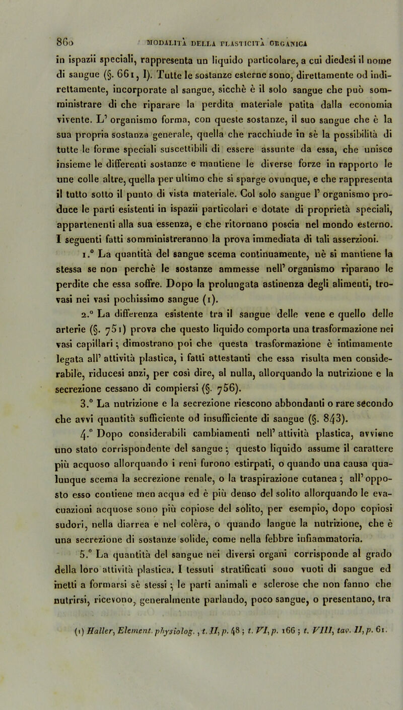 in ispazii speciali, rappresenta un liquido particolare, a cui diedesi il nome di saugue (§. 661, I). Tutte le sostanze eslerne sono, direltamente od indi- reltamente, incorporate al sangue, sieche e il solo sangue che puö sora- rninistrare di che riparare la perdita materiale patita dalla economia vivente. L’ organismo forma, con queste sostanze, il suo sangue che e la sua propria sostanza generale, quella che racchiude in se la possibililä di tutte le forme speciali suscettibili di essere assunte da essa, che unisce insieme le differenti sostanze e mantiene le diverse forze in rapporto le une colle altre, quella per ultimo che si sparge ovunque, e che rappresenta il tutto sotto il punto di vista materiale. Gol solo sangue V organismo pro- duce le parti esistenti in ispazii particolari e dotate di proprietä speciali, appartenenti alla sua essenza, e che ritornano poscia nel mondo esterno. I seguenti fatti somministreranno la prova immediata di tali asserzioni. i.° La quantitä del sangue scema continuamente, ne si mantiene la stessa se non perche le sostanze ammesse nelP organismo riparano le perdite che essa soffre. Dopo la prolungata astinenza degli alimenti, tro- vasi nei vasi pochissimo sangue (i). 2.0 La differenza esistente tra il sangue delle vene e quello delle arterie (§. ^751) prova che questo liquido comporta una trasformazione nei vasi capillari; dimostrano poi che questa trasformazione e intimamente legata all’ attivitä plastica, i fatti attestanti che essa risulta men conside- rabile, riducesi anzi, per cosi dire, al nulla, allorquando la nutrizione e la secrezione cessano di compiersi (§. 756). 3.° La nutrizione e la secrezione riescono abbondanli o rare secondo che avvi quantitä suflicieute od insufliciente di sangue (§. 843). 4-° Dopo considerabili cambiamenti nell’ attivitä plastica, avviene uno stato corrispondente del sangue } questo liquido assume il caraltere p’m acquoso allorquando i reni furono estirpati, o quando una causa qua- luuque scema la secrezione renale, o la traspirazione cutanea 5 all’ oppo- sto esso conliene men acqua ed e piü denso del solito allorquando le eva- cuazioni acquose sono piü copiose del solito, per esempio, dopo copiosi sudori, nella diarrea e nel colera, o quando langue la nutrizione, che e una secrezione di sostanze solide, come nella febbre inßammatoria. 5.° La quantitä del sangue nei diversi organi corrisponde al grado della loro attivitä plastica. I lessuti stratiGcati souo vuoti di saDgue ed inetti a formarsi se stessi \ le parti animali e sclerose che non fanno che nutrirsi, ricevono, generahneute parlaudo, poco sangue, o presentano, tra