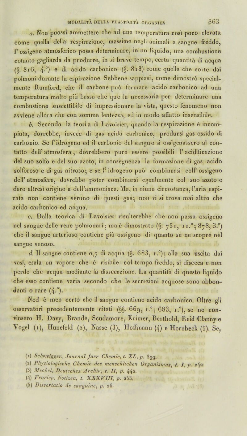 a. Non puossi amniettere ehe ad una temperatura cosi poco elevata come quella clella respirazione, massime negli animali a sangue freddo, V ossigeno atmosferico possa determiuare, in un liquido, una corabustione cotanto gagliarda da produrre, in si breve tempo, certa quantila di acqua (§. 816, 4-°) e di acido carbonico (§. 818) come quella che sorte dai polmoni dnrante la espirazione. Sebbene sappiasi, come dimostro special- mente Rumford, che il carbone puö forrnare acido carbonico ad una temperatura molto piü bassa che quella necessaria per determinare una combustione suscettibile di impressionare la vista, questo fenomeno non avviene allora che con somma lentezza, ed in modo affatto insensibile. b. Secondo la teoria di Lavoisier, quando la respirazione e incom- piuta, dovrebbe, invece di gas acido carbonico, prodursi gas ossido di carbonio. Se 1’idrogeno ed il carbonio del sangue si ossigenassero al con- talto delP atmosfera , dovrebbero pure essere possibili P acidiGcazione del suo zolfo e del suo azoto, in conseguenza la formazione di gas acido solforoso e di gas nitroso^ e se P idrogeno puo combinarsi coli’ ossigeno dell’ atmosfera, dovrebbe poter combinarsi egualmente col suo azoto e dare altresi origine a dell’ammoniaca. Ma, in niuna circostanza, Paria espi- rata non contiene veruno di questi gas- non vi si trova mai altro che acido carbonico ed acqua. c. Dalla teorica di Lavoisier risulterebbe che non passa ossigeno nel sangue delie vene polmonari • ma e dimostrato (§. 761, i i.°; 878, 3.°) che il sangue arterioso contiene piü ossigeno di quanto se ne scopre nel sangue venoso. d. II sangue contiene 0,7 di acqua (§. 683, i.0)- alla sua uscita dai vasi, esala un vapore che e visibile col tempo freddo, si disecca e non perde che acqua mediante la dissecazione. La quantitä di questo liquido che esso contiene varia secondo che le secrezioui acquose sono abbon- danti o rare (4-°)- Ned e men certo che il sangue contiene acido carbonico. Oltre gli osservatori precedentemente citati (§§. 669, i.°- 683, i.°), se ne con- vinsero H. Davy, Brande, Scudamore, Krimer, Berthold, Reid Clanny e Vogel (1), Hunefeld (2), Nasse (3), Hoffmann (4) e Ilorubeck (5). Se, (1) Scliweigger, Journal Juer Chemie, t. XL. p. 399. (2) Physiologische Chemie des menschlichen Organismus, t. 7, p. 242 (3) Meckel, Deutsches Archiv, t. 11, p. 442. (4) Froriep, Notizen, t. XXXVIII, p. 253. (5) Dissertatio de sanguine, p. 26.