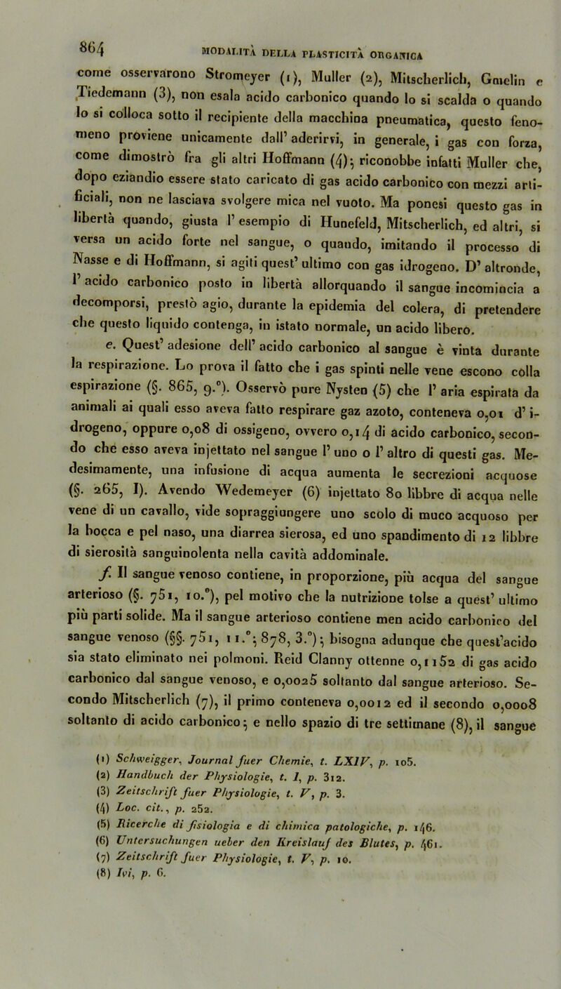 come osservarono Stromeyer (.), Müller (2), Mitscherlich, Ga.elin e Tiedemann (3), non esala acido carbonico quando Io si scalda o quando Io si colloca sotto il recipiente della macchina pneumatica, questo feno- meno proviene unicamente dall1 2 3 4 5 6 7 8 aderirri, in generale, i gas con forza, come dimoströ fra gli altri Hoffmann (4)- riconobbe infatti Maller che, dopo eziandio essere stato caricato di gas acido carbonico con mezzi arli- ficiah, non ne lasciava svolgere mica nel vuoto. Ma ponesi questo gas in hberlä quando, giusta 1’ esempio di Hunefeld, Mitscherlich, ed altri, si versa un acido forte nel sangue, o quando, imitando il processo’ di Nasse e di Hoffmann, si agiti quest1 ultimo con gas idrogeno. D1 altronde, 1’acido carbonico posto in libertä allorquando il sangue incomincia a decomporsi, presto agio, durante la epidemia del colera, di pretendere che questo liquido contenga, in istato normale, un acido libero. e. Quest1 adesione dell1 acido carbonico al sangue e vinta durante la respirazione. Lo prova il fatto che i gas spinti nelle vene escono colla espirazione (§. 865, 9.°). Osservo pure Nysten (5) che l1 aria espirata da ammali ai quali esso aveva fatto respirare gaz azoto, conteneva 0,01 d1 i- drogeno, oppure 0,08 di ossigeno, ovvero 0,14 di acido carbonico, secon- do che esso aveva injettato nel sangue I’ uno o l1 altro di questi gas. Me- desimamente, una infusione di acqua auraenta le secrezioni acquose (§. 265, I). Avendo Wedemeyer (6) injettato 80 libbre di acqua nelle vene di un cavallo, vide sopraggiungere uno scolo di muco acquoso per la bocca e pel naso, una diarrea sierosa, ed uno spandimento di 12 libbre di sierosilä sanguinolenta nella cavitä addominale. f. II sangue venoso contiene, in proporzione, piü acqua del sangue arterioso (§. j5i, pel motivo che la nutrizione tolse a quest1 ultimo piü parti solide. Ma il sangue arterioso contiene men acido carbonico del sangue venoso (§§. 11.°- 878, 3.°)^ bisogna adunque che quest’acido sia stato eliminato nei polmoni. Reid Clanny ottenne 0,1152 di gas acido carbonico dal sangue venoso, e o,ooa5 soltanto dal sangue arterioso. Se- condo Mitscherlich (7), il primo conteneva 0,0012 ed il secondo 0,0008 soltanto di acido carbonico} e nello spazio di tre settiinane (8), il sangue (1) Schweigger, Journal Juer Chemie, t. LX1V, p. io5. (2) Handbuch der Physiologie, t. 7, p. 312. (3) Zeitschrift fuer Physiologie, t. V, p. 3. (4) Loc. cit., p. 252. (5) Ricerche di fsiologia e di chimica patologiche, p. 146. (6) Untersuchungen ueler den Kreislauf des Blutes, p, 461. (7) Zeitschrift fuer Physiologie, t. V-, p. 10. (8) A>/, p. G.