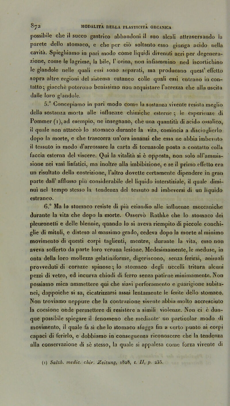 possibile ehe il succo gastrico abbaodoni il suo alcali attraversando la paretc dcllo slomaco, e che per cib soltanto esso giunga acido nella cavitä. Spieghiamo in pari modo come liquidi divenuti acri per degenera- zione, come le lagrime, la bile, P orina, non infiammino ned iscorlichino le glandole nelle qaali essi sono separati, ma producano quest’ effetto sopra altre regioni del sistema cutaneo colle quali essi enlrano in con- tatto^ giacche poterono benissimo non acquistare Pacrezza che alla uscita dalle loro glandole. 5. ° Concepiamo in pari modo come la sostanza viveute resista meglio della sostanza morta alle influenze chimiche esterne • le esperieuze di Pommer (i),ad esempio, ne insegnano, che una quantila di acido ossalico, i! quäle non attaccb lo stomaco durante la vita, comincia a discioglierlo dopo la morte, e che trascorra un’ora innanzi che essa ne abbia imbevuto il tessuto in modo d’arrossare la carta di tornasole posta a contatto colla faccia esterna del viscere. Qui la vitalila si e opposta, non solo all'ammis- sione nei vasi linfatici, ma inoltre alla imbibizione, e se il primo effetto era un risultato della costrizione, l’altro dovette certamente dipendere in gran parte dall1 afflnsso piü considerabile del liquido interstiziale, il quäle dimi- nui nel tempo stesso la tendenza del tessuto ad imbeversi di un liquido estraneo. 6. ° Ma lo stomaco resiste di piü eziaudio alle inllueuze tneccaniche durante la vita che dopo la morte. Osservo Rathke che lo stomaco dei pleuronetti e delle blennie, quando lo si aveva riempito di piccole conchi- glie di mitoli, e disteso al massimo grado, cedeva dopo la morte al minimo movimento di questi corpi taglienti, mentre, durante la vita, esso non aveva sofferto da parte loro veruua lesione. Medesimamente, le meduse, in onta della loro mollezza gelatiniforme, digeriscono, senza ferirsi, animali provveduti di corazze spinöse; lo stomaco degli uccelli tritura alcuni pezzi di vetro, ed incurva chiodi di ferro senza patirne minimamente. Non possiamo mica ammettere qui che siavi perforamento e giiarigione subita- nei, dappoiche si sa, cicatrizzarsi assai lentamente le ferite dello stomaco. Non troviamo neppure che la contrazione vivente abbia molto accresciulo la coesione onde permettere di resistere a simili violenze. Non ci e dun- que possibile spiegare il fenomeno che mediante* un particolar modo di movimento, il quäle fa si che lo stomaco sfugga fin a cerlo punto ai corpi capaci di ferirlo, e dobbiamo in conseguenza riconoscerc che la tendenza alla conservazione di se stesso, la quäle si appalesa come forza viveute di (1) Salzb. rnedic. chir, Zeitung, 1828, t. II, p. 235.