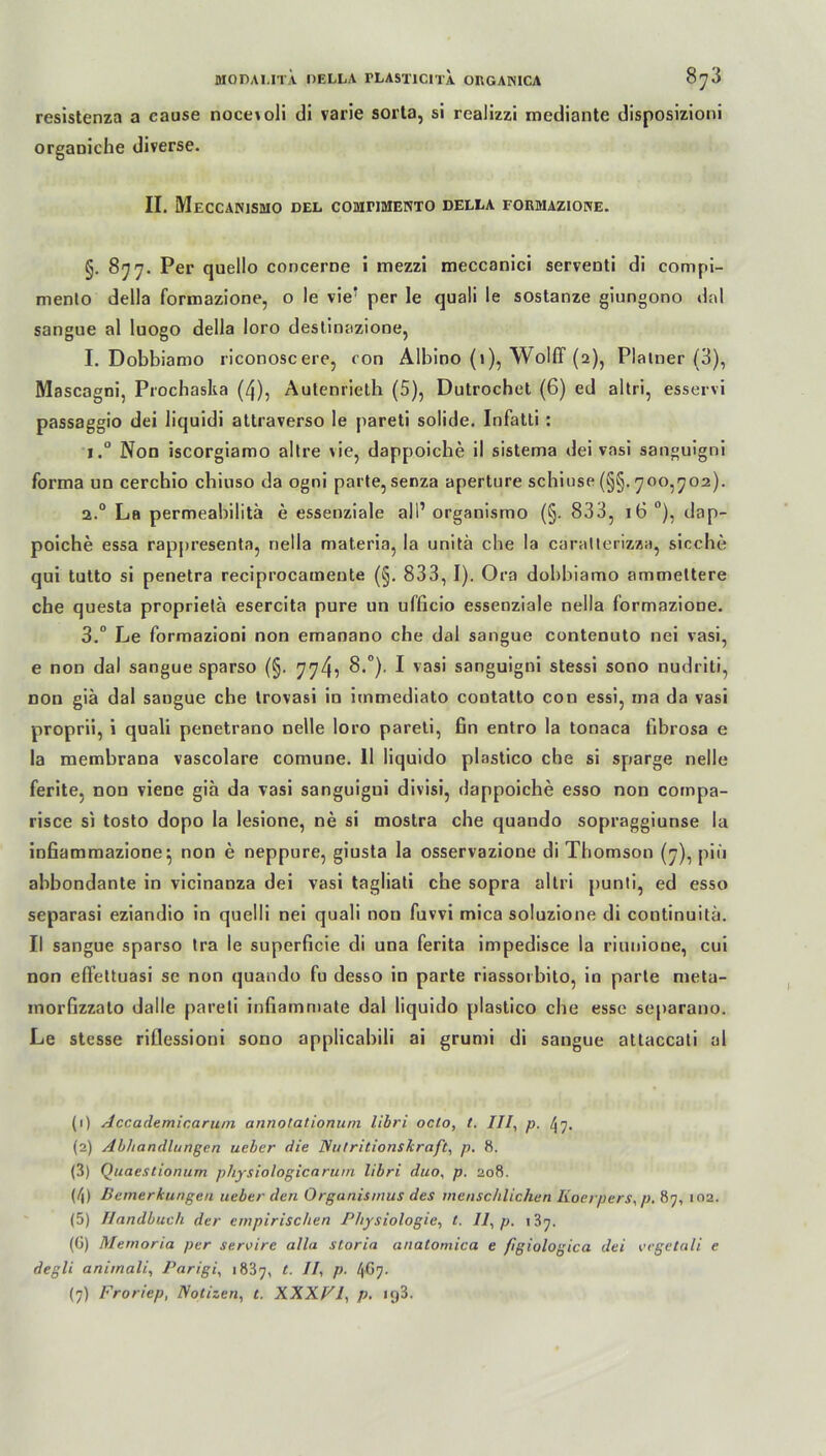 resistenza a cause nocet oli di varie sorta, si realizzi mediante disposizioni orgaoiche diverse. II. MeCCANISMO DEL COMTIMENTO DELLA FOUMAZIOKE. §. 877. Per quello concerne i inezzi meccanici serventi di compi- mento della formazione, o le vie? per le quali le sostanze giungono dal sangue al luogo della loro destinazione, I. Dobbiamo riconosc ere, con Albino (1), Wolff (2), Platner (3), Mascagni, Prochaska (4), Autenrieth (5), Dutrochet (6) ed al tri, esservi passaggio dei liquidi attraverso le pareti solide. Infatti : i.° Non iscorgiamo altre \ie, dappoiche il sistema dei vasi sanguigni forma un cerchio chiuso da ogni parte, senza aperture schiuse (§§. 700,702). 2.0 La permeabilitä e essenziale all’ organismo (§. 833, 16 °), dap- poiche essa rappresenta, nella materia, la unitä che la caralterizza, sieche qui tutto si penetra reciprocamente (§. 833, I). Ora dobbiamo ammettere ehe questa proprietä esercita pure un ufficio essenziale nella formazione. 3.° Le formazioni non emanano che dal sangue contenuto nei vasi, e non dal sangue sparso (§. 774? 8.°). I vasi sanguigni stessi sono nudriti, non giä dal sangue che trovasi in immediato contatto con essi, ma da vasi proprii, i quali penetrano nelle loro pareti, fin entro la tonaca fibrosa e la membrana vascolare comune. II liquido plastico che si sparge nelle ferite, non viene giä da vasi sanguigui divisi, dappoiche esso non compa- risce si tosto dopo la lesione, ne si mostra che quando sopraggiunse la infiammazione} non e neppure, giusta la osservazione di Thomson (7), piii abbondante in vicinanza dei vasi tagliati che sopra altri punti, ed esso separasi eziandio in quelli nei quali non fuvvi mica soluzione di continuitä. II sangue sparso tra le superficie di una ferita impedisce la riunione, cui non effettuasi se non quando fu desso in parte riassorbito, in parte meta- inorfizzato dalle pareti infiammate dal liquido plastico che esse separano. Le stesse riflessioni sono applicabili ai grumi di sangue attaccali al (1) Accademicarum annolationum libri oelo, t. III, p. ^7. (2) Abhandlungen ueber die Nutritionskraft, p. 8. (3) Quaestionum physiologicarum libri duo, p. 208. (/|) Bemerkungen ueber den Organismus des menschlichen Iioerpers, p. 87, 102. (5) Handbuch der empirischen Physiologie, t. II, p. 187. (6) Memoria per servire alla storia anatomica e figiologica dei cegetali e degli animali, Parigi, 1837, t- P1 2 3 4 5 6 7 4^7- (7) Froriep, Notizen, t. XXXVl, p. 193.