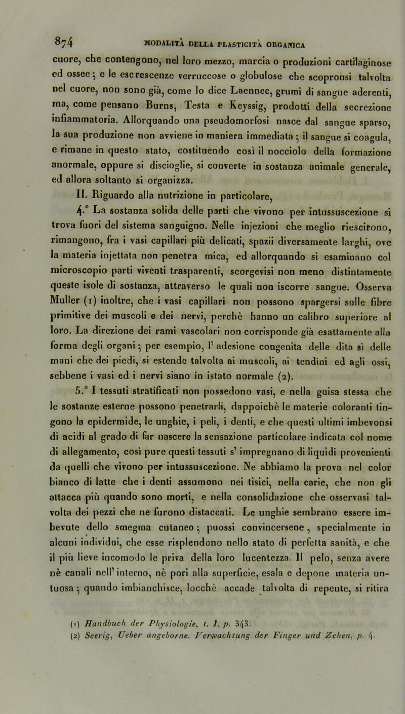 cuore, che contengono, nel Ioro mezzo, marcia o produzioni cartilaginose ed ossee} e le cscrescenze verruccose o globulose che scopronsi talvolta nel cuore, non sono giä, come Io dice Laennec, grumi di sangue aderenti, raa, come pensano Burns, Testa e Keyssig, prodotti della secrezione infiammatoria. Allorquando una pseudomorfosi nasce dal sangue sparso, la sua produzione non avviene in maniera immediata • il sangue si coagula, e rimane in questo stato, costituendo cosi il nocciolo della formazione anormale, oppure si discioglie, si converte in sostanza animale generale, ed allora soltanto si organizza. II. Riguardo alla nutrizione in particolare, 4* La sostanza solida delle parti che vivono per intussuscezione si trova fuori del sistema sanguigno. Nelle injezioni che meglio riescirono, rimangono, fra i vasi capillari piii delicati, spazii diversamente larghi, ove la materia injettata non penetra mica, ed allorquando si esaminano col microscopio parti viventi trasparenti, scorgevisi nou meno distintamente queste isole di sostanza, attraverso le quali non iscorre sangue. Osserva Müller (i) inoltre, che i vasi capillari non possono spargersi sulle fibre primitive dei muscoli e dei nervi, perche hanno un calibro superiore al loro. La direzione dei rami vascolari non corrisponde giä esattamenle alla forma degli organi } per esempio, P adesione congenita delle dita si delle mani che dei piedi, si estende talvolta ai muscoli, ai tendini ed agli ossi, sebbene i vasi ed i nervi siano in istato normale (2). 5.° I tessuti stratificati non possedono vasi, e nella guisa stessa che Je sostanze esterne possono penetrarli, dappoiche le materie coloranti tin- gono la epidermide, le unghie, i peli, i denti, e che questi ultimi imbevonsi di acidi al grado di far uascere la sensazione particolare indicata col nome di allegamento, cosi pure questi tessuti s1 2 impregnano di liquidi provenienti da quelli che vivono per intussuscezione. Ne abbiamo la prova nel color bianco di latte che i denti assumono nei tisici, nella carie, che non gli altacca piii quando sono morti, e nella consolidazione che osservasi tal- volta dei pezzi che ne furono distaccati. Le unghie seinbrano essere im- bevute dello smegrna culaneo } puossi convincersene, specialmeute in alcuni individui, che esse risplendono nello stato di perfetta sanitä, e che il piü lieve incomodo le priva della loro lucentezza. II pelo, senza avere ne canali nelP interno, ne pori alla superGcie, esala e depone materia un- tuosa j quando imbianchisce, locchc accade talvolta di repcute, si ritira (1) Handbuch der Physiologie, t. 1, p. 3/|3. (2) Seerig, Ueber angeborne. Verwachsung der Finger und Zehen, p. l\.