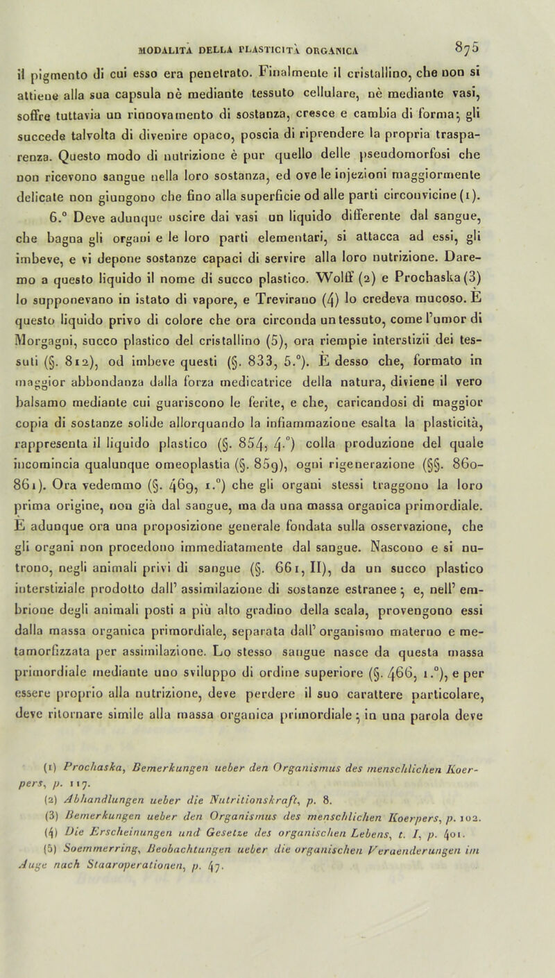 il pigmento di cui esso era peuetrato. 1( inalmeule il cristallino, che oon si attieue alla sua capsula ne mediante tessuto cellulare, ne raediante vasi, soffre tuttavia un rinnovauiento di sostanza, cresce e cambia di forma-, gli succeda talvolta di divenire opaco, poscia di riprendere la propria traspa- renza. Questo modo di nutrizione e pur quello delle pseudomorfosi che non ricevono sangue nella Ioro sostanza, ed ove le injezioni maggiormente delicate non giungono che fino alla superficie od alle parti circouvicine (i). 6.° Deve adunque uscire dai vasi un liquido differente dal sangue, che hagna gli organi e le loro parti elementari, si attacca ad essi, gli imbeve, e vi depone sostanze capaci di servire alla loro nutrizione. Dare- mo a questo liquido il nome di succo plastico. Wolff (2) e Prochaska(3) Io supponevano in istato di vapore, e Trevirauo (4) lo credeva mucoso. E questo liquido privo di colore che ora circonda un tessuto, come l’umor di Morgagni, succo plastico del cristallino (5), ora riempie interstizii dei tes- suti (§. 812), od imbeve questi (§. 833, 5.°). E desso che, formato in maggior abbondanza dalla forza medicatrice della natura, difiene il vero balsamo mediante cui guariscono le ferite, e che, caricandosi di maggior copia di sostanze solide allorquando la infiammazione esalta la plasticitä, rappresenta il liquido plastico (§. 854, 4 °) c°Ha produzione del quäle incomincia qualunque omeoplastia (§. 85q), ogni rigenerazione (§§. 860- 861). Ora vedemmo (§. 4^9, I 2 3 4 5-°) che gli organi stessi traggono la loro prima origine, uou giä dal sangue, ma da una massa organica primordiale. E adunque ora una proposizione geuerale fondata sulla osservazione, che gli organi non procedono immediatarnente dal sangue. Nascono e si nu- trono, negli animali privi di sangue (§. 661, II), da un succo plastico interstiziale prodotto dall’ assimilazione di sostanze estranee -, e, nell1 em- brioue degli animali posti a piü alto gradioo della scala, provengono essi dalla massa organica primordiale, separata dall1 orgauismo materno e me- tamorhzzata per assimilazione. Lo stesso sangue nasce da questa massa primordiale mediante uno sviluppo di ordine superiore (§. 46t>, i.°), e per essere proprio alla nutrizione, deve perdere il suo carattere particolare, deve ritornare simile alla massa organica primordiale \ in una parola deve (1) Prochaslca, Bemerkungen ueber den Organismus des menschlichen Iioer- pers, p. 117. (2) Abhandlungen ueber die Nutritionskraft, p. 8. (3) Bemerkungen ueber den Organismus des menschlichen Koerpers, p. 102. (4) Die Erscheinungen und Gesetze des organischen Lebens, t. /. p. l\oi. (5) Soemmerring, Beobachtungen ueber die organischen Veraenderungen im Auge nach Staaroperationell, p. t\-j.