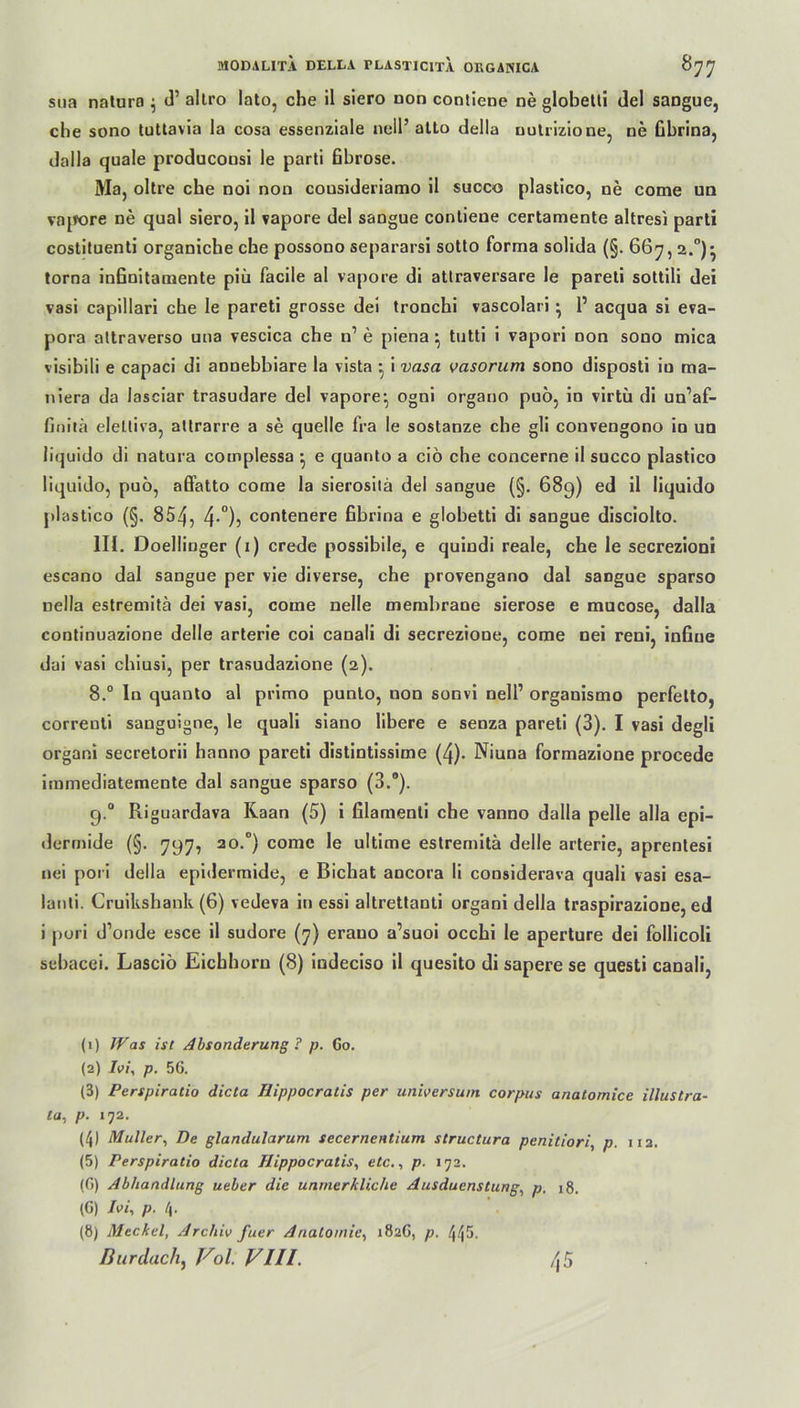sua natura $ d’ altro lato, che il siero non contiene ne globetti del sangue, che sono tuttavla la cosa essenziale null’ atto della nutrizione, ne übrina, dalla quäle producousi le parti fibröse. Ma, oltre che noi non cousideriamo 11 suooo plastico, ne come un vnpore ne quäl siero, il vapore del sangue contiene certamente altresi parti costituenti organiche che possono separarsi sotto forma solida (§. 667,2.°)* torna infinitamente piü facile al vapore di attraversare le pareti sottili dei vasi capillari che le pareti grosse dei tronchi vascolari • 1’ acqua si eva- pora attraverso una vescica che n1 e piena} tutti i vapori non sono mica visibili e capaci di annebbiare la vista i vasa vasorum sono disposti io ma- niera da lasciar trasudare del vapore*, ogni organo puo, io virtü di un’af- finitä eleüiva, attrarre a se quelle fra le sostaoze che gli convengono io un liquido di natura complessa • e quanto a ciö che concerne il succo plastico liquido, puö, afi’atto come la sierositä del sangue (§. 689) ed il liquido plastico (§. 854, 4-°)? contenere fibrina e globetti di sangue disciolto. 111. Doellinger (1) crede possibile, e quindi reale, che le secrezioni escano dal sangue per vie diverse, che provengano dal sangue sparso nella estremitä dei vasi, come nelle membrane sierose e mucose, dalla continuazione delle arterie coi canali di secrezione, come nei reni, infiue dai vasi chiusi, per trasudazione (2). 8.° ln quanto al primo punto, non sonvi nell’ organismo perfetto, correuti sanguigne, le quali siano libere e senza pareti (3). I vasi degli organi secretorii hanno pareti distintissime (4). Niuna formazione procede immediatemente dal sangue sparso (3.°). 9.0 Riguardava Kaan (5) i filamenti che vanno dalla pelle alla epi- dermide (§. 797, 20.°) come le ultime estremitä delle arterie, aprenlesi nei pori della epidermide, e Bichat ancora li considerava quali vasi esa- lanti. Cruikshank (6) vedeva in essi altrettanti organi della traspirazione, ed i pori d’onde esce il sudore (7) erauo a’suoi occhi le aperture dei follicoli sebacei. Lasciö Eichhorn (8) indeciso il quesito di sapere se questi canali, (1) IVas ist Absonderung ? p. 60. (2) Ivi, p. 56. (3) Perspiratio dicta Hippocratis per Universum corpus anatomice illustra- ta, p. 172. (4) Müller, De glandularum secernentium structura penitiori, p. 112. (5) Perspiratio dicta Hippocratis, etc., p. 172. (6) Abhandlung ueber die unmerkliche Ausducnstung, p. 18. (G) Ivi, p. 4. (8) Meckel, Archiv fuer Anatomie, 182G, p. 445. Bur dach, Vol. VIII. \ 5