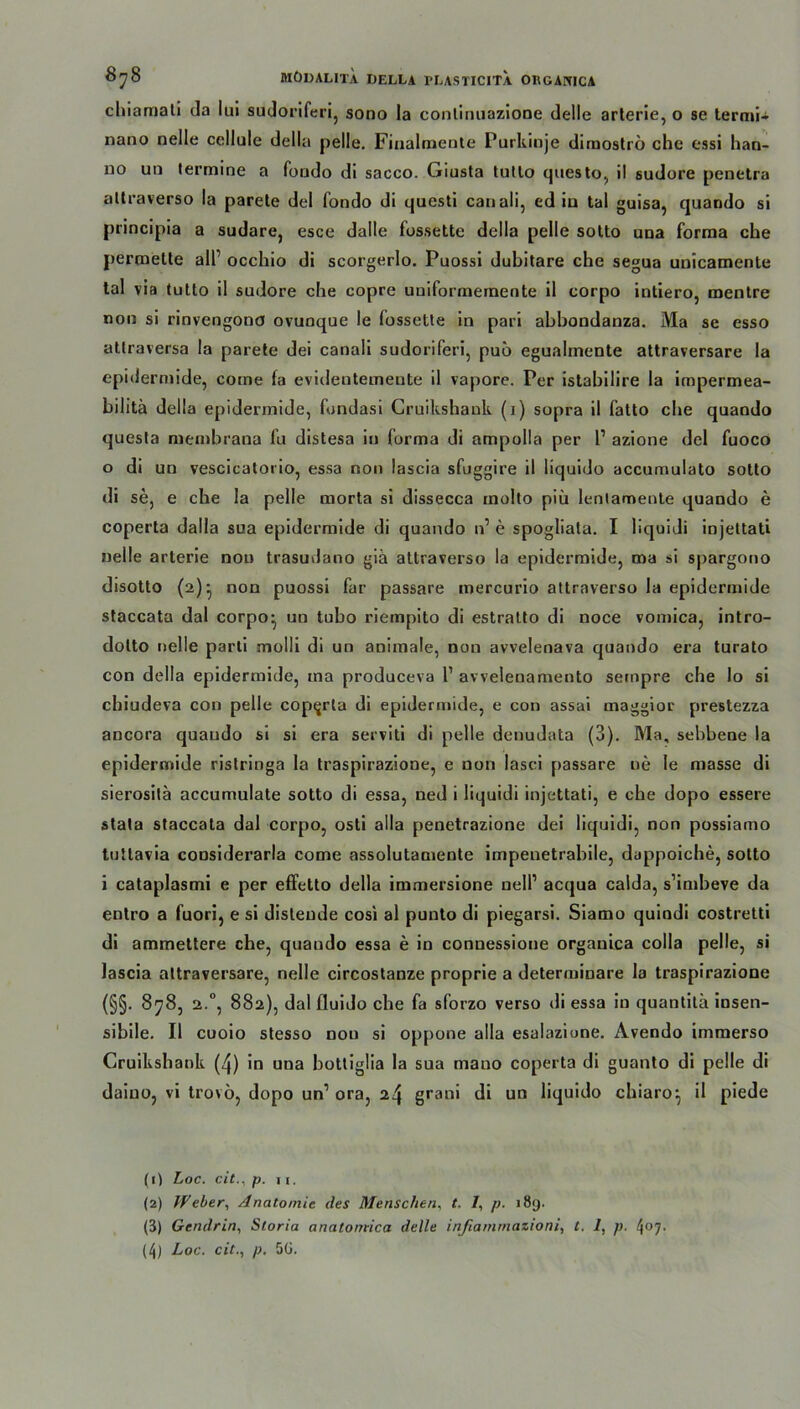chiamali da lui sudoriferi, sono la eonlinuazione delle arterie, o se termi- nano nelle cellule della pelle, Finalmente Purkinje dirnoströ che essi han- no un termine a foudo di sacco. Giusta tutlo questo, il sudure penetra allraverso la parete del Tondo di questi canali, ed iu tal guisa, quando si principia a sudare, esce dalle fossette della pelle sotto una forma che permette all’ occhio di scorgerlo. Puossi dubitare che segua unicamcnte tal via tutto il sudore che copre uniformemente il corpo intiero, mentre non si rinvengona ovuoque le fossette in pari abbondanza. Ma se esso atlraversa la parete dei canali sudoriferi, puö egualmente attraversare la epidermide, come fa evidentemeute il vapore. Per istabilire la impermea- bilitä della epidermide, fundasi Gruikshank (i) sopra il fatto che quando questa membrana fu distesa in forma di ampolla per l1 azione del fuoco 0 di un vescicatorio, essa non lascia sfoggire il liquido accumulato sotto di se, e che la pelle morta si dissecca molto piü lenlamente quando e coperta dalla sua epidermide di quando n’ e spogliata. I liquidi injettati nelle arterie non trasudano giä attraverso la epidermide, ma si spargono disotto (a)- non puossi far passare mercurio attraverso la epidermide staccata dal corpo- un tubo riernpito di estralto di noce vomica, intro- dotto nelle parti molli di un animale, non avvelenava quando era turato con della epidermide, ma produceva P avvelenamento sempre che lo si chiudeva con pelle coperta di epidermide, e con assai maggior prestezza ancora quando si si era serviti di pelle denudata (3). Ma, sebbene la epidermide ristringa la traspirazione, e non lasci passare ne Ie masse di sierositä accumulate sotto di essa, ned i liquidi injettati, e che dopo essere stata staccata dal corpo, osti alla penetrazione dei liquidi, non possiamo tutlavia considerarla come assolutamente impenetrabile, dappoiche, sotto 1 cataplasmi e per effetto della immersione nell’ acqua calda, s’imbeve da entro a fuori, e si distende cosi al punto di piegarsi. Siamo quindi costretti di ammettere che, quando essa e in conuessione organlca colla pelle, si lascia attraversare, nelle circostanze proprie a determinare la traspirazione (§§• 878, 2.0, 882), dal fluido che fa sforzo verso di essa in quantilä insen- sibile. Il cuoio stesso nou si oppone alla esalazione. Avendo immerso Cruikshank (4) in una botliglia la sua mano coperta di guanto di pelle di daiuo, vi trovö, dopo un1 ora, 24 grani di un liquido chiaro-, il piede (0 Loc. citp. 11. (2) Weber, Anatomie des Menschen, t, /, p. 189. (3) Gendrin, Storia analomica delle inßarnrnazioni, t. 1, p. 407. (4) Loc. citp. 5G.
