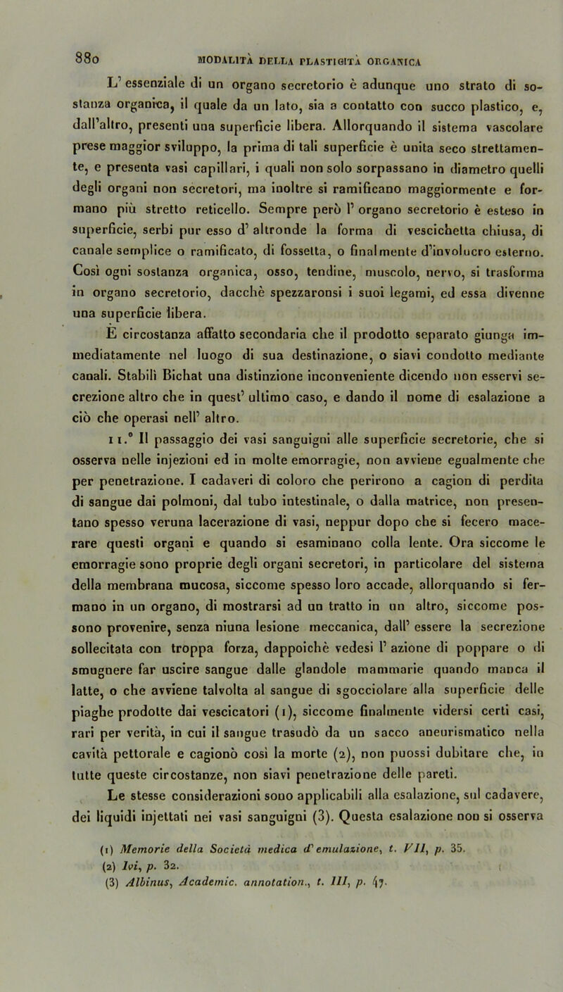 L1 essenziale di un organo secretorio e adunque uno strato di so- stanza organica, il quäle da un lato, sia a contatto con succo plastico, e, dall’altro, presenti uua superficie libera. Allorquando il sistema vascolare prese maggior sviluppo, la prima di tali superficie e unita seco strettamen- te, e preseota vasi capillari, i quali non solo sorpassano in diametro quelli degli organi non secretori, ma inoltre si ramificano maggiormente e for- mano piü stretto reticello. Sempre pero l1 organo secretorio e esteso in superficie, serbi pur esso d’ altronde la forma di vescichetta chiusa, di canale semplice o ramificato, di fossetta, o finalmente d’involucro esterno. Cosi ogni soslanza organica, osso, tendine, muscolo, nervo, si trasforma in organo secretorio, dacche spezzaronsi i suoi legami, ed essa divenne una superficie libera. E circostanza affatto secondaria ehe il prodotto separato giunga im- mediatamente nel luogo di sua destinazione, o siavi condolto mediante canali. Stabili Bichat una distinzione inconveniente dicendo non esservi se- crezione altro che in quest’ ultimo caso, e dando il nome di esalazione a ciö che operasi nell’ altro. ii.° Il passaggio dei vasi sanguigni alle superficie secretorie, che si osserva nelle injezioni ed in molte emorragie, non avvieue egualmente che per penetrazione. I cadaveri di coloro che perirono a cagion di perdita di sangue dai polmoni, dal tubo intestinale, o dalla matrice, non presen- tano spesso veruna lacerazione di vasi, neppur dopo che si fecero mace- rare questi organi e quando si esaminano colla lente. Ora siccome le emorragie sono proprie degli organi secretori, in particolare del sistema della membrana mucosa, siccome spesso loro accade, allorquando si fer- mano in un organo, di mostrarsi ad un tratto in un altro, siccome pos- sono provenire, senza niuna lesione meccanica, dall’ essere la secrezione sollecitata con troppa forza, dappoiche vedesi 1’ azione di poppare o di smugnere far uscire sangue dalie glandole mammarie quando rnanca il latte, o che avviene talvolta al sangue di sgocciolare alla superficie delle piaghe prodolte dai vescicatori (i), siccome finalmente vidersi certi casi, rari per veritä, in cui il sangue trasudö da un sacco aneurismatico nella cavita pettorale e cagionö cosi la morte (2), non puossi dubitare che, in tutte queste circostanze, non siavi penetrazione delle pareti. Le stesse considerazioni souo applicabili alla esalazione, sul cadavere, dei liquidi injettati nei vasi sanguigni (3). Questa esalazione non si osserva (1) Memorie della Societä medica d' emulazione, t. VII, p. 35. (2) lvi, p. 32. I (3) Albinus, Academic. annotationt. 111, p. 4?-