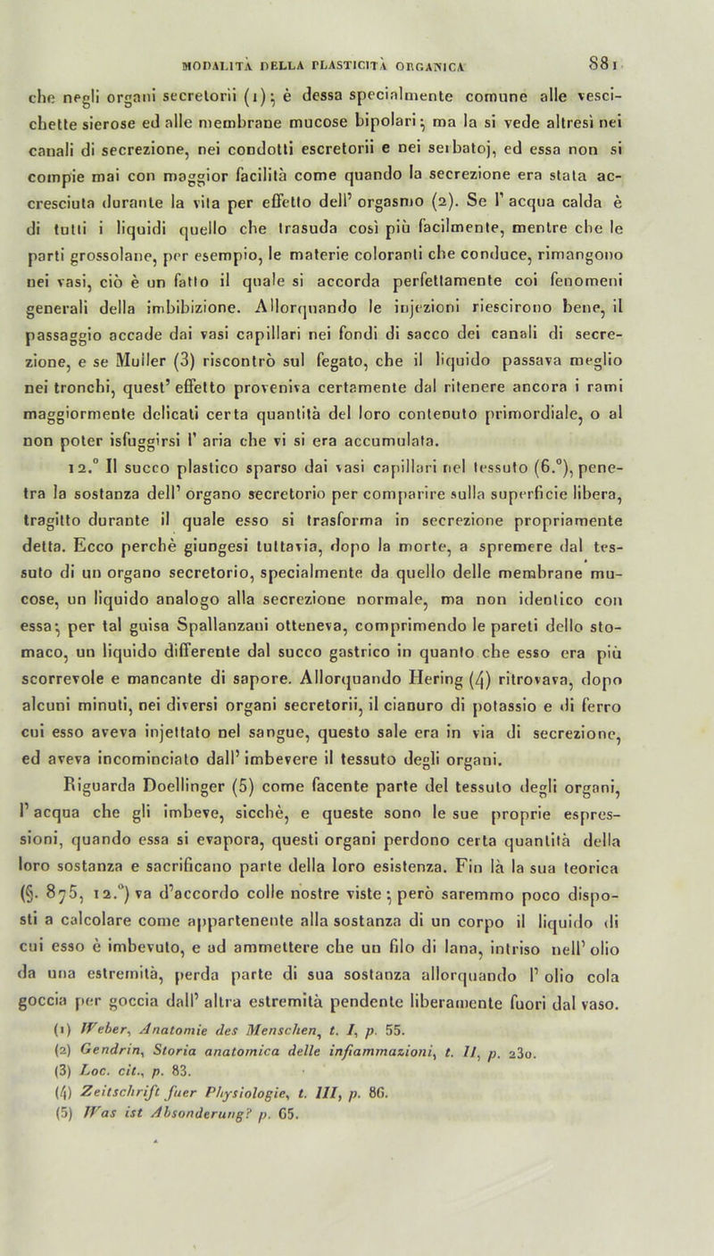 che negli organi secretorii (1)} e dessa specialmente comune olle vesci- chette sierose ed alle membrane mucose bipolari^ ma Ia si vede altresi nei canali di secrezione, nei cocdotti escretorii e nei serbatoj, ed essa non si compie mai con maggior facilitä come quando Ia secrezione era stata ac- cresciuta durante la vila per effetlo dell’ orgasnio (2). Se P acqua calda e di tutti i liquidi quello che Irasuda cosi piü facilmente, menlre che le parti grossolane, per esempio, le materie coloranli che conduce, rimangono nei vasi, cio e un fatlo il qnale si accorda perfettamente coi fenomeni generali della imbibizione. AHorqnando le iojezioni riescirono bene, il passaggio accade dai vasi capillari nei fondi di sacco dei canali di secre- zione, e se Müller (3) riscontrö sul fegato, che il liquido passava meglio nei tronchi, quest’ effetto proveniva certamente dal ritenere ancora i rami maggiormente delicati certa quantitä del loro conteouto primordiale, o al non poter isfuggirsi P aria che vi si era accumnlata. 12.0 II succo plastico sparso dai vasi capillari nei tessuto (6.°), pene- tra la sostanza dell1 organo secretorio per comparire sulla superficie libera, tragitto durante il quäle esso si trasforma in secrezione propriamente detta. Ecco perche giungesi luttavia, dopo la morte, a spremere dal tes- suto di un organo secretorio, specialmente da quello delle membrane mu- cose, un liquido analogo alla secrezione normale, ma non identico con essa-, per tal guisa Spallanzaui otteneva, comprimendo le pareti dello sto- maco, un liquido differente dal succo gastrico in quanto che esso era piü scorrevole e mancante di sapore. Allorquando Hering (zj) ritrovava, dopo alcuni minuti, nei diversi organi secretorii, il cianuro di potassio e di ferro cui esso aveva injettato nei sangue, questo sale era in via di secrezione, ed aveva incominciato dall’ imbevere il tessuto degli organi. Riguarda Doellinger (5) come facente parte del tessuto degli organi, P acqua che gli imbeve, sieche, e queste sono le sue proprie espres- sioni, quando essa si evapora, questi organi perdono certa quantita della loro sostanza e sacrificano parte della loro esistenza. Fin la la sua teorica (§. 8y5, 12.**) va d’accordo colle nostre visteperö saremmo poco dispo- sti a calcolare come appartenente alla sostanza di un corpo il liquido di cui esso e imbevuto, e ad ammettere che un filo di lana, intriso nell1 olio da una estremitä, perda parte di sua sostanza allorquando P olio cola goccia per goccia dalP altra estremitä pendente liberamente fuori dal vaso. (1) fVeber, Anatomie des Menschen, t. /, p. 55. (2) Gendrin, Storia anatoinic.a delle infiammazioni, t. 11, p. o3o. (3) Loc. cit., p. 83. (4) Zeitschrift fuer Physiologie, t. 111, p. 8G. (5) Was ist Absonderung? p. G5.