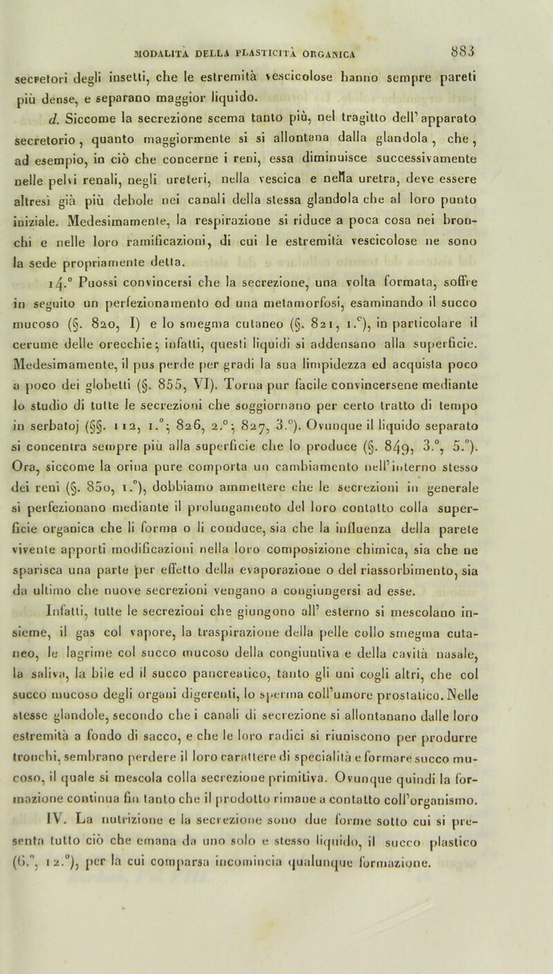 secpetori degli inselli, che le estremitä vescicolose hanno sempre pareti piü dense, e separauo maggior liquido. d. Siccome la secrezione scema taulo piü, nel tragitto dell1 apparato secretorio , quanto maggiormente si si allontana dalla glandola , che, ad esempio, in ciö che concerne i reni, essa diminuisce successivamente Delle pehi renali, negli ureteri, nella vescica e nella uretra, deve essere altresi giä piü dehole uei canali della stessa glandola che al loro punto iuiziale. Medesimamenle, la respirazione si riduce a poca cosa nei bron- chi e nelle loro ramificazioni, di cui le estremitä vescicolose ne sono la sede propriamente detta. i4.° Puossi conviocersi che la secrezione, una volta formata, soffre in segnito un perfezionamento od una metamorfosi, esaminando il succo mucoso (§. 820, I) e lo smegma cutaneo (§. 821, i.c), in particolare il cerurne delle orecchie^ infatti, questi liquidi si addensano alla superficie. Medesimamente, il pus perde per gradi la sua limpidezza ed acquista poco a poco dei globetti (§. 855, VI). Torna pur facile convincersene medianle lo studio di tutte le secrezioni che soggiornauo per certo tratto di tempo in serbatoj (§§. 1 12, i.°} 826, 2.°:, 827, 3.°). Ovunque il liquido separato si coucentra sempre piü alla superficie che lo produce (§. 849, 3.°, 5.°). Ora, siccome la orina pure comporta un camhiamento nell1iuterno stesso dei reni (§. 85o, x.°), dobbiamo ammettere che le secrezioni in generale si perfezionano mediante il prolunganieoto dei loro contatto colla super- ficie orgaoica che li forma o li conduce, sia che la influenza della parete vivente apporti rnodificazioni nella loro composizione chimica, sia che ne sparisca una parle per effetto della evaporazioue o dei riassorbimento, sia da ultimo che nuove secrezioni vengano a cougiungersi ad esse. Infatti, tutte le secrezioni che giungono all1 esterno si mescolauo in- sieme, il gas col vapore, la traspirazione della pelle collo smegma cuta- neo, le lagrime col succo mucoso della congiuntiva e della cavilä nasale, la salivn, la bile ed il succo pancreaiico, tanto gli uni cogli altri, che col succo mucoso degli organi digerenti, lo Sperma coll’umore prostalico. Nelle slesse glandole, secondo che i canali di secrezione si allontanano dalle loro estremitä a fondo di sacco, e che le loro radici si riuniscono per produrre tronchi, sembrano perdere il loro carattere di specialitä e formaresucco mu- coso, il quäle si mescola colla secrezione primitiva. Ovunque quindi la lor- mazione continua fin tanto che il [»rodotto rimaue a contatto colPorganismo. IV. La nutrizione e la secrezione sono due forme sotto cui si pre- senta tutto ciö che emana da uno solo e stesso liquido, il succo plastico (().. i2.°), per la cui cornparsu incomincia qualunque formazioue.