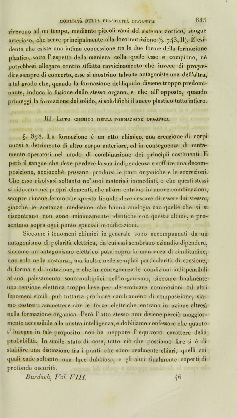ricevono ad un tempo, niediante piccoli rami del sistema aortico, sangue arterioso, che serve principalmente alla loro nutrizione (§. 743,1I)- E evi- dente che esiste una intima connessione tra le due forme della formazione plastica, sotto P aspetto della maniera colla quäle esse si compiono, ne potrebbesi allegare contro siffatto rawicmaroento che invece di progre- dire sempre di concerto, esse si mostrino talvolta antagoniste una dell’altra, a tal grado che, quaudo la formazione del liquido diviene troppo predomi- nante, induca la fusione dello stesso organo, e che alP opposto, quaodo primeggi la formazione del solido, si solidifichi il succo plastico tutto intiero. III. Lato chiuiico della roRMAzioKE organica. §. 878. La formazione e un atto chimico, una creazione di corpi nuovi a detrimento di altro corpo anteriore, ed in couseguenza di muta- mento operatosi nel modo di combinazione dei principii costiluenti. E pero il sangue che deve perdere la sua indipendenza e sofirire una decom- posizione, acciocche possano prodursi le parti organiche e le secrezioni. Che esso risolvasi soltanto ne’suoi materiali immediati, o che questi stessi si riducano nei propri elementi, che allora entrano in nuove comhinazioni, sempre rimane fermo che queslo liquido deve cessare di essere lui stesso^ giacche le sostanze medesime che hanno anaiogia con quelle che vi si liscontrano non sono minimamente identiche con queste ultime, e pre- seulano sopra ogui punlo speciali modificazioui. Siccome i fenomeni chimici in generale sono accompagnati da un aulagonismo di polarita elettrica, da cui essi sembrauo eziaudio dipendere, siccoine un antagouismo elettrico posa sopra la mancanza di similitudine, non solo nella sostanza, ma inoltre nelle semplici particolarita di coesione, di forma e di imitazione, e che in couseguenza le comJiziooi indispensibili al suo palesamento sono moltiplici nell1 organismo, siccome finalmente una tensione elettrica troppo lieve per determinare commozioni od altri (enomeni simili puö tuttavia produrre cambiamenti di composizione, sia- mo costretti ammetlere che le lorze elettriche entrano in azione altresi nella formazione organica. Peru P alto stesso non diviene perciö maggior- rnente accessibile alla noslra intelligenza, e dobbiamo confessare che quanto s insegna in tale proposito non ha neppure P equivoco carattere della probabililä. In simile stato di cose, tutto ciö che possiamo fare si e di stabilire una distinzione fra i punti che sono realmente chiari, quelli sui quali cade soltanto una luce dubbiosa, e gli altri finalmcnte copcrti di profonda oscuritä. Bur dach) Vol. VIII. 46