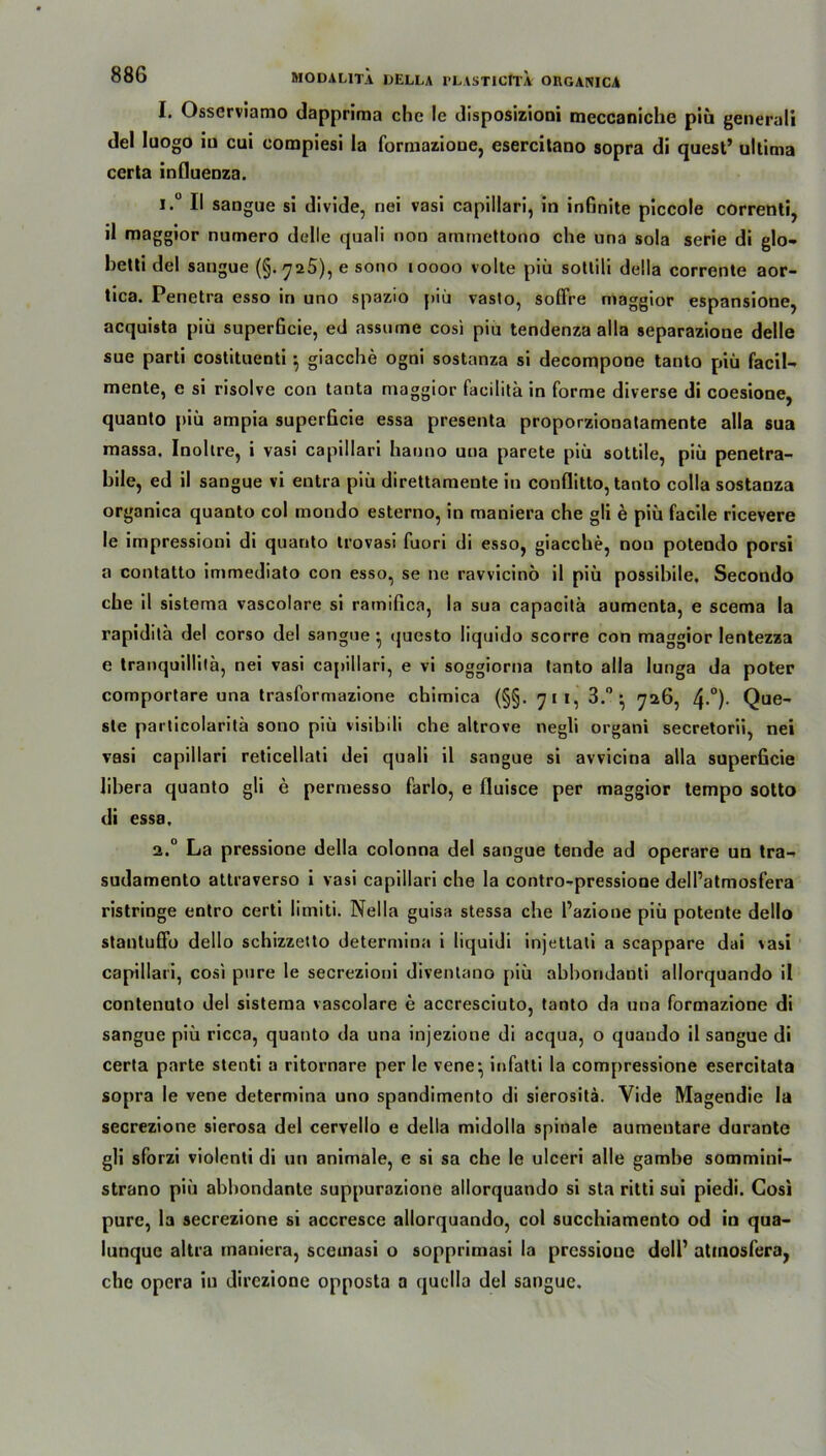 I. Osserviamo dappriraa che le disposizioni meccaniche piü generali del Iuogo iu cui compiesi la formazioue, esercitano sopra di quest’ ultima certa influenza. i.° II sangue si divide, nei vasi capillari, in infinite piccole correnti, il maggior nutnero delle quali non amrnettono che una sola serie di glo- hetti del sangue (§.725), e sono 10000 volte piii sottili della corrente aor- tica. Penetra esso in uno spazio piü vasto, soffre maggior espansione, acquista piü superficie, ed assume cosi piu tendenza alla separazione delle sue parti costituenti } giacche ogni sostanza si decompone tanto piü facil- mente, e si risolve con tanta maggior facilita in forme diverse di coesione, quanto piü ampia superficie essa presenta proporzionalamente alla sua massa. Inohre, i vasi capillari hauno una parete piü sottile, piü penetra- bile, ed il sangue vi eutra piü direttamente in conflitto, tanto colla sostanza organica quanto col mondo esterno, in maniera che gli e piü facile ricevere le impressioni di quanto trovasi fuori di esso, giacche, non potendo porsi a contatto immediato con esso, se ne ravvicinö il piü possibile, Secondo che il sistema vascolare si ratnifica, la sua capaoitä aumenta, e scema la rapidita del corso del sangue* questo liquido scorre con maggior lentezza e tranquillila, nei vasi capillari, e vi soggiorna tanto alla lunga da poter comportare una trasformazione chimica (§§. 711, 3.° • 726, 4-°)- Que- ste particolaritä sono piü visibili che altrove negli organi secretorii, nei vasi capillari reticellali dei quali il sangue si avvicina alla superficie libera quanto gli e permesso farlo, e fluisce per maggior tempo sotto di essa, 2.0 La pressione della colonna del sangue tende ad operare un tra-> sudamento attraverso i vasi capillari che la contro-pressione dell’atmosfera ristringe entro certi limiti. Nella guisa stessa che l’azione piü potente dello stantufib dello schizzetto determina i liquidi injetlati a scappare dai vasi capillari, cosi pure le secrezioni diventano piü abboridanti allorquando il contenuto del sistema vascolare e accresciuto, tanto da una formazione di sangue piü ricca, quanto da una injezione di acqua, o quando il sangue di certa parte stenti a ritornare per le vene^ infatti la compressione esercitata sopra le vene determina uno spandimento di sierositä. Vide Magendie la secrezione sierosa del cervello e della midolla spinale aumentare durante gli sforzi violenti di un animale, e si sa che le ulceri alle gamhe sommini- strano piü abbondante suppurazione allorquando si sta ritti sui piedi. Cosi pure, la secrezione si accresce allorquando, col succhiamento od in qua- lunquc altra maniera, scemasi o sopprimasi la pressione doll’ atmosfera, che opcra in direzione opposta a quclla del sangue.