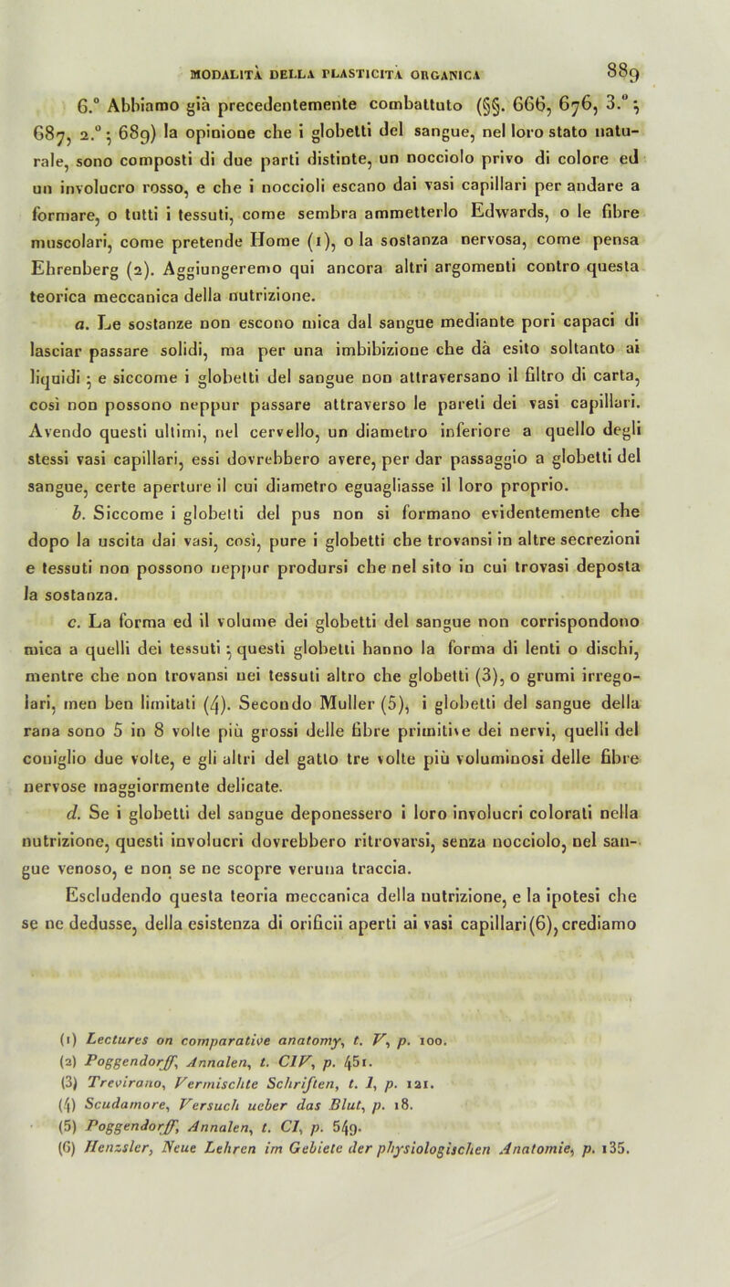 6.° Abbiamo gia precedentemente combattuto (§§. 666, 676, 3. } 687, 2.0 • 689) la opinione che i globetti del sangue, nel loro stato natu- rale, sono composti di due parti distinte, un nocciolo privo di colore ed un involucro rosso, e che i noccioli escano dai vasi capillari per andare a formare, o tutti i tessuti, come sembra ammetterlo Edwards, o le fibre muscolari, come pretende Home (1), 0 la sostanza nervosa, come pensa Ehrenberg (2). Aggiungeremo qui ancora altri argomenti contro quesla teorica meccanica della nutrizione. a. Le sostanze non escono mica dal sangue mediante pori capaci di lasciar passare solidi, ma per una imbibizioue che da esito soltanto ai liquidi • e siccome i globetti del sangue non attraversano il filtro di carta, cosi non possono neppur passare attraverso le pareti dei vasi capillari. Avendo questi ultimi, nel cervello, un diametro inferiore a quello degli stessi vasi capillari, essi dovrebbero avere, per dar passaggio a globetti del sangue, certe aperture il cui diametro eguagliasse il loro proprio. b. Siccome i globelti del pus non si formano evidentemente che dopo la uscita dai vasi, cos), pure i globetti che trovansi in altre secrezioni e tessuti non possono neppur prodursi che nel sito in cui trovasi deposta la sostanza. c. La forma ed il volume dei globetti del sangue non corrispondono mica a quelli dei tessuti questi globetti hanno la forma di lenti o dischi, mentre che non trovansi uei tessuti altro che globetti (3), o grumi irrego- iari, men ben limitati (4). Secondo Müller (5), i globetti del sangue della rana sono 5 in 8 volle piü grossi delle fibre primitive dei nervi, quelli del coniglio due volle, e gli altri del gatlo tre volle piü voluminosi delle fibre nervöse maggiormente delicate. DO d. Se i globetti del sangue deponessero i loro involucri colorati nella nutrizione, questi involucri dovrebbero ritrovarsi, senza nocciolo, nel san- gue venoso, e non se ne scopre veruna traccia. Escludendo questa teoria meccanica della nutrizione, e la ipotesi che se ne dedusse, della esistenza di orificii aperti ai vasi capillari (6), crediamo (1) Lectures on comparatiee anatomy, t. V, p. 100. (2) Poggendorjf, Annalen, t. C1V, p. 451. (3) Trevirano, Vermischte Schriften, t. 1, p. 121. (4) Scudarnore, Versuch ucher das Blut, p. 18. (5) Poggendorff, Annalen, t. CI, p. 549.