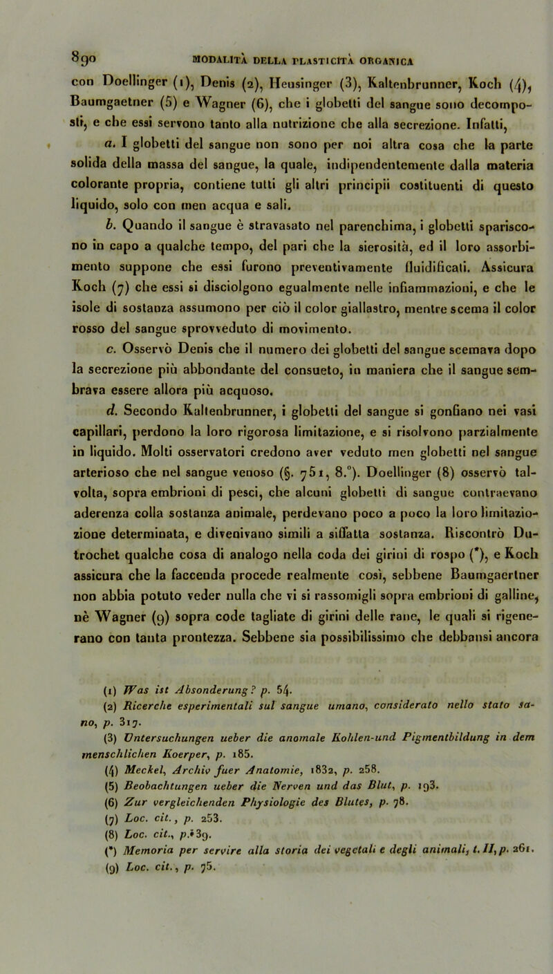 con Doellinger (i), Denis (2), Heusinger (3), Kaltenbrunner, Koch (^), Baumgaetner (5) e Wagner (6), che i glohetti del sangue sono decornpo- slt, e che essi servono tanto alla nutrizione che alla secrezione. Infatti, a. I globetli del sangue uon sono per noi altra cosa che la parte solida della massa del sangue, la quäle, indipendentemente dalla materia colorante propria, contiene tutti gli altri principii costituenti di questo üquido, solo con inen acqua e sali. b. Quando il sangue e stravasato nel parenchima, i glohetti sparisco- no in capo a qualche tempo, del pari che la sierositä, ed il loro assorbi- mento suppone che essi furono preventivamente fluidificali. Assicura Koch (7) che essi si disciolgono egualmente nelle inGammazioni, e che le isole di sostanza assumono per ciö il color giallastro, mentre scema il color rosso del sangue sprovveduto di movimento. c. Osservö Denis che il numero dei glohetti del sangue scemava dopo la secrezione piü abbondante del consueto, in maniera che il sangue sem- brava essere allora piü acquoso. d. Secondo Kaltenbrunner, i glohetti del sangue si gonGano nei vasi capillari, perdono la loro rigorosa limitazione, e si risolvono parzialmente in liquido. Molti osservatori credono aver veduto men glohetti nel sangue arterioso che nel sangue venoso (§. 7 51, 8.°). Doellinger (8) osservö tal- volta, sopra embrioni di pesci, che alcuni glohetti di sangue contraevano aderenza colla sostanza animale, perdevano poco a poco la loro limitazio- ziooe determinata, e divenivano simili a sißatta sostanza. Riscontrö Du- trochet qualche cosa di analogo nella coda dei girini di rospo (*), e Koch assicura che la faccenda procede realmente cosi, sehbene Baumgaertner non ahhia potuto veder nulla che vi si rassomigli sopra embrioni di galline, ne Wagner (9) sopra code tagliate di girini delle rane, le quali si rigene- rano con tanta prontezza. Sehbene sia possibilissimo che dehbansi ancora (1) Was ist Absonderung ? p. 54- (2) Ricerche esperimentali sul sangue umano, considerato nello stato sa- no, p. 317. (3) Untersuchungen ueber die anomale Kohlen-und Pigmentbildung in dem menschlichen Iioerper, p. i85. (4) Meckel, Archiv fuer Anatomie, i832, p. 258. (5) Beobachtungen ueber die Nerven und das Blut, p. 1 q3- (6) Zur vergleichenden Physiologie des Blutes, p- 78. (7) Loc. cit., p. 253. (8) Loc. cit., p.i 3g. (*) Memoria per servire alla storia dei vegctali e degli animali, t, II, p. 261. (9) Loc. cit., p. 75.
