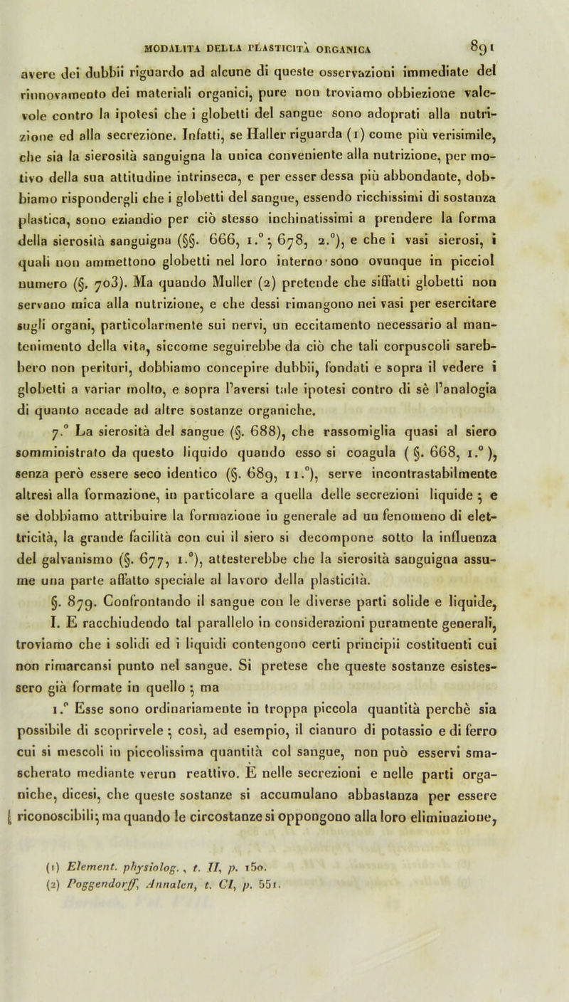 averc dei dubbii riguardo ad alcune di queste osservazioni immediate del rinnovameoto dei materiali organici, pure non troviamo obbiezione vale- vole contro la ipotesi ehe i globetti del sangue sono adoprati alla nutri- zione ed alla secrezione. Infatti, se Haller riguarda (i) come piii verisimile, che sia la sierositä sanguigna la unica conveniente alla nutrizione, per mo- tivo della sua attitudine intrinseca, e per esser dessa piü abbondante, dob- biamo rispondergli che i globetti del sangue, essendo ricchissimi di sostanza plastica, sono eziandio per ciö stesso inchinatissimi a prendere la forma della sierosilä sanguigna (§§. 666, i.0*, 678, 2.0), e che i vasi sierosi, i quali non ammettono globetti nel loro internosono ovunque in picciol uumero (§. 703). Ma quando Müller (2) pretende che siffalti globetti non servano inica alla nutrizione, e che dessi rimangono nei vasi per esercitare sugli organi, particolarmente sui nervi, un eccitamento necessario al man- tenimento della vita, siccome seguirebbe da ciö che tali corpuscoli sareb- bero non perituri, dobbiamo concepire dubbii, fondati e sopra il vedere i globetti a variar molto, e sopra l’aversi tale ipotesi contro di se Panalogia di quanto accade ad altre sostanze organiche, 7.0 La sierositä del sangue (§. 688), che rassomiglia quasi al siero somministrafo da questo liquido quando esso si coagula (§.668, i.°), senza perö essere seco identico (§.689, n.°), serve incontrastabilmente altresi alla formazione, in particolare a quella delle secrezioni liquide ^ e se dobbiamo attribuire la formazione in generale ad uu fenouieno di elet- tricitä, la grande facilitä con cui il siero si decompone sotto la inQuenza del galvanismo (§. 677, x.°), attesterebbe che la sierositä sanguigna assu- me una parte affatto speciale al lavoro della plasticitä. §. 87g. Confrontando il sangue con le diverse parti solide e liquide, I. E racchiudendo tal parallelo in considerazioni puramente generali, troviamo che i solidi ed i liquidi contengono certi principii costituenti cui non rimarcansi punto nel sangue. Si pretese che queste sostanze esistes- sero giä formale in quello ma i.° Esse sono ordinariaraente in troppa piccola quantitä perche sia possibile di scoprirvele ^ cosi, ad esempio, il cianuro di potassio e di ferro cui si mescoli in piccolissima quantitä col sangue, non puö esservi sma- 6cherato mediante verun reattivo. E nelle secrezioni e nelle parti orga- niche, dicesi, che queste sostanze si accumulano abbastanza per essere [ riconoscibili*, ma quando le circostanze si oppongouo alla loro elimiuazioue, (1) Element, pliysiolog., t. 77, p- 15o.