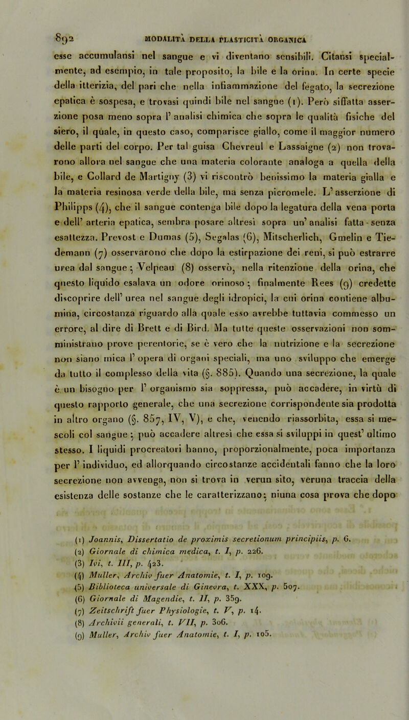 esse accumulansi nel sangue e vi diventano scnsibili. Citansi special- mente, ad esempio, in tale proposito, la bile e la orina. In certe specie della itterizia, del pari che nella intiammazione del fegato, la secrezione epatica e sospesa, e trovasi quindi bile nel sangue (i). Perö siflatta asser- zione posa meno sopra P arialisi chimica che sopra le qualitä fisiche del siero, il quäle, in questo caso, comparisce giallo, come il maggior numero delle parti del corpo. Per taI guisa Chevreul e Lassaigne (2) non trova- rono allora uel sangue che una materia colorante analoga a quella della bile, e Collard de Martigny (3) vi riscontrö henissimo la materia gialla e la materia resinosa verde della bile, tna senza picromele. L1 asserzione di Philipps (4), che il sangue contenga bile dopo la legatura della vena porta e dell’arteria epatica, sembra posare altresi sopra un’ analisi fatta - senza esatlezza. Prevost e Dumas (5), Segalas (6), Mitscherlich, Gmelin e Tie- demann (7) osservarono che dopo la estirpazione dei reui, si puö estrarre urea dal sangue ^ Velpeau (8) osservö, nella ritenzioue della orina, che questo liquido esalava un odore orinoso • finalmente Rees (9) credette discoprire dell1 urea nel sangue degli idropici, la cui orina contiene albu- mina, circostanza riguardo alla quäle esso avrebhe tuttavia commesso un errore, al dire di Brett e di Bird. Ma tutte queste osservazioni non som- ministrauo prove perentorie, se e vero che la uutrizione e la secrezione non siano mica l1 opera di organi speciali, ma uno sviluppo che emerge da tutto il complesso della vita (§. 885). Quando una secrezione, la quäle e un hisogno per l1 organismo sia soppressa, puö accadere, in virtü di questo rapporto generale, che una secrezione corrispondeute sia prodotta in altro organo (§. 85y, IV, V), e che, venendo riassorbita, essa si me- scoli col sangue } puö accadere altresi che essa si sviluppi in quest1 ultimo stesso. I liquidi procreatori hanno, proporzionalmente, poca importanza per P individuo, ed allorquando circostanze accideutali fanno che la loro secrezione non avveuga, non si trova in verun sito, veruna traccia della esistenza delle sostanze che le caratterizzano: niuna cosa prova che dopo (1) Joarznis, Dissertatio de proximis secretionum principiis, p. G. (2) Giornale di chimica mqdica, t. 1, p. 226. (3) Ivi, t. 111, p. /j23. (^) Müller, Archiv fuer Anatomie, t. /, p. 109. (5) Diblioteca universale di Ginevra, t. XXX, p. 607. (G) Giornale di Magendie, t. II, p. 35g. (7) Zeitschrift fuer Physiologie, t. V, p. i4- (8) Archivii generali, t. VII, p. 3oG. (9) Müller, Archiv fuer Anatomie, t. I, p. io5.