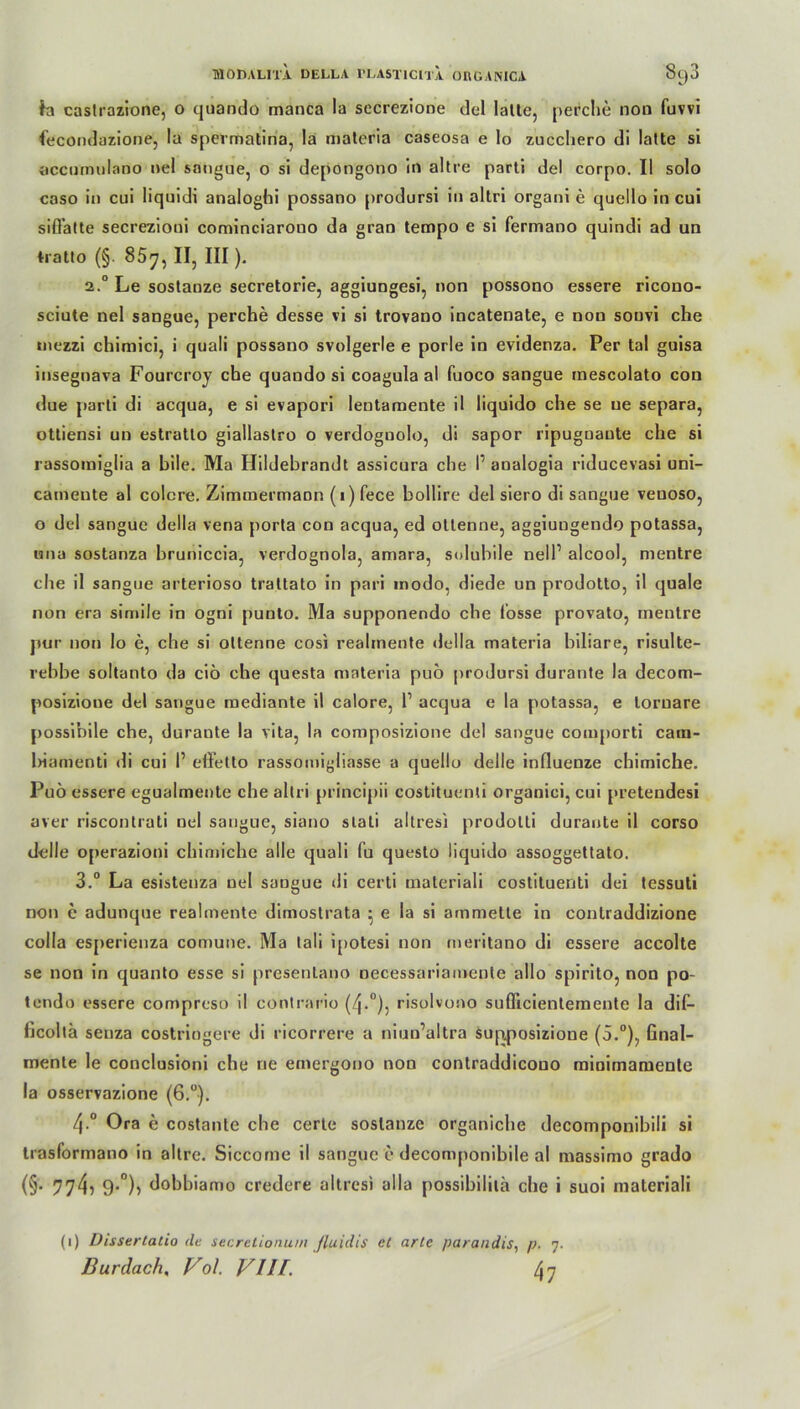 fa castrazione, 0 quando manca la sccrezione del lalle, perche non fuvvi fecondazione, la spermatina, la materia caseosa e Io zucchero di lalle si accornulano nel sangue, 0 si depongono in allre parli del corpo. II solo caso in cui liquidi analoghi possano prodursi in altri organi e quello in cui sifFalte secrezioni cominciarono da gran tempo e si fermano quindi ad un tratto (§. 857, II, III )- 2.0 Le sostanze secretorie, aggiungesi, non possono essere ricono- sciute nel sangue, perche desse vi si trovano incatenate, e non souvi che mezzi chimici, i quali possano svolgerle e porle in evidenza. Per tal guisa insegnava Fourcroy che quando si coagula al fuoco sangue mescolato cou due parli di acqua, e si evapori lentaraente il liquido che se ne separa, ottiensi un estratlo giallastro o verdoguolo, di sapor ripugnante che si rassomiglia a bile. Ma Hildebrandt assicura che P analogia riducevasi uni- cameute al colcre. Zimmermann (1) fece bollire del siero di sangue veuoso, o del sangue della vena porta con acqua, ed ottenne, aggiungendo potassa, «11a sostanza bruniccia, verdognola, amara, solubile nell’ alcool, mentre che il sangue arterioso trattato in pari modo, diede un prodotto, il quäle non era simile in ogni punto. Ma supponendo che losse provato, mentre pur non lo e, che si oltenne cosi realmente della materia biliare, risulte- rebbe soltanto da ciö che questa materia puö prodursi durante la decom- posizione del sangue mediante il calore, l1 acqua e la potassa, e loruare possibile che, durante la vita, la composizione del sangue comporti cara- biamenti di cui I’ effetto rassomigliasse a quello delle influenze chimiche. Puö essere egualmente che altri principii costituenti organici, cui pretendesi aver riscontrati nel sangue, siano s la Li altresi prodolli durante il corso delle operazioni chimiche alle quali fu questo liquido assoggettato. 3.° La esistenza nel sangue di certi materiali costituenti dei tessuti non c adunque realmente dimostrata • e la si ammette in conlraddizione colla esperienza comune. Ma tali i£»otesi non meritano di essere accolte se non in quanto esse si presentano necessariamenle allo spirito, non po- tendo essere compreso il contrario (4-°)5 risolvono suöicientemente la dif- hcoltä senza costriogere di ricorrere a niuu’altra supposizione (5.°), Gnal- mente le conclusioni che rie emergono non contraddicouo rainimamenle la osservazione (6.°). 4-° Ora e costante che cerle sostanze organiche decomponibili si trasformano in altre. Siccome il sangue e decomponibile al massimo grado (§• 774^ 9-°)» dobbiamo credere altresi alla possibililä che i suoi materiali (1) Dissertatio <lt secretionum fluidis et arte parandis, p. 7. Burdach, Vol. VIlf. 47