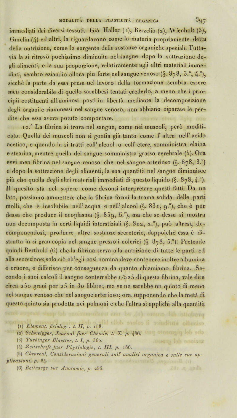 immediati «lei diversi tessuti. Gia Haller (i), Berzelio (2), Wienholt (3), Gmelin (4) ed altri, la riguardarono come la materia propriamente della della nutrizione, come la sorgente delle sostanze organiche speciali. Tutla- \ia la si ritrovö pochissimo diminuita nel sangue dopo la sottrazione de- gli alimenti, e la sua proporzione, relativamente agli altri materiali imme- diati, sembrö eziandio allora piü forte nel sangue venoso (§. 878, 3.°, 4-°), sieche la parte da essa presa nel lavoro della formazione sembra essere men considerabile di quello sarebbesi tentati crederlo, a rneno che i prin- cipii costituenti albuminosi posti in libertä mediaute la decomposizione degli organi e riammessi nel sangue venoso, non abbiano riparale le per- dite che essa areva potuto comportare. io.° La Gbrina si trova nel sangue, come nei muscoli, pero modili- cata. Quella dei muscoli non si gonGa giä tanto come 1’ altra nell’ acido acetico, e quando la si tratti coli’ alcool o coli’ eiere, somministra elaina e stearina, mentre quella del sangue somministra grasso cerebrale (5).Ora evvi men Gbrina nel sangue venoso che nel sangue arterioso (§. 878, 3.°) e dopo la sottrazione degli alimenti, la sua quantita nel sangue diminuisce piü che quella degli altri materiali immediati di questo liquido (§. 878, 4-°)- II quesito sta nel sapere come devonsi interpretare questi fatti. Da un lato, possiamo ammettere che la Gbrina formi la trama solida delle parti molli, che e insolubile nell1 2 3 4 5 acqua e nell’alcool (§. 83 1, g.°), che e pur dessa che produce il neoplasma (§. 85g, 6.°), ma che se dessa si mostra non decomposta in cerli liquidi ioterstiziali (§. 812, 2.0), puö al'tresi, de- componendosi, produrre altre sostanze secretorie, dap[)oiche essa e di- strutta in si gran copia nel sangue presso i colerici (§. 878, 5.°). Pretende quindi Berthold (6) che la Gbrina serva alla nutrizione di tutte !e parti ed alla secrezione^ solo ciö ch’egli cosi nomina deve contenere inoltre albumina e cruore, e differisce per conseguenza da quanto chiamiamo Gbrina. Se- condo i suoi calcoli il sangue conterrebbe i/d25 di questa Gbrina, vale dire circa 25o graoi per 2b in 3o libbre^ ma ve ne sarebbe un quinto di meno nel sangue venoso che nel sangue arterioso- ora,supponendo che la metä di questo quinto sia prodotta nei polmoni e che l’altra si applichi alla quantita (1) Element, fisiolog., t. II, p. 158. (2) Schweigger, Journal fuer Chemie, t. X, p. 486. (3) Tuebinger Blaetter, t. 1, p. 36o. (4) Zeitschrift fuer Physiologie, t. III, p. 18G. (5) Chevreul, Considerazioni generali still' analisi organica e stille sue ap- plicazioni, p. 84. (ß) Beitraege zur Anatomie, p. 25G.