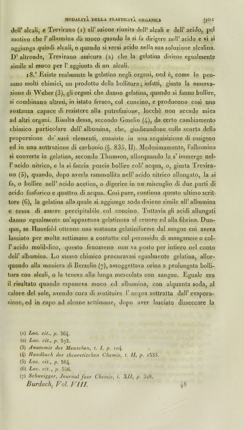 dell1 2 3 4 5 * 7 alcali, e Trevirano (i) all1 azioue riuuita dell’ alcali e dell1 acido, pel motivo che I1 albumina da muco quando la si fa dirigere nell’ acido e vi si aggiunga quiudi alcali, o quando si versi acido nella sua soluzione alcalina. D1 altronde, Trevirano assicura (2) che la gelatina diviene egualmente simile al muco per l1 aggiunta di un alcali. 18.0 Esiste realmente la gelatina negli orgaui, ned e, come lo pen- sano molti chimici, un prodotto della bollitura • infatti, giusta la osserva- zione di Weber (3), gli organi cbe danno gelatina, quando si fanno bollire, si combinano altresi, in istato fresco, col concino, e producono cosi una sostanza capace di resistere alla putrefazione, locche non accade mica ad altri orgaui. Risulta dessa, seeondo Gmelio (4), da ccrto cambiamento chiraico particolare dell1 albumina, che, giudicandone colla scorta della proporzione de’ suoi elemeuti, consiste in una acquisizione di ossigeno ed in una sottrazione di carbonio (§. 835, II). Medesimamente, l’albumina si converte in gelatina, secoudo Thomson, allorquando la s1 iinmerge nel- l1 acido nitrico, e la si faccia poscia bollire coli1 acqua, o, giusta Trevira- no (5), quando, dopo averla rammollita nell1 acido nitrico allungato, la si fa, o bollire nell’ acido acetico, o digerire in un miscuglio di due parti di acido fosforico e quattro di acqua. Cosi pure, continua questo ultimo scrit- tore (6), la gelatina alla quäle si aggiunge soda diviene simile all1 albumina e cessa di essere precipitabile col concino. Tultavia gli acidi allungali danno egualmente un’apparenza gelatinosa al cruore ed alla fibrina. Dun- que, se Huoefeld ottenne una sostanza gelatiniforme dal sangue cui aveva lasciato per molte settimane a conlatto col perossido di manganese o col- l1 acido molibdico, questo fenomeno non va posto per iutiero uel conto dell1 albumina. Lo stesso chimico procuravasi egualmente gelatina, allor- quando alla mauiera di ßerzelio (7), assoggettava orina a prolungata bolli- tura con alcali, o la teneva alla lunga mescolata con sangue. Eguale era il risultato quando esponeva muco ed albumina, con alquanta soda, al calore del sole, avendo cura di soslituire l1 acqua sottratta dall1 evapora- zione, ed in capo ad alcune settimane, dopo aver lasciato disseccare la (1) Loc. cit., p. 364. (2) Loc. cit., p. 573. (3) Anatomie des Menschen, t. I, p. 104. (4) Handbuch der theoretischen Chemie, t. 11, p. i533. (5) Loc. cit., p. 5G4. (G) Loc. cit., p. 556. (7) Schweigger, Journal fuer Chemie, l. XII, p. 3a8. Durdach, Vcl. Vlll. 48