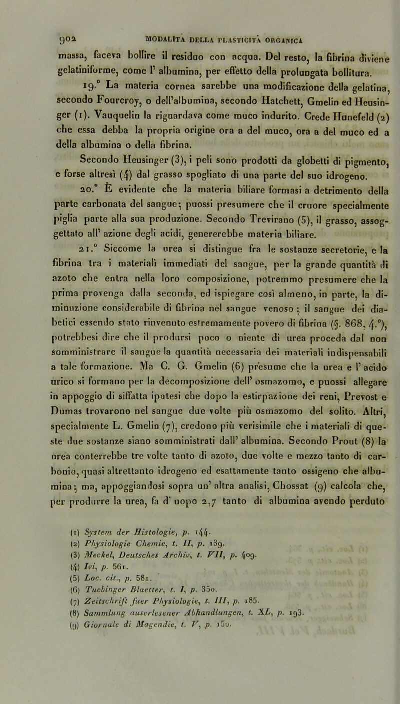 massa, faceva bollire il residuo con acqua. Del resto, la fibrina diviene gelatinifurme, come 1’ albumina, per effetto della prolungata bollitura. 19.0 La materia cornea sarebbe una modificazione della gelatina, secoodo Fourcroy, o dell’albumina, secondo Hatchett, Gmelin ed Heusin- ger (1). Vauquelin la rigaardava come muco indurito. Crede Hunefeld (2) che essa debba la propria origine ora a del muco, ora a del muco ed a della albumina o della fibrina. Secondo Heusinger (3), i peli sono prodotti da globetti di pigmento, e forse altresi (4) dal grasso spogliato di una parte del suo idrogeno. 20.0 E evidente che la materia biliare formasi a detrimento della parte carbonata del sangue-, puossi presumere che il cruore specialmente piglia parte alla sua produzione. Secondo Trevirano (5), il grasso, assog- gettato all’ azione degli acidi, genererebbe materia biliare. 21.0 Siccome la urea si distingue fra le sostanze secretorie, e la fibrina tra i materiali immediati del sangue, per la grande quantitä di azoto che entra nella loro composizione, potremmo presumere che la prima provenga dalla seconda, ed ispiegare cosi almeno, in parte, la di- minuzione considerabile di fibrina nel sangue venoso • il sangue dei dia- belici essendo stato rinvenuto estremamente povero di fibrina (§. 868, 4-°), potrebbesi dire che il prodursi poco o niente di urea proceda dal non somministrare il sangue la quantita necessaria dei materiali indispensabili a tale formazione. Ma C. G. Gmelin (6) pr'esume che la urea e P acido urico si formano per la decomposizione delP osmazomo, e puossi allegare in appoggio di siflatta ipotesi che dopo la estirpazione dei reni, Prevost e Dumas trovarono nel sangue due volte piü osmazomo del solito. Altri, specialmente L. Gmelin (7), credono piü verisimile che i materiali di que- ste due sostanze siano somministrati dalP albumina. Secondo Prout (8) la urea conterrebbe tre volte tanto di azoto, due volte e mezzo tanto di car- bonio, quasi altreltanto idrogeno ed esattamente tanto ossigeno che albu- mina ^ ma, appoggiandosi sopra un1 altra analisi, Chossat (9) calcola che, per produrre la urea, fa d' uopo 2,7 tanto di albumina avendo perduto (1) System der Histologie, p. 144• (2) Physiologie Chemie, t. II, p. i3g. (3) Meckel, Deutsches Archiv, t. VII, p. 4°9- (4) Ivi, p. 561. (5) Loc. cit., p. 581. (6) Tuebinger Blaetter, t. I, p. 35o. (7) Zeitschrift J'uer Physiologie, t. III, p. i85. (8) Sammlung auserlesener Abhandlungen, l. XL, p. iq3. (<j) Giornale di Magendie, t. V, p. 15u.