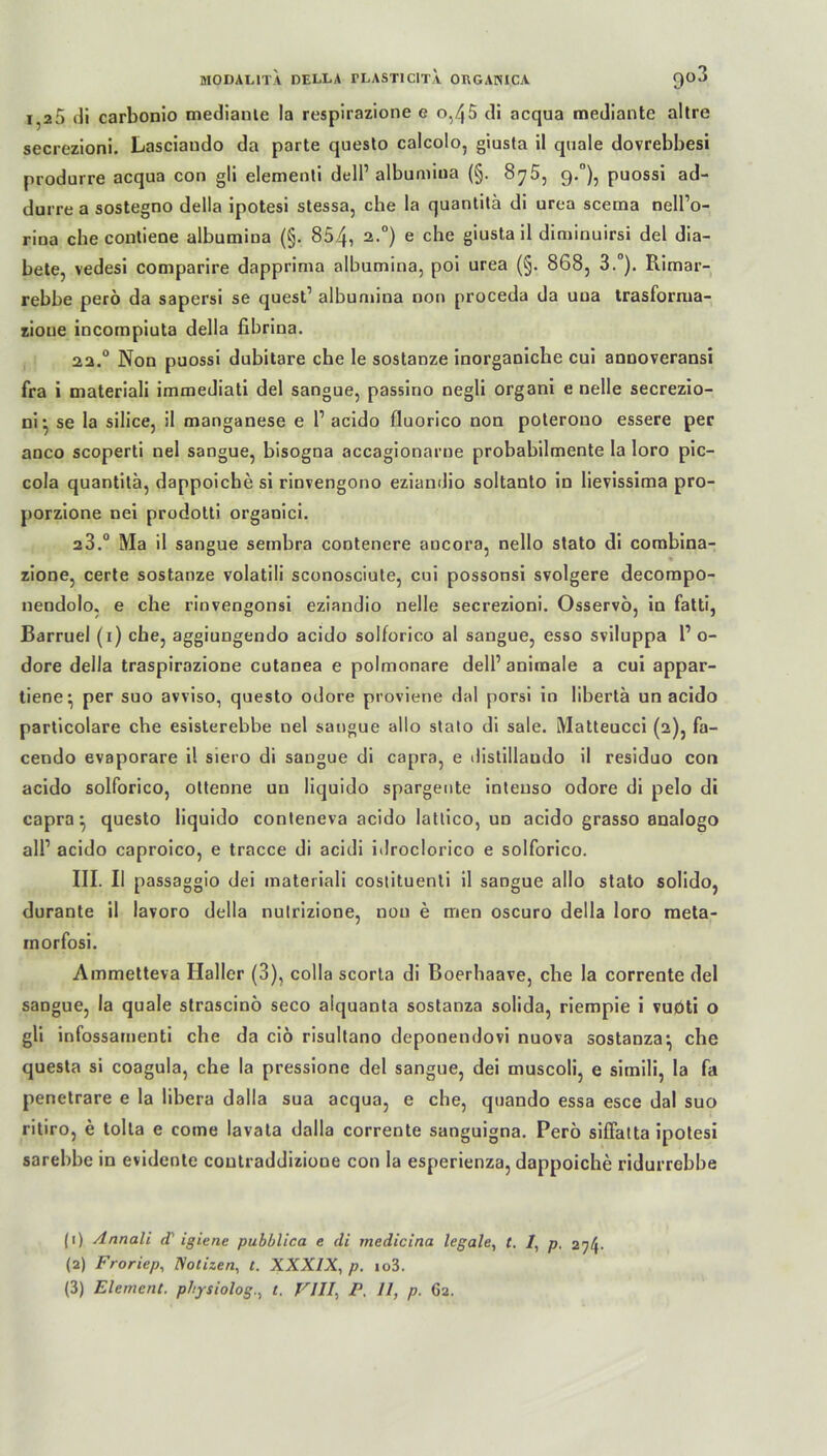 i,2D di carbonio medianle la respirazione e 0,45 di acqua mediante altre secrezioni. Lasciaudo da parte questo calcolo, giusta il quäle dovrebbesi produrre acqua con gli elementi dell1 albumiua (§. Sy5: 9.°), puossi ad- durre a sostegno della ipotesi stessa, che la quantitä di urea scema nell’o- rioa che conlieoe albumina (§. 854, 2 3-°) e che giusta il diruinuirsi del dia- bete, vedesi comparire dapprima albumina, poi urea (§. 868, 3.°). Rimar- rebbe perö da sapersi se quest1 albumina non proceda da uua trasforma- zione incompiuta della fibrina. 22.0 Non puossi dubitare che le sostanze inorganiche cui annoveransi fra i materiali immediati del sangue, passino negli organi e nelle secrezio- ni • se la silice, il manganese e 1’ acido fluorico non poterouo essere per anco scoperti nel sangue, bisogna accagionarne probabilmente la loro pic- cola quantita, dappoichesi rinvengono eziandio soltanto in lievissima pro- porzione nei prodotti organici. 23.° Ma il sangue sembra contenere ancora, nello stato di combina- zione, certe sostanze volatili sconosciute, cui possonsi svolgere decompo- nendolo, e che rinvengonsi eziandio nelle secrezioni. Osservö, in fatti, Barruel (1) che, aggiungendo acido solforico al sangue, esso sviluppa 1’ o- dore della traspirazione cutanea e polmonare dell’ animale a cui appar- tiene* per suo avviso, questo odore proviene dal porsi in libertä un acido particolare che esisterebbe nel sangue allo stato di sale. Matteucci (2), fa- cendo evaporare il siero di sangue di capra, e distillaudo il residuo con acido solforico, ottenne un liquido spargente inteuso odore di pelo di capra ^ questo liquido conteneva acido lattico, un acido grasso analogo all1 acido caproico, e tracce di acidi idroclorico e solforico. III. Il passaggio dei materiali costituenli il sangue allo stato solido, durante il lavoro della nulrizione, nou e men oscuro della loro meta- inorfosi. Ammetteva Haller (3), colla scorta di Boerhaave, che la corrente del sangue, la quäle strascinö seco aiquanta sostanza solida, riempie i vuoti o gli infossamenti che da ciö risultano deponendovi nuova sostanza} che questa si coagula, che la pressione del sangue, dei muscoli, e simili, la fa penetrare e la libera dalla sua acqua, e che, quando essa esce dal suo ritiro, e tolla e come lavata dalla corrente sanguigna. Perö siffatta ipotesi sarebbe in evidente coutraddizione con la esperienza, dappoiche ridurrebbe (1) Annali <T iglene pubblica e di medicina legale, t. /, p. 274. (2) Froriep, Notizen, t. XXXIX, p. io3.