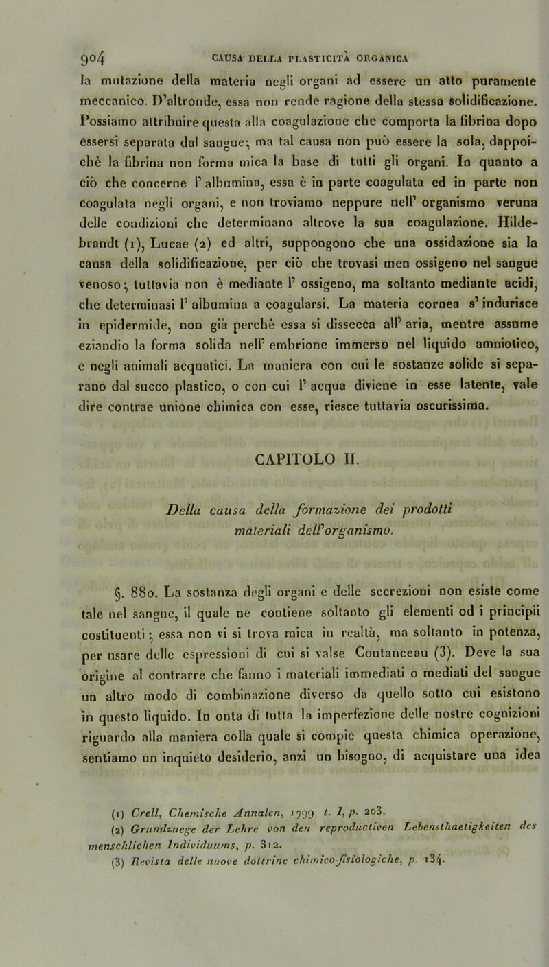 la mntazione della materia negli organi ad essere un atto pnrannente meccanico. D’altronde, essa non rende ragione della stessa solidificazione. Possiamo altribuire questa alla coagulazione che comporta la fihrina dopo essersi separata dal sangue:, ma tal causa non puö essere la sola, dappoi- che la fibrina non forma mica la base di tutti gli organi. In quanto a cio che concerue l1 2 3 albumina, essa e in parte coagulata ed in parte non coagulata negli organi, e non troviamo neppure nell’ organismo veruna delle condizioni che determiuano altrove la sua coagulazione. Hilde- brandt (i), Lucae (2) ed altri, suppongono che una ossidazione sia la causa della solidificazione, per cio che trovasi men ossigeno nel sangue venoso^ tutlavia non e mediante l1 ossigeno, ma soltanto mediante acidi, che determinasi 1’ albumina a coagularsi. La materia cornea s1 indurisce in epidermide, non giä perche essa si dissecca all’ aria, mentre assume eziandio la forma solida nell’ embrione immerso nel liquido amniotico, e negli animali acquatici. La maniera con cui le sostanze solide si sepa- rano dal succo plastico, o con cui 1’ acqua diviene in esse latente, vale dire contrae unione chimica con esse, riesce tuttavia oscurissima. CAPITOLO II. Della causa della formazione dei prodotti maleriali delPorganismo. §. 880. La sostanza degli organi e delle secrezioni non esiste come tale nel sangue, il quäle ne contieue soltanto gli elementi od i principii costituenti • essa non vi si trova mica in realta, ma soltanto in potenza, per usare delle espressioni di cui si valse Coutanceau (3). Deve la sua origine al contrarre che fanno i materiali immediati o mediati del sangue un altro modo di combinazione diverso da quello sotto cui esistono in questo liquido. In onta di tutta la imperfezione delle nostre cognizioni riguardo alla maniera colla quäle si compie questa chimica operazione, sentiamo un inquieto desiderio, anzi un bisogno, di acquistare una idea (1) Crell, Chemische Annalen, 1799, t. 1, p- 2o3. (2) Grundzuege der Lehre von den reproductiven Lebens thaetigfcei Len des menschlichen Individuums, p. 312.