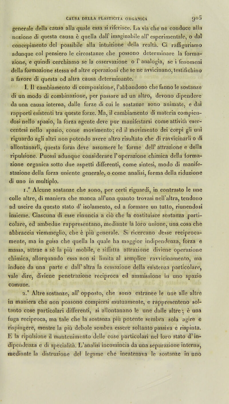 generale della causa alla quäle essa si riferisce. La via che ne conduce alla nozione di questa causa e quella dalP imaginabile all’ esperimenlale, o dal concepimento del possibile alla intuizione della realtä. Ci raffiguriamo adunque col pensiero le circostanze che possono determinare la forma- zione, e quindi cerchiamo se la osservazione o l1 analogia, se i fenomeni della formazione stessa od altre operazioni che se ne avvicinano, testifichino a favore di questa od altra causa determmante. I. II cambiamento di composizione, l’abbandono che fanno le sostanze di un modo di combinazione, per passare ad un altro, devono dipendere da una causa interna, dalle forze di cui le sostanze sono animate, e dai rapporti esistenti tra queste forze. Ma, il cambiamento di materia compien- dosi nello spazio, la forza agente deve pur manifestarsi come attivitä eser- centesi nello spazio, come moviraento:, ed il movimento dei corpi gli uni riguardo agli altri non potendo avere altro risultato che di ravvicinarli o di allontanarli, questa forza deve assumere le forme delP altrazione e della ripulsione. Puossi adunque considerare l’operazione chimica della forma- zione organica sotto due aspetti differenti, come sintesi, modo di manife- stazione della forza uniente generale. o come analisi, forma della riduzione di uno in multiplo. 1. ° Alcune sostanze che sono, per certi riguardi, in contrasto le une colle altre, di maniera che manca all’una quanto trovasi nell altra, tendono ad uscire da questo stato d1 isolamento, ed a formare un tutto, riunendosi insieme. Ciascuna di esse rinuncia a ciö che la costituisce sostanza parti- colare, ed ambedue rappresentano, mediante la loro unione, una cosa che abbraccia viemmeglio, che e piü generale. Si ricercano desse reciproca- mente, ma in guisa che quella la quäle ha maggior indipendenza, forza e massa, attrae a se la piü mobile, e siffatla attrazione diviene operazione chimica, allorquando essa non si limita al semplice ravvicinamento, ma induce da una parte e dall1 altra la cessazione della esistcnza particolare, vale dire, diviene penetrazione reciproca ed ammissione in uno spazio comune. 2. ° Altre sostanze, all’ opposto, che sono estranee le une alle altre in maniera che non possono compiersi mutuamente, e rappresenteno sol- tanto cose particolari differenti, si allontanano le une dalle altre ■ e una fuga reciproca, ma tale che la sostanza piü potente sembra sola agire e rispingere, mentre la piü debole sembra essere soltanto passiva e rispinta. E la ripulsione il mantenimento delle cose particolari nel loro stato d’in- dipendenza e di specialilä. L’analisi incomincia da una separazione interna, mediante la distruzionc del logame che incatenava le sostanze in uno