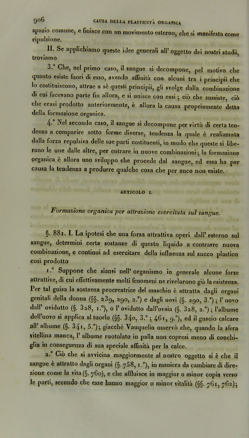 spazio comune, c Hmsce con un movimento esterno, che si manifesta comc ripulsione. II. Se applichiamo queste idee generali all’ oggetto dei nostri studii, troviamo 3.° Che, nel primo caso, il sangue si decompone, pel motivo che quanto esiste fuori di esso, avendo affinita con alcuni tra i principii che lo costituiscono, altrae a se questi principii, gli svolge dalla comhinazione di cui facevano parte fin allora, e si unisce con essi} cio che sussiste, ciö che erasi prodotto anteriormente, e allora la causa propriamente detta della formazione organica. 4* Nel secondo caso, il sangue si decompone per virtü di cerla ten- denza a comparire sotto forme diverse, teudenza la quäle e realiazzata dalla forza repulsiva delle sue parti costituenti, in modo che queste si libe- lano le une dalle altre, per entrare in nuove combinazioni ^ la formazione organica e allora uno sviluppo che procede dal sangue, ed essa ha per causa la tendenza a produrre qualche cosa che per anco non esiste. AUTICOLO I. Formazione organica per attrazione esercilata sul sangue. §. 881. I. La ipotesi che una forza attrattiva operi dalP esterno sul sangue, determini certe sostanze di questo liquido a contrarre nuova comhinazione, e continui ad esercitare della inQuenza sul succo plastico cosi prodotto 1. Suppone che sianvi nell’organismo in generale alcune forze attrattive, di cui effettivamente molti fenomeni ne rivelarono giä laesistenza. Per tal guisa la sostanza procreatrice del maschio e attratta dagli orgaui genitali della donna (§§. 23g, 290, 2.0) e dagli uovi (§. 290, 3.°); I’ uovo dalP ovidutto (§. 328, i.°), o P ovidutto dalPovaia (§. 3a8, 2.0) • Palbume dell uovo si applica al tuorlo (§§. 34o, 3.° ^ 461, 9-°)? ed il guscio calcare all’ albume (§. 34 *, 5-°)^ giacche Vauquelin osservö che, quando la sfera vitellina manca, P albume ruotolato in palla non copresi meno di conchi- glia in couseguenza di sua speciale affinita per la calce. 2.0 Cio che si avvicina maggiorraente al uostro oggetto si e che il sangue e attratto dagli organi (§. j58, i.°), in mauiera da cambiare di dire- zione come la vita(§. 760), e che affluisce in maggior o minor copia verso le parti, secondo che esse hanno maggior o minor vitalita (§§. 761, 762)}