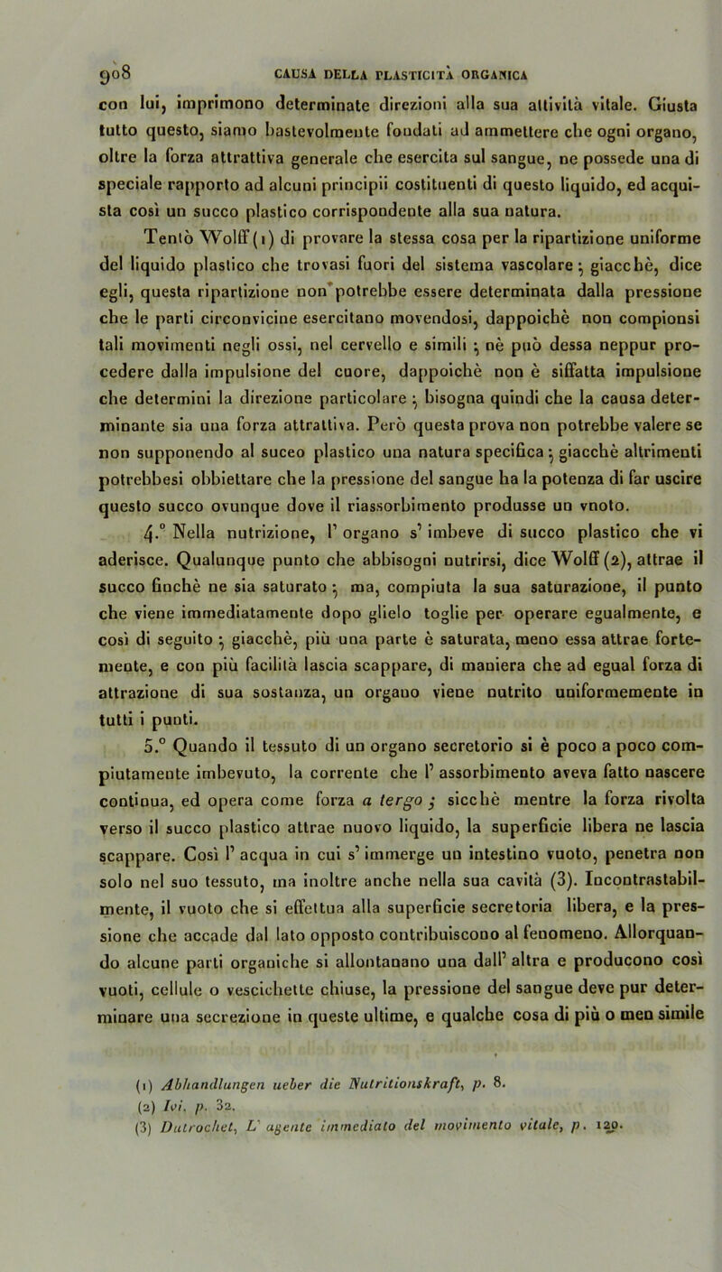 con lui, imprimono determinate direzioni alla sua altivita vitale. Giusta lutto questo, siamo baslevolmeute foudali ad ammeltere che ogni organo, oltre la forza attrattiva generale che esercita sul sangue, ne possede una di speciale rapporto ad alcuni principii costituenti di questo liquido, ed acqui- sta cosi un succo plastico corrispondente alla sua natura. Tentö Wolff (1) di provare la stessa cosa per la ripartizione uniforme del liquido plastico che trovasi fuori del sisteraa vascolare *, giacche, dice egli, questa ripartizione non potrebhe essere determinata dalla pressione che le parli circonvicine esercitano movendosi, dappoiche non compionsi tali movimenti negli ossi, nel cervello e simili •, ne puö dessa neppur pro- cedere dalla impulsione del cuore, dappoiche non e siffatta impulsione che determini la direzione particolare ^ hisogna quindi che la causa deter- minante sia una forza attrattiva. Perö questa prova non potrebhe valere se non supponendo al suceo plastico una natura specifica ^ giacche altrimenli potrebbesi ohbiettare che la pressione del sangue ha la potenza di far uscire questo succo ovunque dove il riassorbimento produsse un vnoto. 4-° Nella nutrizione, P organo s1 2 3 imheve di succo plastico che vi aderisce. Qualunque punto che abbisogoi nutrirsi, dice Wolff (2), attrae il succo finche ne sia saturato ^ ma, compiuta la sua saturaziooe, il punto che viene immediatameute dopo glielo toglie per operare egualmente, e cosi di seguito •, giacche, piü una parte e saturata, meno essa attrae forte- niente, e con piü facililä lascia scappare, di maniera che ad egual forza di attrazione di sua sostanza, un orgauo viene nutrito uniformemente in tutti i punti. 5.° Quando il tessuto di un organo secretorio si e poco a poco com- piutameute imbevuto, la corrente che P assorbimento aveva fatto nascere continua, ed opera come forza a tergo ; sieche mentre la forza rivolta verso il succo plastico attrae nuovo liquido, la superficie libera ne lascia scappare. Cosi P acqua in cui s’ immerge uu intestino vuoto, penetra non solo nel suo tessuto, ma inoltre anche nella sua cavitä (3). Incontrastabil- mente, il vuoto che si effettua alla superficie secretoria libera, e la pres- sione che accade dal lato opposto contribuiscono al fenomeno. Allorquan- do alcune parti organiche si allontanano una dalP altra e producono cosi vuoti, cellule o vescichelte chiuse, la pressione del sangue deve pur deter- minare una secrezione in queste ultime, e qualcbe cosa di piü o men simile (1) Abhandlungen lieber die Nulritlonskraft, p. 8. (2) TW, p. 32.