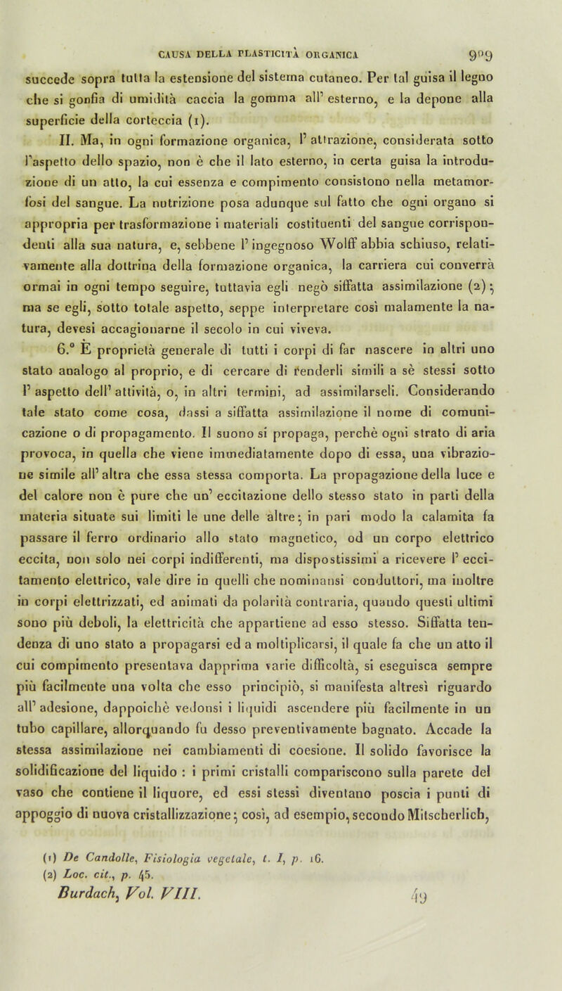 succede sopra tulla la esteosione del sistema cutaneo. Per tal guisa il legno die si gonfia di umidila caccia la gomma all1 2 esterno, e la depone alla superficie della corteccia (i). II. Ma, in ogni formazione organica, 1’ attrazione, considerata sotto Paspetto dello spazio, non e che il lato esterno, in certa guisa la introdu- zioue di un atto, la cui essenza e compimento consistono nella metamor- fosi del sangue. La nutrizione posa adunque sul fatto che ogni orgauo si appropria per trasformazione i materiali costituenti del sangue corrispou- deuli alla sua natura, e, sebbene 1’ ingegnoso Wolff abbia schiuso, relati- vamente alla dottrina della formazione organica, la carriera cui converrä ormai in ogni tempo seguire, tuttavia egli nego siffatta assimilazione (2) • ma se egli, sotto totale aspetto, seppe interpretare cosi malamente la na- tura, devesi accagionarne il secolo in cui viveva. 6.° E proprietä generale di lutti i corpi di far nascere in altri uno stato analogo al proprio, e di cercare di fenderli sirnili a se stessi sotto P aspetto dell1 attivilä, o, in altri termini, ad assimilarseli. Considerando tale stato come cosa, dassi a siffatta assimilazione il nome di comuni- cazione o di propagamento. II suono si propaga, perche ogni strato di aria provoca, in quella che viene imuiediatamente dopo di essa, una vibrazio- ue simile all’ altra che essa stessa comporta. La propagazione della luce e del calore non e pure che un1 eccitazione dello stesso stato in parti della inateria situate sui limiti le une delle altre^ in pari modo la calamita fa passare il ferro ordinario allo stato magnetico, od un corpo elettrico eccita, non solo nei corpi indifferenti, ma dispostissimi a ricevere I’ ecci- tamento elettrico, vale dire io quelli che nominansi condultori, ma inoltre in corpi elettrizzati, ed animati da polaritä contraria, quaudo quesli ultimi sono piü deboli, la elettricita che appartiene ad esso stesso. Siffatta ten- denza di uno stato a propagarsi ed a moitiplicarsi, il quäle fa che un atto il cui compimento presentava dapprima varie difficoltä, si eseguisca sempre piü facilmente una volta che esso principiö, si manifesta altresi riguardo all1 adesione, dappoiche vedonsi i liquidi ascendere piü facilmente in un tubo capillare, allorquando fu desso preventivamente bagnato. Accade la stessa assimilazione nei cambiamenti di coesione. Il solido favorisce la solidificazione del liquido : i primi cristalli compariscono sulla parete del vaso che contiene il liquore, ed essi stessi diventano poscia i punti di appoggio di nuova cristallizzazione^ cosi, ad escmpio, secoudo Mitscherlich, (1) De Candolle. Fisioloßia vegclale, t. /, p. 16. (2) Loc. cit., p. 45.
