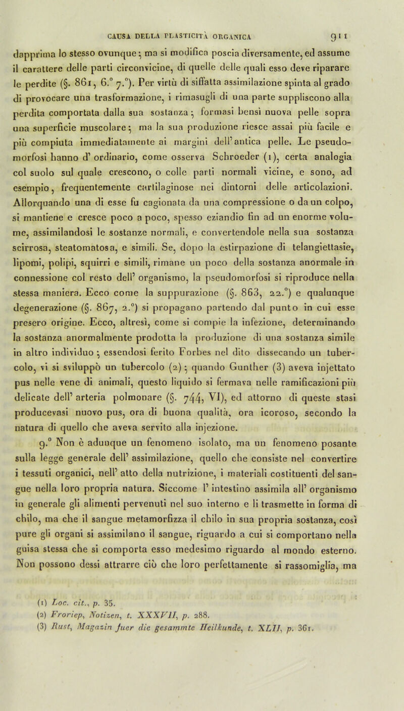 dapprima Io stesso ovunque*, ma si modifica poscia diversamente,ed assume il carattere delle parti circonvicine, di quelle delle quali esso deve riparare le perdite (§. 861, 6.° 7.°). Per virtü di siöatta assimilazione spinta al grado di provocare una trasformazione, i rimasugli di una parte suppliscono alla perdita comportata dalla sua sostanza ^ formasi bensi nuova pelle sopra una superficie muscolare} ma la sua produzione riesce assai piü facile e piü compiuta immediatamente ai margini dell’antica pelle. Le pseudo- morfosi hanno d’ ordiuario, come osserva Schroeder (i), certa analogia col suolo sul quäle crescono, o colle parti normali vicine, e sono, ad esempio, frequentemente cartilaginose nei dintorni delle articolazioni. Allorquando una di esse fu cagionata da una compressione o daun colpo, si mantiene e cresce poco a poco, spesso eziandio fin ad un enorme volu- me, assimilandosi le sostanze normali, e convertendole nella sua sostanza scirrosa, steatomatosa, e simili. Se, dopo la estirpazione di telangiettasie, lipomi, polipi, squirri e simili, rimane un poco della sostanza anormale in connessione col resto dell’ organismo, la pseudomorfosi si riproduce nella stessa maniera. Ecco come la suppurazione (§. 863, 22.°) e qualunque degenerazione (§. 867, 2.0) si propagano partendo dal punto in cui esse presero origine. Ecco, altresi, come si compie la infezione, delerminando la sostanza anormalmente prodotta la produzione di una sostanza simile in altro individuo •, essendosi ferito Forbes nel dito dissecando un tuber- colo, vi si sviluppo un tubercolo (2) • quando Günther (3) areva injettato pus nelle vene di animali, questo liquido si fermava nelle ramiGcazioni piü delicate dell’ arteria polraonare (§. ^44? attorno di queste stasi producevasi nuovo pus, ora di buona qualitä, ora icoroso, secondo la natura di quello che aveva servito alla injezione. g.° Non e aduuque un fenomeno isolato, ma uu fenomeno posante sulla legge generale dell’ assimilazione, quello che consiste nel convertire i tessuti organici, nell’ atto della nutrizione, i materiali costituenti del san- gue nella loro propria natura. Siccome 1’ intestino assimila all’ organismo in generale gli alimenti pervenuti nel suo interno e li trasmette in forma di chilo, ma che il sangue metamorfizza il chilo in sua propria sostanza, cosi pure gli organi si assimilano il sangue, riguardo a cui si comportano nella guisa stessa che si comporta esso medesimo riguardo al rnondo esterno. Non possono dessi attrarre cio che loro perfettainente si rassomiglia, ma (1) Loc. citp. 35. (2) Froriep, Notizen, t. XXXVII, p. 288. (3) Rust, Magazin Juer die gesammtc Heilkunde, t. XLII, p. 3Gr.