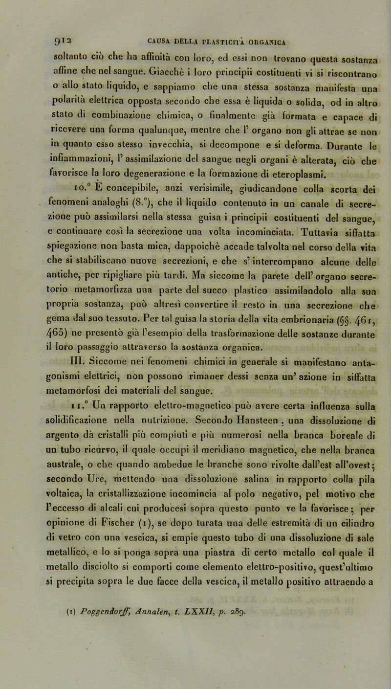 soltanto cio che ha affinitä con loro, ed essi non Irovano questa sostanza afllne che nel sangue. Giacche i loro principii costituenti vi si l iscontrano o allo stato liquido, e sappiamo che una stessa sostanza manifesta una polarita elettrica opposta secondo che essa e liquida o solida, od in altro stato di combinazione chimica, o finalmente gia formata e capace di ricevere una forma qualunque, menlre che 1’ organo non gli attrae se non in quanto esso stesso invecchia, si decompone e si deforma. Durante le infiammazioni, 1’ assimilazione del sangue negli organi e alterata, cio che favorisce la loro degenerazione e la formazione di eteroplasmi. io.° E concepibile, anzi verisimile, giudicandone colla scorta dei fenomeni analoghi (8.°), che il liquido conteuuto in un cauale di secre- zione puo assimilarsi nella stessa guisa i principii costituenti del sangue, e continuare cosi la secrezione una volta incominciata. Tuttavia siflatta spiegazione non basta mica, dappoiche accade talvolta nel corso della vita che si stabiliscano nuove secrezioni, e che s’ interrompano alcune delle antiche, per ripigliare piü tardi. Ma siccome la parete dell’ organo secre- torio metamorfizza una parte del succo plastico assimilandolo alla sua propria sostanza, puö altresi convertire il resto in una secrezione che gema dal suo tessuto. Per tal guisa la storia della vita embrionaria (§§. 461, 465) ne presentö gia Pesempio della trasformazione delle sostanze durante il loro passaggio attraverso la sostanza organica. III. Siccome nei fenomeni chimici in generale si manifestano anta- gouismi elettrici, non possono rimauer dessi senza un’ azione in siffatta metamorfosi dei materiali del sangue. n.° Un rapporto elettro-magnetico puo avere certa influenza sulla solidificazione nella nutrizione. Secondo Ilansteen . una dissoluzione di argento da cristalli piü compiuti e piü uumerosi nella branca boreale di un tubo ricurvo, il quäle occupi il meridiano magnetico, che nella branca australe, o che quando ambedue le brancbe sono rivolte dall’est alPovest- secondo Ure, mettendo una dissoluzione salina in rapporto colla pila voltaica, la cristallizzazione incomincia al polo negativo, pel motivo che l’eccesso di alcali cui producesi sopra questo punto ve la favorisce} per opinione di Fischer (1), se dopo turata una delle estremitä di un cilindro di vetro con una vescica, si empie questo tubo di una dissoluzione di sale metallico, e lo si ponga sopra una piastra di certo metallo col quäle il metallo disciolto si comporti come elemento elettro-positivo, quest’ultimo si precipita sopra le due facce della vescica, il metallo positivo altraendo a (1) Poggendorjf, Annalen, t. LXXll, p. 289.