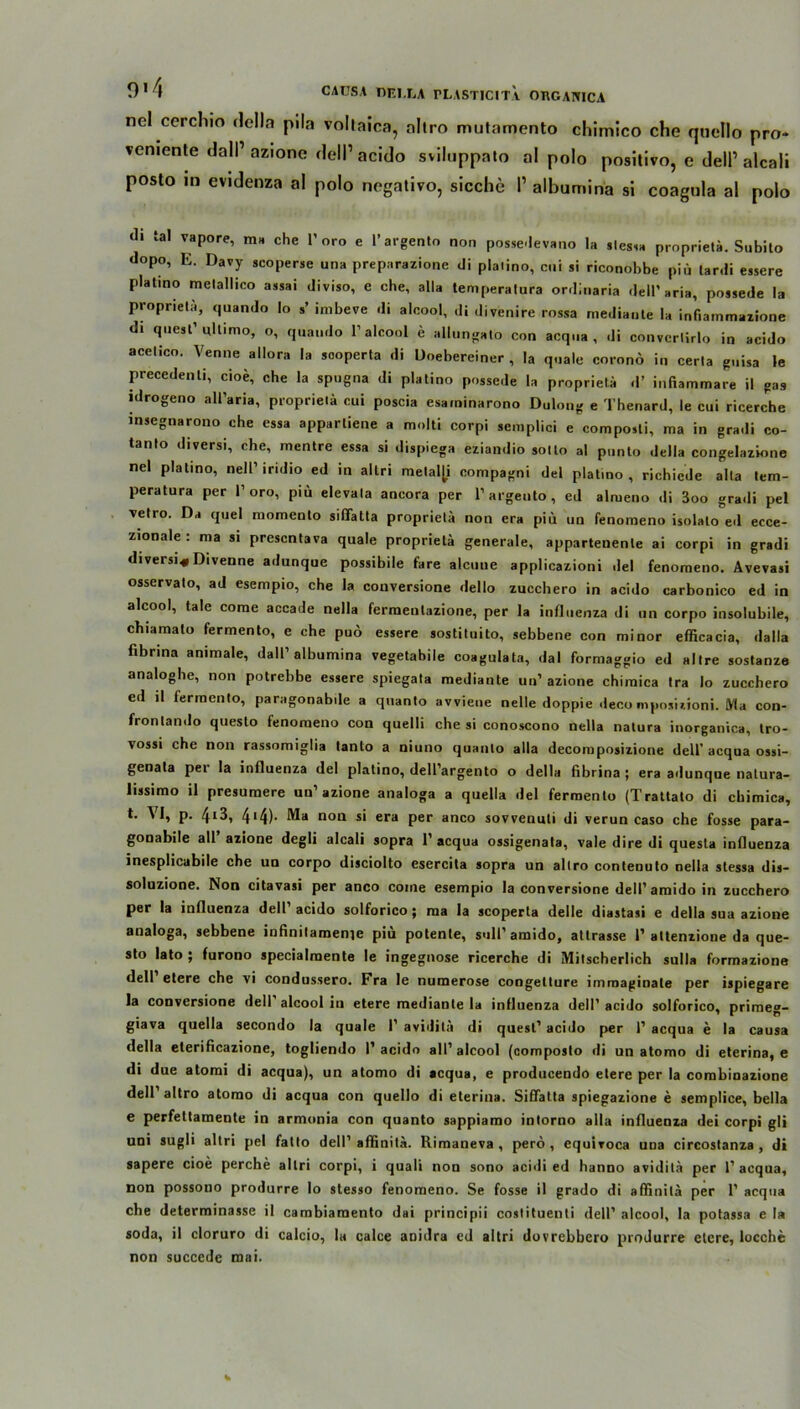 ncl cerchto delln piln vollaica, nitro mutamento chimico che quello pro* vemente dal!’azione flell’aciclo sviluppato al polo positivo, e dell’alcali poslo in evidenza al polo negativo, sieche I’ albumina si coagula al polo di tal vapore, m. che V oro e l’argento non possedevano la slessa proprietä. Subito dopo, I£. Davy scoperse una preparazione di plaiino, cui si riconobbe piü lardi essere plalino metallico assai diviso, e che, alla temperalura ordinaria delP aria, possede la proprietä, quando Io s’ imbeve di alcool, di divenire rossa mediaule 1« infiammazione di quesl’ ultimo, o, quando P alcool e allungato con acqua , di convcrlirlo in acido acelico. Venne allora la sooperta di üoebereiner , la quäle coronö in certa guisa le precedenli, cioe, che la spugna di platino possede la proprietä d’ infiammare il gas idrogeno all’aria, proprietä cui poscia esaminarono Dulong e Thenard, le cui ricerche insegnarono che essa apparliene a molti corpi semplici e composti, ma in gradi co- tanto diversi, che, mentre essa si dispiega eziandio sotto al punto della congelazione nel platino, nell'iridio ed in altri melal^i compagni del platmo , riehicde alla (em- peratura per P oro, piü elevala ancora per Pargeuto, ed almeno di Boo gradi pel ■vetro. Da quel momenlo sififatta proprietä non era piü un fenomeno isolato ed ecce- zionale : ma si presentava quäle proprietä generale, appartenenle ai corpi in gradi diversi« Divenne adunque possibile fare alcutie applicazioni del fenomeno. Avevasi osservato, ad esempio, che la conversione dello zucchero in acido carbonico ed in alcool, tale corae accade nella fermeulazione, per la influenza di un corpo insolubile, chiamalo fermento, e che puo essere sostituito, sebbene con minor efficacia, dalla fibrina animale, dall’albumina vegetabile coagulata, dal formaggio ed allre sostanze analoghe, non potrebbe essere spiegata mediante un’ azione chimica tra Io zucchero ed il fermento, paragonabde a quanto avviene nelle doppie deco mposizioni. Ma con- fronlando queslo fenomeno con quelli che si conoscono nella natura inorganica, tro- vossi che non rassomiglia tanlo a niuno quanto alla decomposizione dell’ acqua ossi- genata pei la influenza del platino, dell’argento o della fibrina ; era adunque natura- lissimo il presumere uu’azione analoga a quella del fermento (Trattato di cbimica, t. VI, p. 4i3, 4*4)- noa s* era per anco sovvenuli di verun caso che fosse para- gonabile all azione degli alcali sopra 1’ acqua ossigenata, vale dire di questa influenza inesplicabile che un corpo disciolto esercita sopra un altro contenuto nella stessa dis- soluzione. Non citavasi per anco coine esempio la conversione dell'arnido in zucchero per la influenza dell’ acido solforico; ma la scoperta delle diastasi e della sua azione analoga, sebbene infinilamente piu potente, sull’ amido, attrasse l1 attenzione da que- sto lato ; furono specialraente le ingegnose ricerche di Mitscherlich sulla formazione dell etere che vi condussero. Fra le numerose congetture immaginale per ispiegare la conversione dell alcool in etere mediante la influenza dell’ acido solforico, primeg- giava quella secondo la quäle 1’ aviditä di quesl’ acido per F acqua e la causa della elerificazione, togliendo I’ acido all’alcool (composlo di un atomo di eterina, e di due atomi di acqua), un atomo di acqua, e producendo etere per la corabinazione dell’altro atomo di acqua con quello di eterina. Siffatta spiegazione e semplice, bella e perfettamente in armonia con quanto sappiamo intorno alla influenza dei corpi gli uni sugli altri pel fatlo dell’ afifinitä. Riraaneva , pero , cquiroca una circostanza , di sapere cioe perche altri corpi, i quali non sono aciili ed hanno aviditä per 1’ acqua, non possono produrre Io stesso fenomeno. Se fosse il grado di afifinitä per 1’ acqua che determinasse il cambiamento dai principii coslituenti dell’ alcool, la potassa e la soda, il cloruro di calcio, la calce anidra ed altri dovrebbero produrre etere, locche non succede mai.