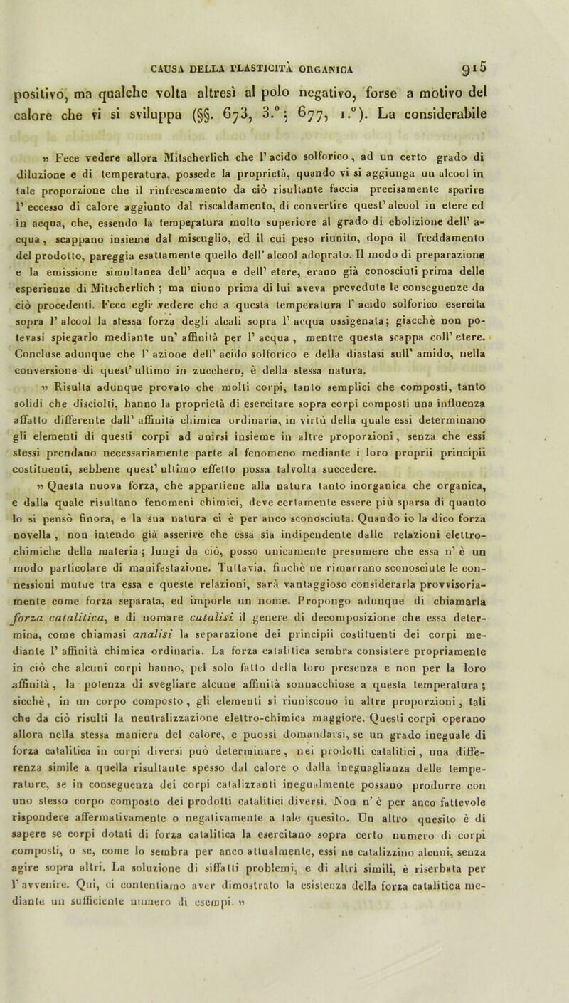 positivo, ma qualche volta altresi al polo negalivo, forse a motivo del calore che vi si sviluppa (§§. 6y3, 3.°} 677, i.°). La considerabile » Fece vedere allora Mitscherlich che 1’ acido solforico, ad un certo grado di diluzione e di temperatura, possede Ia proprietä, quando vi si aggiunga un alcool in tale proporzione che il riufrescamento da ciö risultante faccia precisamente sparire 1’eccesso di calore aggiunto dal riscaldamento, di eonverlire quesl’alcool in etere ed in acqua, che, essendo la temperatura molto superiore al grado di ebolizione dell’ a- cqua, scappano insieine dal miseuglio, ed il cui peso riunito, dopo il freddamenlo del prodolto, pareggia esatlamente quello dell’ alcool adopralo. Il inodo di preparazione e la emissione simultanea dell’ acqua e dell’ etere, erano giä conosciuti prima delle esperienze di Mitscherlich ; ma niuno prima di lui aveva prevedute le conseguenze da ciö procedenti. Fece egli- .vedere che a quesla temperatura 1’ acido solforico esercita sopra 1’alcool la stessa forza degli alcali sopra 1’acqua ossigenala; giacche non po- tevasi spiegarlo mediante un’affinitä per 1’ acqua , mentre questa scappa coli’etere. Concluse adunque che 1’ azioue dell’ acido solforico e della diastasi sull' amido, nella conversione di quesl’ ullimo in zuechero, e della stessa natura. « Risulta adunque provato che molli corpi, tanto seraplici che coroposli, tanto solidi che disciolli, hanno la proprietä di esercitare sopra corpi composti una influenza affatlo differente dall' affinilä chiraica ordinaria, in virtu della quäle essi determinano gli elementi di quesli corpi ad unirsi insieme in altre proporzioni, senza che essi stessi prendano necessariamente parte al fenomeno mediante i loro proprii principii costituenli, sebbene quesl’ ullimo effetto possa talvolla succedere. 11 Quesla nuova forza, che apparliene alla natura tanto inorganica che organica, e dalla quäle risultano fenorneni chimici, deve cerlamenle essere piu sparsa di quanto lo si pensö finora, e la sua natura ci e per anco sconosciuta. Quando io la dico forza novella , non intendo giä asserire che essa sia indipeudenle dalle relazioui elellro- chimiche della materia ; lungi da ciö, posso unicamente presumere che essa n’ e un modo parlicolare di manifestazione. Tultavia, fluche ne rimarrano sconosciute le con- nessioni mutue tra essa e quesle relazioni, sarä vantaggioso considerarla provvisoria- raente come forza separata, ed imporle un nome. Propongo adunque di chiamarla forza catalitica, e di uomare catalisi il geilere di decomposizione che essa deler- mina, come chiamasi analisi la separazione dei principii cosliluenti dei corpi me- dianle 1’ affinitä chimica ordinaria. La forza calahlica serubra consislere propriamente in ciö che alcuni corpi hanno, pel solo lätto della loro presenza e non per la loro affiuilä, la polenza di svegliare alcune affinitä sonuacchiose a quesla temperatura; sieche, in un corpo composto , gli elementi si riuniscouo iu altre proporzioni, tali che da ciö risulti la neutralizzazione elettro-chimica maggiore. Quesli corpi operano allora nella stessa maniera del calore, e puossi domandarsi, se un grado ineguale di forza catalitica in corpi diversi puö delerminare , nei prodotli catalitici, una diffe- renza simile a quella risultante spesso dal calore o dalla ineguaglianza delle tempe- ralure, se in conseguenza dei corpi catalizzanli inegualmente possauo produrre con uno slesso corpo composlo dei prodotli catalitici diversi. Non n’ e per anco fallevole rispondere affermativamenle o negalivamente a tale quesito. Un allro quesito e di sapere se corpi dotati di forza catalitica la csercitano sopra certo numero di corpi composti, o se, come lo sembra per anco atlualmente, essi ne calalizzino alcuni, seuza agire sopra altri. La soluzione di siffalti problemi, e di allri simili, e riserbata per 1’ avvenire. Qui, ci conlenliaino aver dimostrato la esistcuza della forza catalitica me- diante un sufficiente uumero di esempi. 55